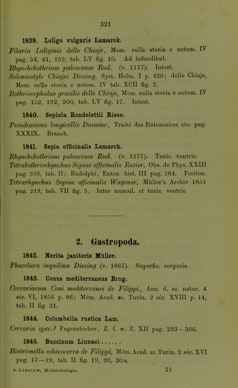 1839. Loligo vulgaris Lamarck. Filaria I^oliginis delle Chiaje, Mem. sulla storia e notom. IV pag. 54, 61, 152, tab. LV fig. 10. Ad infundibul. Fhyndiohothrimn paleaceum Rud. (v. 1177). Intest, I Solenocoti/le Chiajei Diesing, Syst. Helm. I p. 420; delle Chiaje, Mem. sulla storia e notom. IV tab. XCII fig. 2. Botliriocephalus gracilis delle Chiaje, Mem. sulla storia e notom, IV pag. 152, 192, 200, tab. LV fig. 17. Intest. 1840. Sepiola Rondelettii Risso. Pseudoscicus Imgicollis Davame, Traite des Entozoaires etc. pag. XXXIX. Branch. 1841. Sepia officinalis Lamarck. Rhynchohothriion paleaceum Rud. (v. 1177). Tunic. ventric. Tetrahothriorhynclius Sepiae officinalis Rozier, Obs. de Phys. XXIII pag. 3.3G, tab. II; Rudolphi, Entoz. hist. III pag. 284. Periton. Tetrarhynchus Sepiae officinalis Wagener, Müller’s Archiv 1851 pag. 219, tab. VII fig. 5. Inter muscul. et tunic ventric 2. Grastropoda. 1842. Nerita janitoris Müller, Phacelura inqidlina Diesing (v. 1867). Superfic. corporis. 1843. Conus mediterraneus Brug. Cercariaeum Coni mediterranei de Filippi, Ann. d. sc. natur. 4 ser. VI, 1856 p. 86; Mem. Acad. sc. Turin. 2 ser. XVIII p. 14, tab. II fig. 21. 1844. Columbella rustica Lam. Cercaria spec.? Pagenstecher, Z, f. w, Z. XII pag. 293—306. 1845. Bucoinum Linnaei Histrionella echinocerca de Filippi, Mem. Acad. sc. Turin. 2 ser. XVI pag. 17 — 19, tab. II fig. 19, 20, 20a. T. Linstow, Uuliniullioldgie. 21