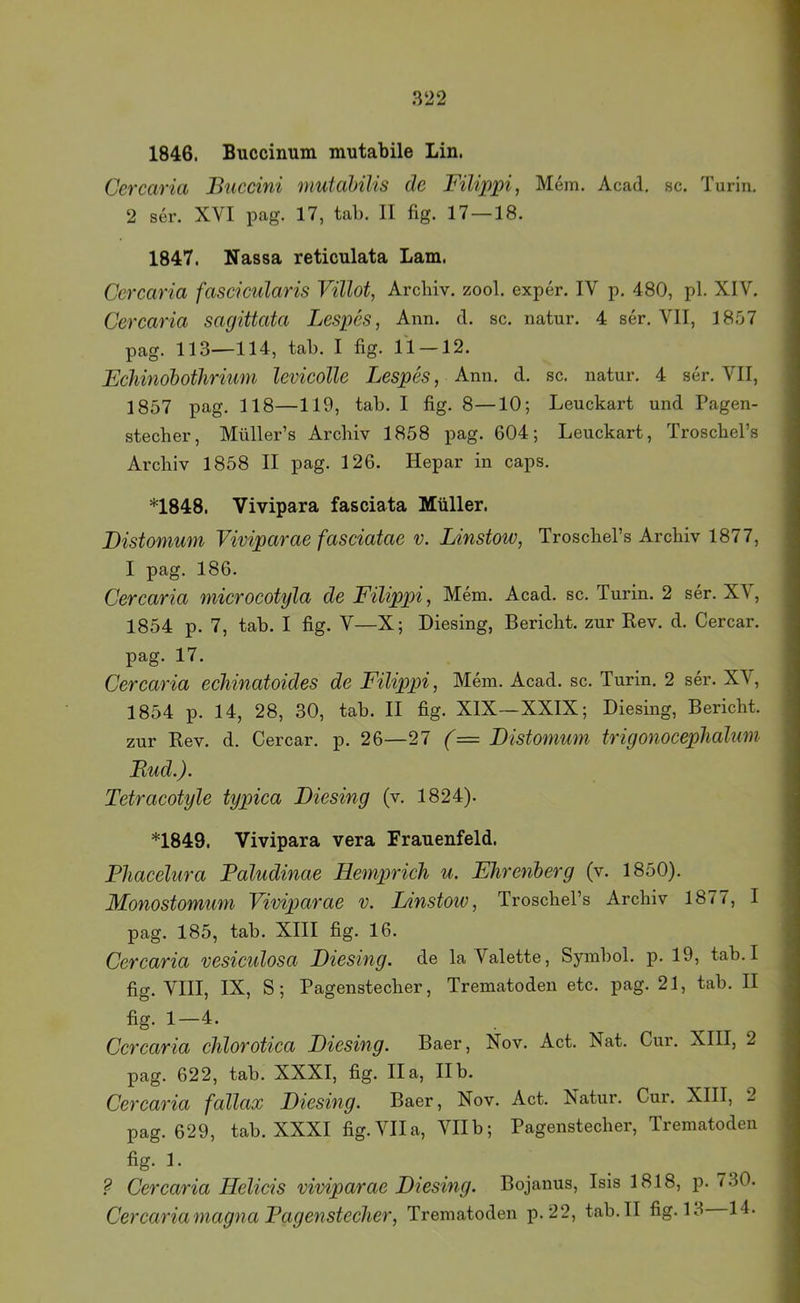 1846. Buccinum mutabile Lin. Ccrcaria Buccini mutahilis de Filippi, Mem. Acad, sc. Turin. 2 ser. XVI pag. 17, tab. II fig. 17—18. 1847. Nassa reticulata Lam. Ccrcaria fascicularis Villot, Archiv, zool. exper. IV p. 480, pl. XIV. Ccrcaria sagittata Lespes, Ann. d. sc. natur. 4 ser. VII, 1857 pag. 113—114, tab. I fig. 11 —12. Ecliinohothriiim levicolle Lespes, Ann. d. sc. natur. 4 ser. VII, 1857 pag. 118—119, tab. I fig. 8—10-, Leuckart und Pagen- stecher, Müller’s Archiv 1858 pag. 604; Leuckart, Troschel’s Archiv 1858 II pag. 126. Hepar in caps. *1848. Vivipara fasciata Müller. Distomum Viviparae fasciatae v. Linstow, Troschel’s Archiv 1877, I pag. 186. Ccrcaria microcotyla de Filippi, Mem. Acad. sc. Turin. 2 ser. XV, 1854 p. 7, tab. I fig. V—X; Diesing, Bericht, zur Rev. d. Cercar. pag. 17. Ccrcaria echinatoides de Filippi, Mem. Acad. sc. Turin. 2 ser. XV, 1854 p. 14, 28, 30, tab. II fig. XIX—XXIX; Diesing, Bericht, zur Rev. d. Cercar. p. 26—27 (= Distomum trigonoceplialim Bud.). Tetracotyle typica Diesing (v. 1824). *1849. Vivipara vera Franenfeld. Phacelura Paludinae Heniprich u. Ehrcnberg (v. 1850). Monostomum Viviparae v. I/instow, Troschel’s Archiv 1877, I pag. 185, tab. XIII fig. 16. Ccrcaria vesiculosa Diesing. de la Valette, Symbol, p. 19, tab.I fig. VIII, IX, S; Pagenstecher, Trematoden etc. pag. 21, tab. II fig. 1—4. Ccrcaria chlorotica Diesing. Baer, Nov. Act. Nat. Cur. XIII, 2 pag. 622, tab. XXXI, fig. Ha, IIb. Ccrcaria fallax Diesing. Baer, Nov. Act. Natur. Cur. XIII, 2 pag. 629, tab. XXXI fig. VIIa, VIIb; Pagenstecher, Trematoden fig. 1. ? Ccrcaria Helicis viviparae Diesing. Bojanus, Isis 1818, p. 730. Ccrcaria magna Pagenstecher, Trematoden p.22, tab. II fig. 13 14.