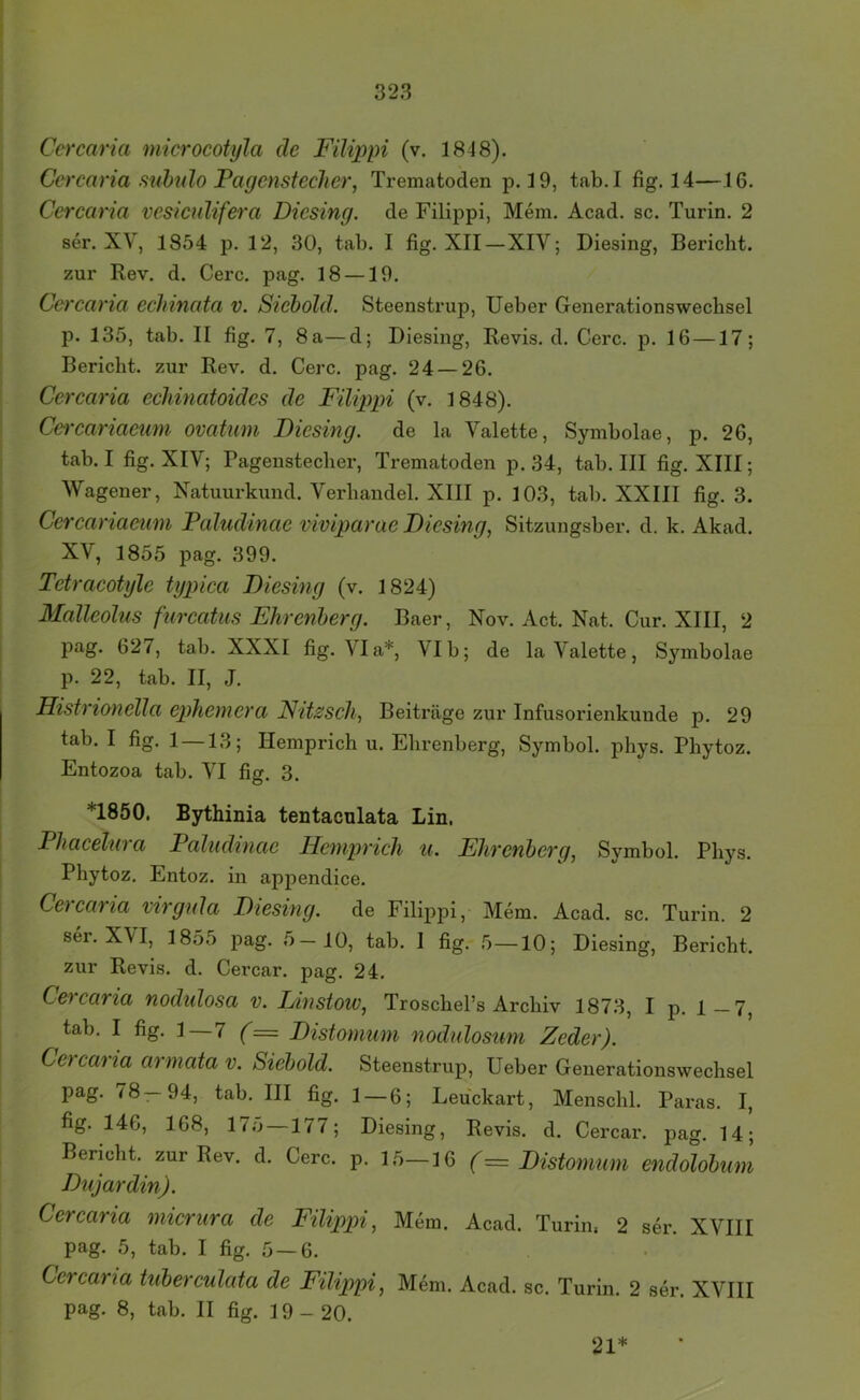 Ccrcaria microcotyla de Filippi (v. 1848). Ccrcaria suhido Fagensteclicr, Trematoden p. 19, tab.I fig. 14—16. Ccrcaria vesiculifera Dicsing. de Filippi, Mein. Acad. sc. Turin. 2 ser. XV, 1854 p. 12, 30, tab. I fig. XII—XIV; Diesing, Bericht, zur Rev. d. Cerc. pag. 18 —19. Ccrcaria eclnnata v. Sieiold. Steenstrup, lieber Generationswechsel p. 135, tab. II fig. 7, 8a—d; Diesing, Revis. d. Cerc. p. 16—17; Bericht, zur Rev. d. Cerc. pag. 24 — 26. Ccrcaria echinatoidcs de Filqypi (v. 1848). Cercariaeuni ovatum Dicsing. de la Valette, Symbolae, p. 26, tab.I fig. XIV; Pagenstecber, Trematoden p. 34, tab. III fig. XIII; Wagener, Natuurkund. Verbandel. XIII p. 103, tab. XXIII fig. 3. Cercariaeuni Paludinae viviparae Diesing, Sitzungsber. d. k. Akad. XV, 1855 pag. 399. Tetracotylc typica Diesing (v. 1824) Malleolus furcatiis Ehrenherg. Baer, Nov. Act. Nat. Cur. XIII, 2 pag. 627, tab. XXXI fig. Via*, \Ib; de la Valette, Symbolae p. 22, tab. II, J. Histrionella ephemera Nitzsch, Beiträge zur Infusorienkunde p. 29 tab. I fig. 1—13; Hemprich u. Elirenberg, Symbol, phys. Phytoz. Entozoa tab. VI fig. 3. *1850. Bythinia tentaculata Lin. Phacelura Paludinae Hemprich u. Ehrenberg, Symbol. Pbys. Phytoz, Entoz. in appendice. Ccrcaria virgula Diesing. de Filippi, Mem, Acad. sc. Turin. 2 ser. XVI, 1855 pag. 5-10, tab. I fig. 5—10; Diesing, Bericht, zur Revis. d. Cercar. pag. 24. Ccrcaria nodulosa v. Einstow, Troscbel’s Archiv 1873, I p. 1—7, tab. I fig. 1—7 (= Distomum nodulosum Zeder). Ccrcaria arrnata v. Siehold. Steenstrup, Ueber Generationswechsel pag. 78—94, tab. III fig, l — 6; Leuckart, Menschl. Paras. I, fig. 146, 168, 175—177; Diesing, Revis. d. Cercar. pag. 14; Bericht, zur Rev. d. Cerc. p. 15—16 (= Distomum endolohum Dujardin). Ccrcaria micrura de F'ilippi, Mem. Acad. Turin, 2 ser. XVIII pag. 5, tab. I fig. 5 —6. Ccrcaria tuberculata de Filippi, Mem. Acad. sc. Turin. 2 ser. XVIII pag. 8, tab. II fig. 19-20. 21*