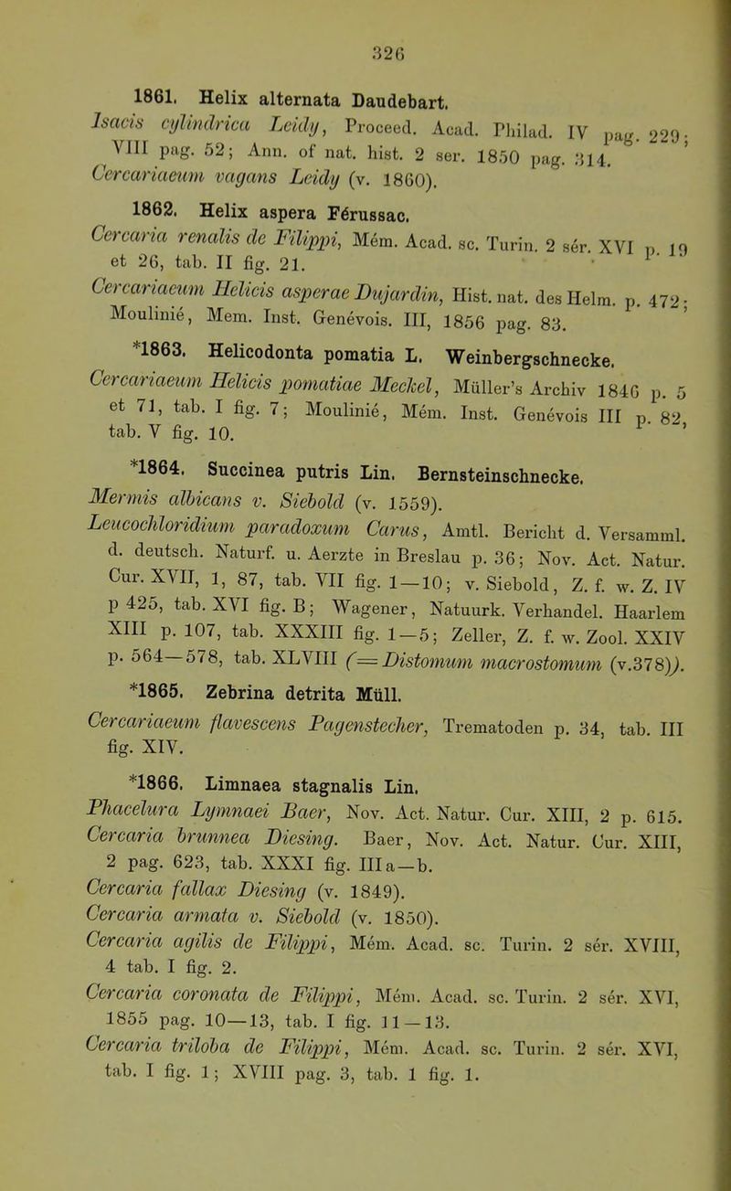320 1861. Helix alternata Daudebart. Isacis cyhndrica Leidy, Proceed. Acad. Pldlad. IV pag. 229- ^VIII pag. 52; Ann, of nat. hist. 2 ser. 1850 pag. 314. Ccrcariaenm vagans Lcidy (v. 1860). 1862. Helix aspera Färussac. Cercaria renalis de Filippi, Mem. Acad. sc. Turin. 2 ser XVI n 19 et 26, tab. II fig. 21. '■ ^ Cereariaeum Helicis asperae Bujardin, Hist. nat. des Helm. p. 472- Moulinie, Mem. Inst. Genevois. III, 1856 pag. 83. *1863. Helicodonta pomatia L. Weinbergschnecke. Cereariaeum Helieis pomatiae Meelcel, Müller’s Archiv 1840 p. 5 et 71, tab. I fig. 7; Moulinie, Mein. Inst. Genevois III p. 82 tab. V fig. 10. ’ *1864. Succinea putris Lin. Bernsteinschnecke. Merniis alhieans v. Siehold (v. 1559). LeueoeMoridium paradoxum Carus, Amtl. Bericht d. Versamml. d. deutsch. Naturf. u. Aerzte in Breslau p. 36; Nov. Act. Natur. Cur. XVII, 1, 87, tab. VII fig. 1_10; v. Siebold, Z. f. w. Z. IV p 425, tab. XVI fig. B; Wagener, Natuurk. Verhandel. Haarlem XIII p. 107, tab. XXXIII fig. 1 — 5; Zeller, Z. f. av. Zool. XXIV p. 564 578, tab. XLVIII (= Bistomum maerostomum (v.378)^. *1865. Zebrina detrita Müll. Cereariaeum flaveseens Pagensteeher, Trematoden p. 34, tab III fig. XIV. *1866. Limnaea stagnalis Lin. Phaeelura Lymnaei Baer, Nov. Act. Natur. Cur. XIII, 2 p. 615. Cereana Irunnea Biesing. Baer, Nov. Act. Natur. Cur. XIII, 2 pag. 623, tab. XXXI fig. lila—b. Cerearia fallax Biesing (v. 1849). Cerearia armata v. Siehold (v. 1850). Cerearia agilis de Filippi, Mein. Acad. sc. Turin. 2 ser. XVIII, 4 tab. I fig. 2. Cerearia eoronata de Filippi, Mem. Acad. sc. Turin. 2 ser. XVI, 1855 pag. 10—13, tab. I fig. 11 — 13. Cerearia triloha de Filippi, Mem. Acad. sc. Turin. 2 ser. XVI,