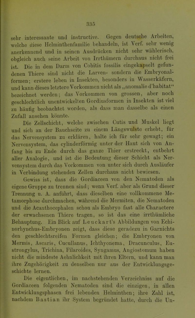 385 sehr interessante und instrnctive. Gegen deutsche Arbeiten, welche diese Helminthenfamilie behandeln, ist Verf. sehr wenig anerkennend und in seinen Ausdrücken nicht sehr wählerisch, obgleich auch seine Arbeit von Irrthümern durchaus nicht frei ist. Die in dem Darm von Cobitis fossilis eingekapselt gefun- denen Thiere sind nicht die Larven- sondern die Embryonal- formen 5 erstere leben in Insekten, besonders in Wasserkäfern, und kann dieses letztere Vorkommen nicht als „anomalie d’habitat“ bezeichnet werden; das Vorkommen von grossen, aber noch geschlechtlich unentwickelten Gordiusformen in Insekten ist viel zu häufig beobachtet worden, als dass man dasselbe als einen Zufall an sehen könnte. Die Zellschicht, welche zwischen Cutis und Muskel liegt und sich an der Bauchseite zu einem Längswulste erhebt, für das Nervensystem zu erklären, halte ich für sehr gewagt; ein Nervensystem, das cylinderförmig unter der Haut sich von An- fang bis zu Ende durch das ganze Thier erstreckt, entbehrt aller Analogie, und ist die Bedeutung dieser Schicht als Ner- vensystem durch das Vorkommen von unter sich durch Ausläufer in Verbindung stehenden Zellen durchaus nicht bewiesen. Gewiss ist, dass die Gordiaceen von den Nematoden als eigene Gruppe zu trennen sind; wenn Verf. aber als Grund dieser Trennung u. A. anführt, dass dieselben eine vollkommene Me- tamorphose durchmachen, während die Mermiten, die Nematoden und die Acanthocephalen schon als Embryo fast alle Charactere der erwachsenen Thiere tragen, so ist das eine irrthümliche Behauptung. Ein Blick auf Leuckart’s Abbildungen von Echi- norhynchus-Embryonen zeigt, dass diese geradezu in Garnichts den geschlechtsreifen Formen gleichen; die Embryonen von Mermis, Ascaris, Cucullanus, Ichthyoneraa, Dracunculus, Eu- strongylus, Trichina, Filaroides, Syngamus, Angiostomum haben nicht die mindeste Aehnlichkeit mit ihren Eltern, und kann man ihre Zugehörigkeit zu denselben nur aus der Entwicklungsge- schichte lernen. Die eigentlichen, im nachstehenden Verzeichniss auf die Gordiaceen folgenden Nematoden sind die einzigen, in allen Entwicklungsphasen frei lebenden Helminthen; ihre Zahl ist, nachdem Bastian ihr System begründet hatte, durch die Un-