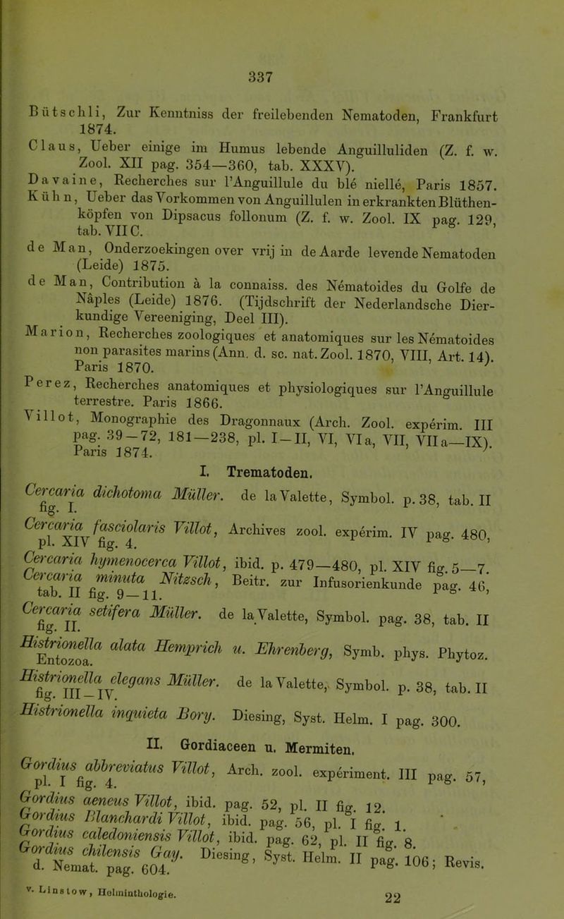 Bütschli, Zur Kenntniss der freilebenden Nematoden, Frankfurt 1874. Claus, lieber einige ini Humus lebende Anguilluliden (Z. f. w. Zool. XII pag. 354—360, tab. XXXV). Davaine, Recherches sur l’Anguillule du ble nielle, Paris 1857. Kühn, lieber das Vorkommen von Anguillulen in erkrankten Blüthen- köpfen von Dipsacus follonum (Z. f. w. Zool. IX pajr. 129 tab. VIIC. ö . de Man, Onderzoekingen over vrij in deAarde levende Nematoden (Leide) 1875. de Man, Contribution ä la connaiss. des Nematoides du Golfe de Näples (Leide) 1876. (Tijdschrift der Nederlandsche Dier- kundige Vereeniging, Deel III). Marion, Recherches zoologiques et anatomiques sur lesNematoides non parasites marins(Ann. d. sc. nat.Zool. 1870, VIII Art 141 Paris 1870. ’ • Perez, Recherches anatomiques et physiologiques sur PAnguillule terrestre. Paris 1866. ^illot, Monographie des Dragonnaux (Arch. Zool. experim III pag. 39-72, 181-238, pl. I-II, VI, Via, VII, Vlla-IX). 1 aris 1874. I. Trematoden. Cetcaiia dichotoma Müller, de la Valette, Symbol, p. 38, tab II hg. I. 1 j • Cercarm fasciölaris Villot, Archives zool. experim. IV pag. 480 pl. XIV fig. 4, 1 o > Cercariu hytnenocerca Villot, ibid. p. 479—480, pl. XIV fls.S 7 y Beitr. zur Infusorienkunde pag. 411, Ceroarm sdifora Müller, de la Valette, Symbol, pag. 38, tab. II ■®Euteof “ • Urenberg, Symb. phys. Pbytoz. Jffiö«., de la Valette,, Symbol, p. 38, tab. II Histrimella inguieta Borg. Diesiug, Syst. Helm. I pag. 300. II. Gordiaceen u. Mermiten. Gordiusabbreviatm Villot, Arch. zool. experiment. III pag. 57, Gordius aeneus Villot, ibid. pag. 52, pl. II % 12 Gordius lllanehardi Villot, ibid. pag. 56. pl. I flu 1 Gordms caledontensis Villot, ibid. pag. 62 pl II flu a V. Linstow, Holmiathologie. 22