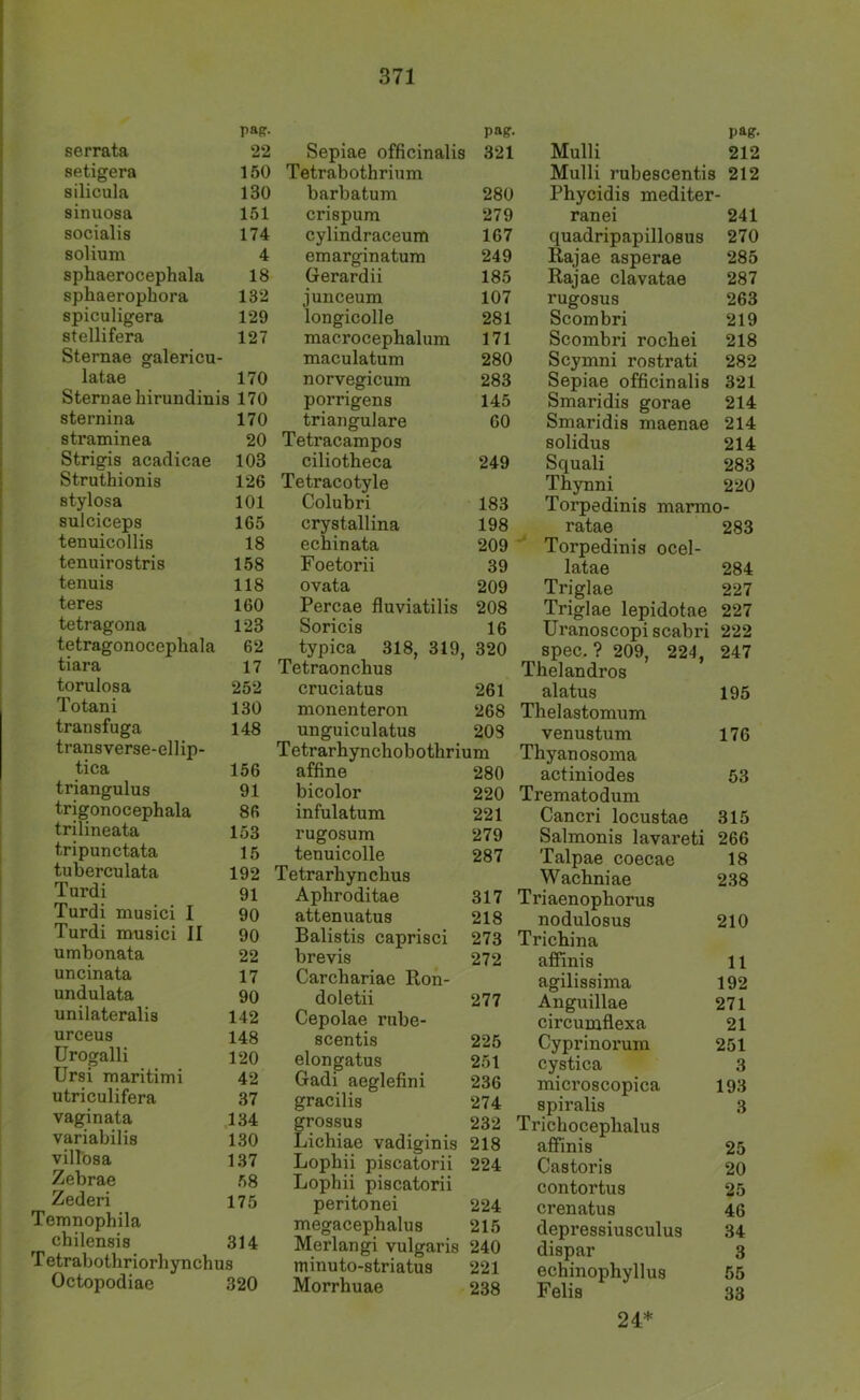 papr- serrata 22 setigera 150 silicula 130 sinuosa 151 socialis 174 solium 4 sphaerocephala 18 sphaerophora 132 spiculigera 129 stellifera 127 Sternae galericu- latae 170 Sternae hirundinis 170 sternina 170 straminea 20 Strigis acadicae 103 Struthionis 126 stylosa 101 sulciceps 165 tenuicollis 18 tenuirostris 158 tenuis 118 teres 160 tetragona 123 tetragonocephala 62 tiara 17 torulosa 252 Totani 130 transfuga 148 transverse-ellip- tica 156 triangulus 91 trigonocephala 86 trilineata 153 tripunctata 15 tuberculata 192 Turdi 91 Turdi musici I 90 Turdi musici II 90 umbonata 22 uncinata 17 undulata 90 unilateralis 142 urceus 148 Urogalli 120 Ursi maritimi 42 utriculifera 37 vaginata 134 variabilis 130 villosa 137 Zebrae 58 Zederi 175 Temnophila chilensis 314 T etrabothriorhynchus Octopodiae 320 pag- Sepiae officinalis 321 Tetrabothrium barbatum 280 crispum 279 cylindraceum 167 emarginatum 249 Gerardii 185 junceum 107 longicolle 281 maerocephalum 171 maculatum 280 norvegicum 283 porrigens 145 trianguläre 60 Tetracampos ciliotheca 249 Tetracotyle Colubri 183 crystallina 198 ecbinata 209 Foetorii 39 ovata 209 Percae fluviatilis 208 Soricis 16 typica 318, 319, , 320 Tetraoncbus cruciatus 261 monenteron 268 unguiculatus 208 Tetrarhynchobotbrium affine 280 bicolor 220 infulatum 221 rugosum 279 tenuicolle 287 Tetrarhyncbus Aphroditae 317 attenuatus 218 Balistis caprisci 273 brevis 272 Carchariae Ron- doletii 277 Cepolae rube- scentis 225 elongatus 251 Gadi aeglefini 236 gracilis 274 grossus 232 Lichiae vadiginis 218 Lopbii piscatorii 224 Lophii piscatorii peritonei 224 megacephalus 215 Merlangi vulgaris 240 mmuto-striatus 221 Morrhuae 238 pag. Mulli 212 Mulli rubescentis 212 Phycidis mediter- ran ei 241 quadripapillosus 270 Rajae asperae 285 Rajae clavatae 287 rugosus 263 Scombri 219 Scombri rochei 218 Scymni rostrati 282 Sepiae officinalis 321 Smaridis gorae 214 Smaridis maenae 214 solidus 214 Squali 283 Thynni 220 Torpedinis marmo- ratae 283 Torpedinis ocel- latae 284 Triglae 227 Triglae lepidotae 227 Uranoscopiscabri 222 spec. ? 209, 224, 247 Thelandros alatus 195 Thelastomum venustum 176 Thyanosoma actiniodes 53 Trematodum Cancri locustae 315 Salmonis lavareti 266 Talpae coecae 18 Wachniae 238 Triaenopliorus nodulosus 210 Trichina affinis 11 agilissima 192 Anguillae 271 circumflexa 21 Cyprinorum 251 cystica 3 microscopica 193 spiralis 3 Trichoceplialus alfinis 25 Castoris 20 contortus 25 crenatus 46 depressiusculus 34 dispar 3 echinophyllus 55 Felis 33 24*