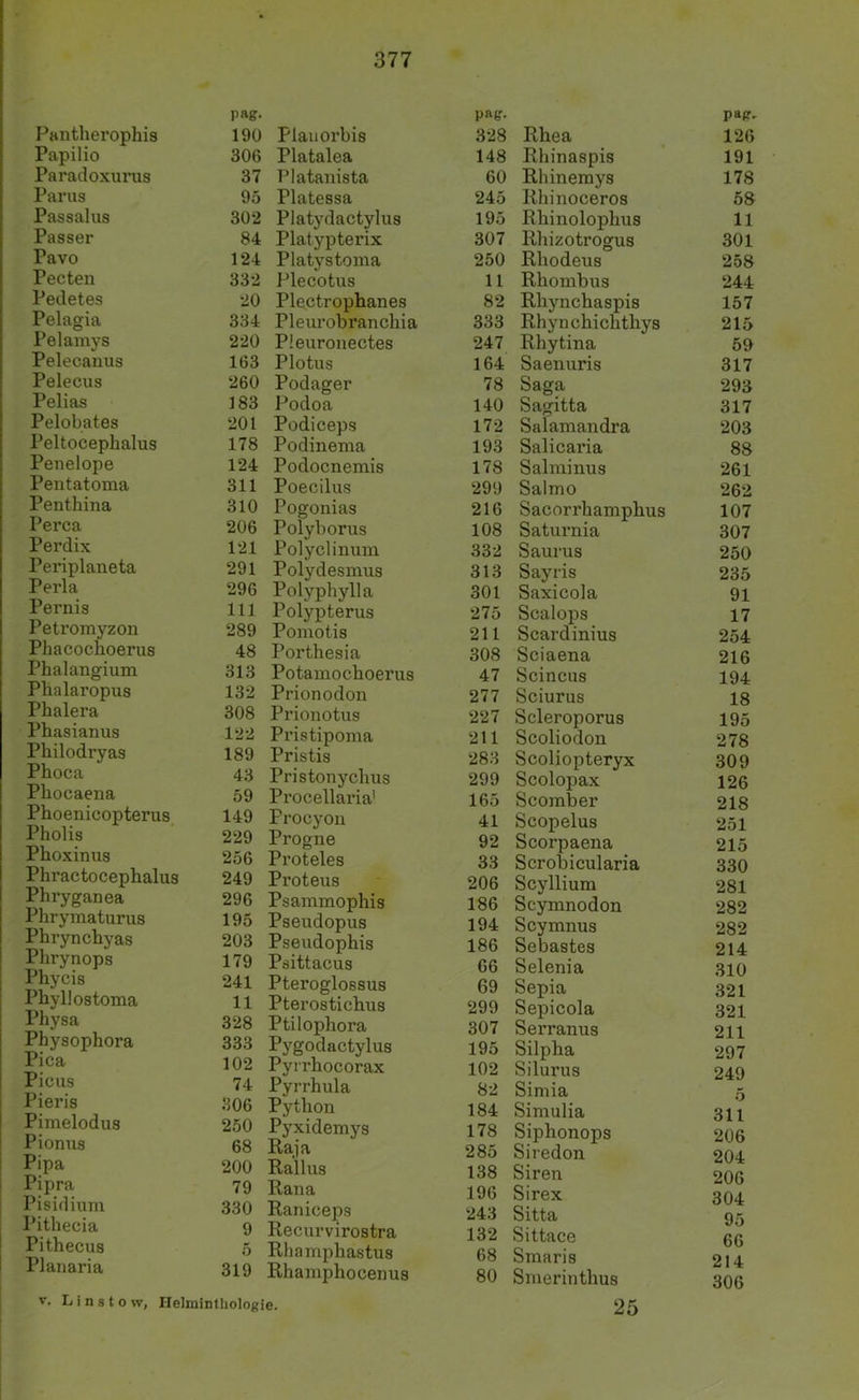 Pantherophis Papilio Paradoxurus Parus Passalus Passer Pavo Pecteii Pedetes Pelagia Pelaniys Pelecauus Pelecus Pelias Pelobates Peltocephalus Penelope Pentatoma Penthina Perca Perdix Periplaneta Perla Pernis Petromyzon Phacochoerus Phalangium Phalaropus Phalera Phasianus Philodryas Phoca Pliocaena Phoenicopterus Pholis Phoxinus Phractocephalus Phryganea Phrymaturus Phrynchyas Phrynops Phycis Phyllostoma Physa Physophora Pica Picus Pieris Pimelodus j Pionus i Pipa Pipra Pisidium Pithecia Pithecus Planaria p»g- 190 Flauorbis 306 Platalea 37 Platanista 95 Platessa 302 Platydactylus 84 Plat.ypterix 124 Platystoma 332 Plecotus 20 Plectrophanes 334 Pleurobranchia 220 Pleurouectes 163 Plotus 260 Podager 183 Podoa 201 Podiceps 178 Podinema 124 Podocnemis 311 Poecilus 310 Pogonias 206 Polyborus 121 Polyclimim 291 Polydesmus 296 Polyphylla 111 Polypterus 289 Pomotis 48 Porthesia 313 Potamochoerus 132 Prionodon 308 Prionotus 122 Pristipoma 189 Pristis 43 Pristonychus 59 Procellaria' 149 Procyoii 229 Progne 256 Proteles 249 Proteus 296 Psammophis 195 Pseudopus 203 Pseudophis 179 Psittacus 241 Pteroglossus 11 Pterostichus 328 Ptilophora 333 Pygodactylus 102 Pyrrhocorax 74 Pyrrhula 306 Python 250 Pyxidemys 68 Raja 200 Rallus 79 Rana 330 Raniceps 9 Recurvirostra 5 Rhamphastus 319 Rhamphocenus pag- 328 Rhea 148 Rhinaspis 60 Rhinemys 245 Rhinoceros 195 Rhinolophus 307 Rhizotrogus 250 Rhodeus 11 Rhombus 82 Rhynchaspis 333 Rhynchichthys 247 Rhytina 164 Saenuris 78 Saga 140 Sagitta 172 Salamandra 193 Salicaria 178 Salminus 299 Salmo 216 Sacorrhamphus 108 Saturnia 332 Saurus 313 Sayris 301 Saxicola 275 Scalops 211 Scardinius 308 Sciaena 47 Scincus 277 Sciurus 227 Scleroporus 211 Scoliodon 283 Scoliopteryx 299 Scolopax 165 Scomber 41 Scopelus 92 Scorpaena 33 Scrobicularia 206 Scyllium 186 Scymnodon 194 Scymnus 186 Sebastes 66 Selenia 69 Sepia 299 Sepicola 307 Serranus 195 Silpha 102 Silurus 82 Simia 184 Simulia 178 Siphonops 285 Siredon 138 Siren 196 Sirex 243 Sitta 132 Sittace 68 Smaris 80 Smerinthus pag- 126 191 178 58 11 301 258 244 157 215 59 317 293 317 203 88 261 262 107 307 250 235 91 17 254 216 194 18 195 278 309 126 218 251 215 330 281 282 282 214 310 321 321 211 297 249 5 311 206 204 206 304 95 66 214 306 V. L i n s t o w, Helminthologie. 25