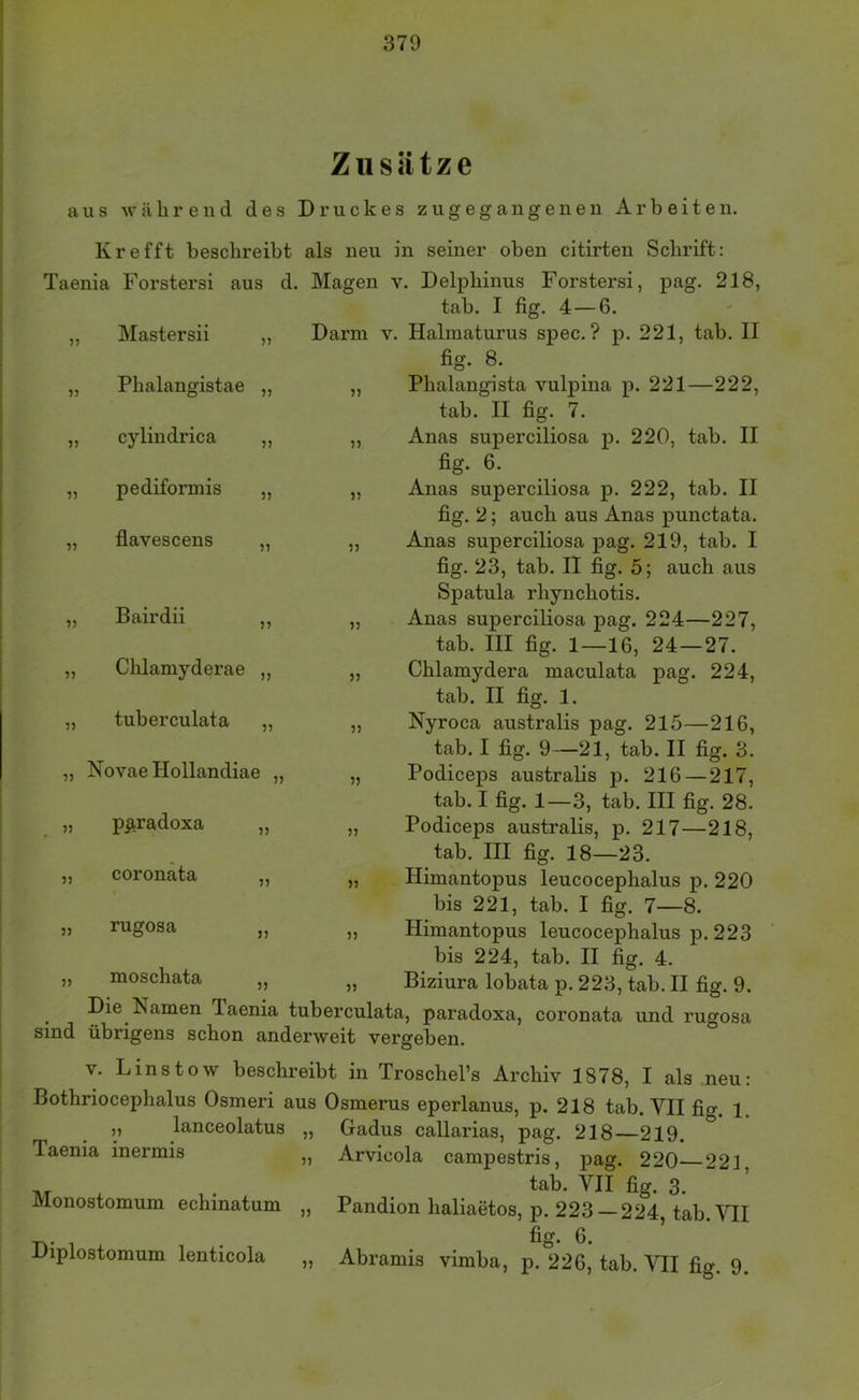 Zusätze aus während des Druckes zugegangenen Arbeiten. Krefft beschreibt als neu in seiner oben citirten Schrift: Taenia Forstersi aus d. Magen v. Delphinus Forstersi, pag. 218, tab. I fig. 4—6. Darm v. Halmaturus spec. ? p. 221, tab. II fig. 8. „ JL „ „ Phalangista vulpina p. 221—222, tab. II fig. 7. „ Anas superciliosa p. 220, tab. II fig. 6. „ Anas superciliosa p. 222, tab. II fig. 2; auch aus Anas punctata. „ Anas superciliosa pag. 219, tab. I fig. 23, tab. II fig. 5; auch aus Spatula rhynchotis. „ Anas superciliosa pag. 224—227, tab. III fig. 1—16, 24—27. „ Chlamydera maculata pag. 224, tab. II fig. 1. „ Nyroca australis pag. 215—216, tab. I fig. 9—21, tab. II fig. 3. „ Podiceps australis jd. 216 — 217, tab. I fig. 1—3, tab. III fig. 28. „ Podiceps australis, p. 217—218, tab. III fig. 18—23. „ Himantopus leucocephalus p. 220 bis 221, tab. I fig. 7—8. „ Himantopus leucocephalus p. 223 bis 224, tab. II fig. 4. Biziura lobata p. 223, tab. II fig. 9. Mastersii „ Phalangistae „ cyliudrica „ pediformis „ flavescens „ Bairdii ,, Chlamyderae „ tuberculata „ Novae Hollandiae „ p^|,radoxa „ coronata 1? „ rugosa „ moschata Die Namen Taenia tuberculata, paradoxa, coronata und rugosa sind übrigens schon anderweit vergeben. V. Linstow beschreibt in Troschel’s Archiv 1878, I als .neu: Bothriocephalus Osmeri aus Osmerus eperlanus, p. 218 tab. VII fig. 1, ’ ’ ‘ Gadus callarias, pag. 218—219. Arvicola campestris, pag. 220 221 tab. VII fig. 3. Pandion haliaetos, p. 223—224, tab. VII fio* 0 Diplostomum lenticola „ Abramis vimba, p. 226, tab. VII fig. 9. lanceolatus Taenia inermis Monostomum echinatum ))