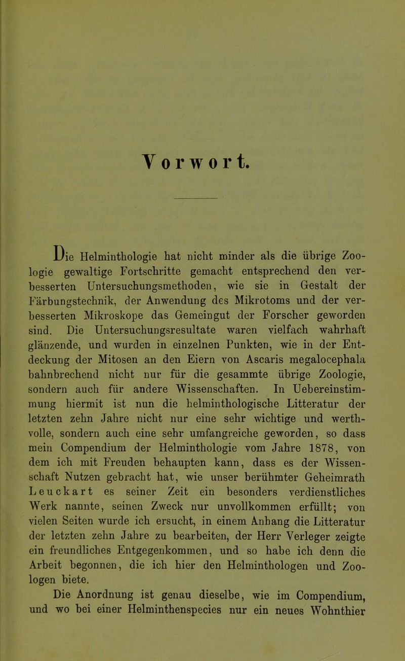 Vorwort. Die Helminthologie hat nicht minder als die übrige Zoo- logie gewaltige Fortschritte gemacht entsprechend den ver- besserten Untersuchungsmethoden, wie sie in Gestalt der Färbungstechnik, der Anwendung des Mikrotoms und der ver- besserten Mikroskope das Gemeingut der Forscher geworden sind. Die Untersuchungsresultate waren vielfach wahrhaft glänzende, und wurden in einzelnen Punkten, wie in der Ent- deckung der Mitosen an den Eiern von Ascaris megalocephala bahnbrechend nicht nur für die gesammte übrige Zoologie, sondern auch für andere Wissenschaften. In Uebereinstim- mung hiermit ist nun die helminthologische Litteratur der letzten zehn Jahre nicht nur eine sehr wichtige und werth- volle, sondern auch eine sehr umfangreiche geworden, so dass mein Compendium der Helminthologie vom Jahre 1878, von dem ich mit Freuden behaupten kann, dass es der Wissen- schaft Nutzen gebracht hat, wie unser berühmter Geheimrath Leuckart es seiner Zeit ein besonders verdienstliches Werk nannte, seinen Zweck nur unvollkommen erfüllt; von vielen Seiten wurde ich ersucht, in einem Anhang die Litteratur der letzten zehn Jahre zu bearbeiten, der Herr Verleger zeigte ein freundliches Entgegenkommen, und so habe ich denn die Arbeit begonnen, die ich hier den Helminthologen und Zoo- logen biete. Die Anordnung ist genau dieselbe, wie im Compendium, und wo hei einer Helminthenspecies nur ein neues Wohnthier