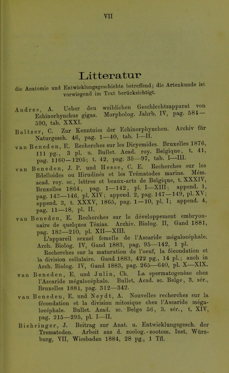 Litteratur die Anatomie und Entwicklungsgeschichte betreffend; die Artenkunde ist vorwiegend im Text berücksichtigt. Andres, A. Ueber den weiblichen Geschlechtsapparat von Echinorhynchus gigas, Morpholog. Jahrb. IV, pag. 584 — 590, tab. XXXI. Baltzer, C. Zur Kenntniss der Echinorphynchen. Archiv für Naturgesch. 46, pag. 1—40, tab. I II. van Beneden, E. Recherches sur les Dicyemides. Bruxelles 1876, 111 pg., 3 pl. u. Bullet. Acad. roy. Belgique, t. 41, pag. 1160—1205; t. 42, pag. 35—97, tab. I—III. van Beneden, J. P. und Hesse, C. E. Recherches sur les Bdelloides ou Hirudines et les Trematodes marins. Mem. acad. roy. sc., lettres et beaux-arts de Belgique, t. XXXIV, Bruxelles 1864, pag. 1—142, pl. I—XIII; append. 1, pag. 14.‘]—146, pl. XIV; append. 2, pag. 147 — 149, pl.XV; append. 3, t. XXXV, 1865, pag. 1-10, pl. I; append. 4, pag. 11—18, van Beneden, E. Recherches sur le developperaent embryon- naire de quelques Tenias. Archiv. Biolog. II, Gand 1881, pag. 183—210, pl. XII—XIII. L’appareil sexuel femelle de l’Ascaride megalocephale. Arch. Biolog. IV, Gand 1883, pag. 95—142, 1 pl. Recherches sur la maturation de l’oeuf, la fecondation et la division cellulaire. Gand 1883, 422 pg., 14 pl.; auch in Arch. Biolog. IV, Gand 1883, pag. 265—640, pl. X XIX. van Beneden, E. und Julin, Ch. La spermatogenese chez l’Ascaride megalocephale. Bullet. Acad. sc. Beige, 3. ser., Bruxelles 1884, pag. 312—342. van Beneden, E. und Ney dt, A. Nouvelles recherches sur la f(5condation et la division mitosique chez l’Ascaride mega- locephale. Bullet. Acad. sc. Beige 56, 3. ser., t. XIV, pag. 215—295, pl. I—II. Biehringer, J. Beitrag zur Anat. u. Entwicklungsgesch. der Trematoden. Arbeit aus d. zoolog.-zootom. Inst. Würz- burg, VII, Wiesbaden 1884, 28 pg., 1 Tfl.
