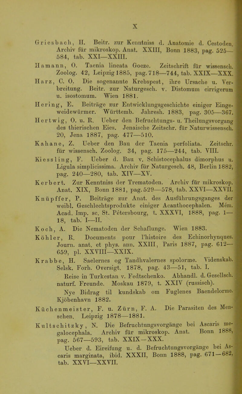 Griesbacli, II. Beltr. zur Keimtnias d. Anatomie d. Cestoden, ■ Archiv für mikroskop. Anat. XXIII, Bonn 1883, pag. 525 ■ 584, tah. XXI—XXIII. I Hamann, 0. Taenia lineata Goeze. Zeitschrift für wissensch. I Zoolog. 42, Leipzig 1885, pag. 718—744, tah. XXIX—XXX. I Harz, C. 0. Die sogenannte Krebspest, ihre Ursache u. Ver- fl breitung. Beitr. zur Naturgesch. v. Distomum cirrigerum I u. isostomum. Wien 1881. fl Hering, E. Beiträge zur Entwicklungsgeschichte einiger Einge- fl weidewürmer. Württemb. Jahresh. 1883, pag. 305—367. fl Hertwig, 0. u. R. Ueber den Befruchtungs-u. Theilungsvorgang fl des thierischen Eies. Jenaische Zeitschr. für Naturwissensch. 20, Jena 1887, pag. 477—510. Kahane, Z. Ueber den Bau der Taenia perfoliata. Zeitschr. für wissensch. Zoolog. 34, pag. 175—244, tab. VIII. Kiessling, F. Ueber d. Bau v. Schistocephalus dimorphus u. Ligula simplicissima. Archiv für Naturgesch. 48, Berlin 1882, pag. 240—280, tab. XIV—XV. Kerbert. Zur Kenntniss der Trematoden. Archiv für mikroskop. Anat. XIX, Bonn 1881, pag.529—578, tab. XXVI—XXVII. Knüpffer, P. Beiträge zur Anat. des Ausführungsganges der weibl. Geschlechtsprodukte einiger Acanthocephalen. Mem. Acad. Imp. sc. St. Petersbourg, t. XXXVI, 1888, pag. 1— 18, tab. I—II. Koch, A. Die Nematoden der Schaflunge. Wien 1883. Köhler, R. Documents pour l’histoire des Echinorhynques. Journ. anat. et phys. ann. XXIII, Paris 1887, pag. 612— 659, pl. XXVIII—XXIX. Krabbe, H. Saelernes og Tandhvalernes spolorme. Videnskab. , Selsk. Forh. Oversigt. 1878, pag. 43—51, tab. I. Reise in Turkestan v. Fedtschenko. Abhandl. d. Gesellsch. '■ naturf. Freunde. Moskau 1879, t. XXIV (russisch). j Nye Bidrag til kundskab om Fuglenes Baendelorme. | Kjöbenhavn 1882. • Küchenmeister, F. u. Zürn, F. A. Die Parasiten des Men- ^ sehen. Leipzig 1878—1881. Kults chitzky, N. Die Befruchtungsvorgänge bei Ascaris me- / galocephala. Archiv für mikroskop. Anat. Bonn 1888, pag. 567—593, tab. XXIX — XXX. Ueber d. Eh’eifung u. d. Befruchtungsvorgänge bei As- caris marginata, ibid. XXXII, Bonn 1888, pag. 671 682, tab. XXVI—XXVII.