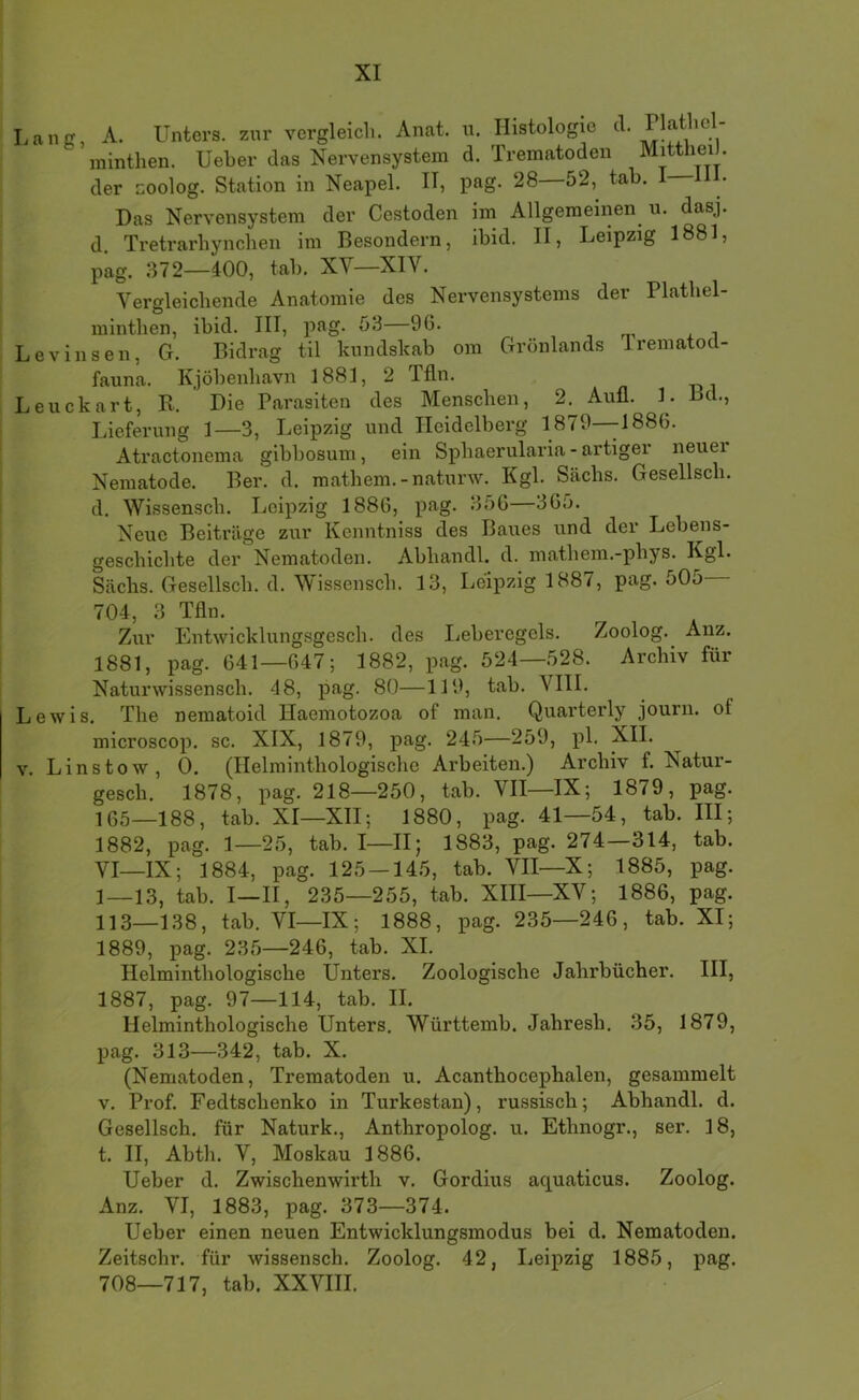 Lanff, A. Unters, zur vergleich. Anat. u. Histologie minthen. Ueher das Nervensystem d. Trematoden Mitthei . der zoolog. Station in Neapel. II, pag. 28 52, tab. I Das Nervensystem der Cestoden im Allgemeinen u. dasj. d. Tretrarhynchen im Besondern, ibid. II, Leipzig 1881, pag. 372—400, tab. XV—XIV. Vergleichende Anatomie des Nervensystems der Plathel- minthen, ibid. III, png. 53 96. , m x i Levinsen, G. Bidrag til luindskab om Grönlands Irematod- fauna. Kjöbeiihavn 1881, 2 Tfln. Leuckart, R. Die Parasiten des Menschen, 2. Aull. 1. Bd., Lieferung 1—3, Leipzig und Heidelberg 1879—-1886. Atractonema gibbosum, ein Sphaerularia - artiger neuer Nematode. Ber. d. raathem.-naturw. Kgl. Sachs. Gesellsch. d. Wissensch. Leipzig 1886, pag. 356—365. Neue Beiträge zur Kenntiiiss des Baues und der Lebeiis- geschichte der Nematoden. Abhandl. d. mathem.-phys. Kgl. Sachs. Gesellsch. d. Wissensch. 13, Leipzig 1887, pag. 505— 704, 3 Tfln. Zur Entwicklungsgesch. des Leberegels. Zoolog. Anz. 1881, pag. 641—647; 1882, pag. 524—528. Archiv für Naturwissensch. 48, pag. 80—119, tab. VIII. Lewis. The nematoid Haemotozoa of man. Quarterly journ. of microscop. sc. XIX, 1879, pag. 245—259, pl. XII. V. Linstow, 0. (Helminthologische Arbeiten.) Archiv f. Natur- gesch. 1878, pag. 218—250, tab. VII—IX; 1879, pag. 165—188, tab. XI—XII; 1880, pag. 41—54, tab. III; 1882, pag. 1—25, tab. I—IIj 1883, pag. 274—314, tab. VI—IX; 1884, pag. 125 — 145, tab. VII—X; 1885, pag. 1—13, tab. I—II, 235—255, tab. XHI—XV; 1886, pag. 113—138, tab. VI—IX; 1888, pag. 235—246, tab. XI; 1889, pag. 235—246, tab. XI. Helminthologische Unters. Zoologische Jahrbücher. III, 1887, pag. 97—114, tab. II. Helminthologische Unters. Württemb. Jahresh, 35, 1879, pag. 313—342, tab. X. (Nematoden, Trematoden u. Acanthocephalen, gesammelt V. Prof. Fedtschenko in Turkestan), russisch; Abhandl. d. Gesellsch. für Naturk., Anthropolog. u. Ethnogr., ser. 18, t. II, Abth. V, Moskau 1886. Ueber d. Zwischenwirth v. Gordius aquaticus. Zoolog. Anz. VI, 1883, pag. 373—374. Ueber einen neuen Entwicklungsmodus bei d. Nematoden. Zeitschr. für wissensch. Zoolog. 42, I^eipzig 1885, pag. 708—717, tab. XXVIII.