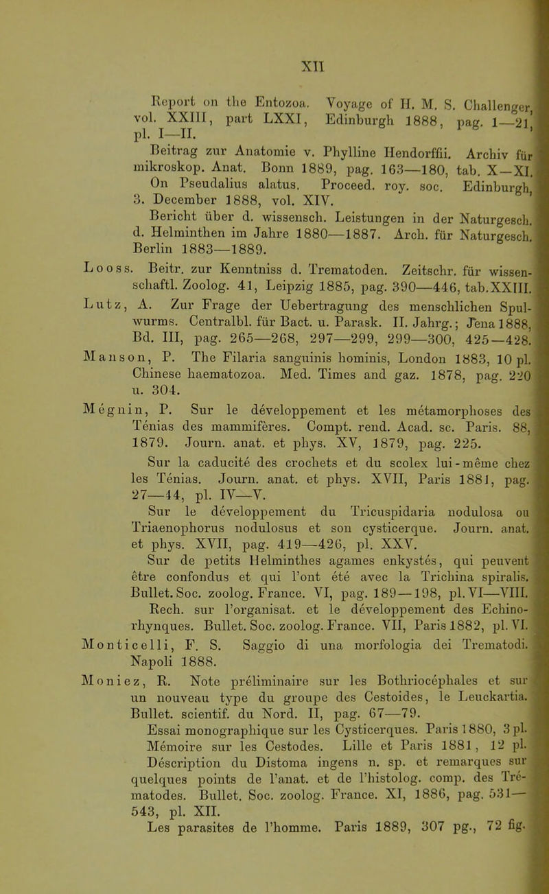 Report on the Entozoa. Voyagc of II. M. S. Challenger, I vol. XXIII, pari LXXI, Edinburgh 1888, pag. 1 21' ■ pl. I—II. ’ I Reitrag zur Anatomie v. Phylline Hendorffii. Archiv für I mikroskop. Anat. Bonn 1889, pag. 163—180, tab. X—Xl.l On Pseudalius alatus. Proceed. roy. soc, Edinburgh I з. December 1888, vol. XIV. 'I Bericht über d. wissensch. Leistungen in der Naturgesch. ■ d. Helminthen im Jahre 1880—1887. Arch. für Naturgesch’1 Berlin 1883—1889. ■ L o 0 s s. Beitr. zur Kenntniss d. Trematoden. Zeitschr. für wissen- I schaftl. Zoolog. 41, Leipzig 1885, pag. 390—446, tab.XXIII. I Lutz, A. Zur Frage der Uebertragung des menschlichen Spul- ■ wurms. Centralbl. für Bact. u. Parask. II. Jahrg.; Jena 1888, I Bd. III, pag. 265—268, 297—299, 299—300, 425—428. I Manson, P. The Filaria sanguinis hominis, London 1883, 10 pl. I Chinese liaematozoa. Med. Times and gaz. 1878, pag. 220 I и. 304. I Megnin, P. Sur le developpement et les metamorphoses des ■ Tenias des mammiferes. Compt. rend. Acad. sc. Paris. 88, ■ 1879. Journ. anat. et phys. XV, 1879, pag. 225. ■ Sur la caducite des crochets et du scolex lui-meme chez ■ les Tenias. Journ. anat. et phys. XVII, Paris 1881, pag. ■ 27—44, pl. IV—V. I Sur le developpement du Tricuspidaria nodulosa ou I Triaenophorus nodulosus et son cysticerque. Journ. anat. S et phys. XVII, pag. 419—426, pl. XXV. 9 Sur de petits Helminthes agames enkystes, qui peuvent 5 etre confondus et qui Pont ete avec la Trichina spiralis. a Bullet. Soc. zoolog. France. VI, pag. 189—198, pl.VI—VIII. 3 Rech, sur l’organisat. et le developpement des Echino- fl rhynques. Bullet. Soc. zoolog. France. VII, Paris 1882, pl.VI. fl Monticelli, F. S. Saggio di una morfologia dei Trematodi. 9 Napoli 1888. 9 Moniez, R. Note preliminaire sur les Bothriocephales et sur fl un nouveau type du groupe des Cestoides, le Leuckartia. fl Bullet, scientif. du Nord. II, pag. 67—79. fl Essai monographique sur les Cysticerques. Paris 1880, 3pl. Memoire sur les Cestodes. Lille et Paris 1881, 12 pl. Description du Distoma ingens n. sp. et remarques sur quelques points de l’anat. et de l’histolog. comp, des Tre- .• matodes. Bullet. Soc. zoolog. France. XI, 1886, pag. 531— 543, pl. XII. Les parasites de l’homme. Paris 1889, 307 pg., 72 fig. .