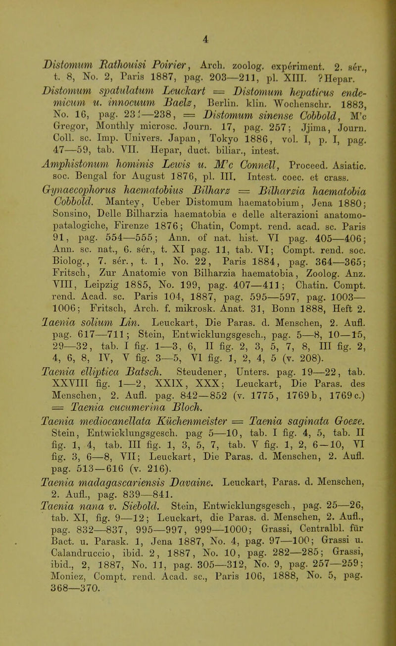 Distomum Bafliouisi Poirier, Arch. zoolog. experiment. 2. ser., t. 8, No. 2, Paris 1887, pag. 203—211, pl. XIII. ? Hepar. Distomum spatulatum LcucJcart = Distomum hepatieus ende- micum u. innocuum BaeU, Berlin, klin. Wochenschr. 1883, No. 16, pag. 231—238, = Distomum sinense Cohbold, M’c Gregor, Monthly microsc. Journ. 17, pag. 257; Jjima, Journ. Coli. sc. Imp. Univers. Japan, Tokyo 1886, vol. I, p, I, pag. 47—59, tab. VII. Hepar, cluct. biliar., intest. Ampliistonum hominis Leivis u. M’c Connell, Proceed. Asiatic. soc. Bengal for August 1876, pl. III. Intest, coec. et crass. Gynaecophorus haematobius Büharz = Bilharma haematobia Cobbold. Mantey, Ueber Distomum haematobium, Jena 1880; Sonsino, Delle Billiarzia haematobia e delle alterazioni anatomo- patalogicbe, Firenze 1876; Chatin, Compt. rend. acad. sc. Paris 91, pag. 554—555; Ann. of nat. hist. VI pag. 405—406; Ann. sc. nat., 6. ser., t. XI pag. 11, tah. VI; Compt. rend. soc. Biolog., 7. ser., t. 1, No. 22, Paris 1884, pag. 364—365; Fritsch, Zur Anatomie von Bilharzia haematobia, Zoolog. Anz. VIII, Leipzig 1885, No. 199, pag. 407—411; Chatin. Compt. rend. Acad. sc. Paris 104, 1887, pag. 595—597, pag. 1003— 1006; Fritsch, Arch. f. mikrosk. Anat. 31, Bonn 1888, Heft 2. laenia solium Lin. Leuckart, Die Paras. d. Menschen, 2. Aufl. pag. 617—711 ; Stein, Entwicklungsgesch., pag. 5—8, 10—15, 29—32, tab. I fig. 1—3, 6, II fig. 2, 3, 5, 7, 8, III fig. 2, 4, 6, 8, IV, V fig. 3—5, VI fig. 1, 2, 4, 5 (v. 208). Taenia elliptica Bätsch. Steudener, Unters, pag. 19—22, tab. XXVIII fig. 1—2, XXIX, XXX; Leuckart, Die Paras. des Menschen, 2. Aufi. pag. 842—852 (v. 1775, 1769b, 1769c.) = Taenia cucumerina Bloch. Taenia mediocanellata Küchenmeister — Taenia saginata Goeze. Stein, Entwicklungsgesch. pag 5—10, tab. I fig. 4, 5, tab. II fig. 1, 4, tab. III fig. 1, 3, 5, 7, tab. V fig. 1, 2, 6 —10, VI fig. 3, 6—8, VII; Leuckart, Die Paras. d. Menschen, 2. Aufl. pag. 513 — 616 (v. 216). Taenia madagascariensis Davaine. Leuckart, Paras. d. Menschen, 2. Aufl., pag. 839—841. Taenia nana v. Siebold. Stein, Entwicklungsgesch., pag. 25—26, tab. XI, fig. 9—12; Leuckart, die Paras. d. Menschen, 2. Aufl., pag. 832—837, 995—997, 999—1000; Grassi, Centralbl. für Bact. u. Parask. 1, Jena 1887, No. 4, pag. 97—100; Grassi u. Calandruccio, ibid. 2, 1887, No. 10, pag. 282—285; Grassi, ibid., 2, 1887, No. 11, pag. 305—312, No. 9, pag. 257—259; Moniez, Compt. rend. Acad. sc., Paris 106, 1888, No. 5, pag. 368—370.