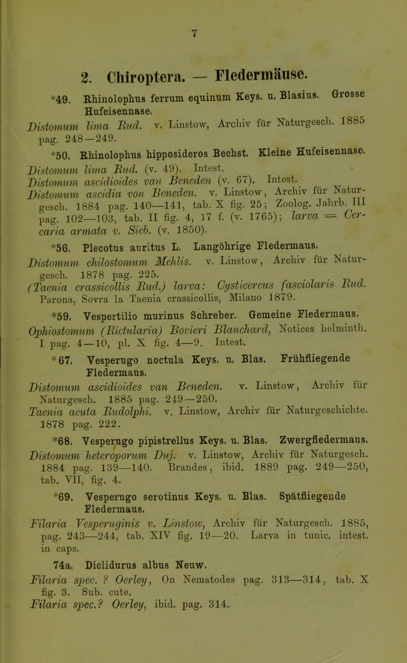 2. Cliiroptera. — Fledermäuse. *49. Rhiuolophns ferrum equinum Keys. u. Blasius. Grosse Hufeisennase. Distomum Uma Rttd. v. Linstow, Archiv für Faturgeech. 1885 pag. 248 — 249. *50, Rhinolophus hipposideros Bechst. Kleine Hufeisennase. Distomum lima Riid. (v. 49). Intest. Distomum asciclioides van Beneden (v. 67). Intest.^ Distomum ascidia von Beneden. v. Linstow, Archiv für Natur- gesch. 1884 pag. 140—141, tab. X fig. 25; Zoolog. Jahrh. III pag. 102—103, tab. II fig. 4, 17 f. (v. 1765); larva = Cer- caria armata v. Sieb. (v. 1850). *56. Plecotus auritus L. Langöhrige Fledermaus. Distomum chilostomum Mehlis, v. Linstow, Archiv für Natur- gescb. 1878 pag. 225. • i (Taenia eTassieoUis Bud.) lavva: Cystieeveus fasciolavis Rud. Parona, Sovra la Taenia crassicollis, Milano 1879. *59. Vespertilio murinus Schreber. Gemeine Fledermaus. Ophiostomum (Rietularia) Bovieri Blanehard, Notices belmintb. I pag. 4 — 10, pl. X fig. 4—9. Intest. *67. Vesperugo noctula Keys. u. Blas. Frühfliegende Fledermaus. Distomum aseidioides van Beneden. v. Linstow, Archiv für Naturgesch. 1885 pag. 249—250. Taenia aeuta Rudolphi. v. Linstow, Archiv für Naturgeschichte. 1878 pag. 222. *68. Vesperugo pipistrellus Keys. u. Blas. Zwergfledermaus. Distomum heteroporum Duj. v. Linstow, Archiv für Naturgesch. 1884 pag. 139—140. Brandes, ihid. 1889 pag. 249—250, tab. VII, fig. 4. *69, Vesperugo serotinus Keys. u. Blas. Spätfliegende Fledermaus. Filaria Vesperuginis v. Linstoto, Archiv für Naturgesch. 1885, pag. 243—244, tab. XIV fig. 19—20. Larva in tunic. intest, in caps. 74a. Diclidurus albus Neuw. Filaria spee. ? Oerley, On Nematodes pag. 313—314, tah. X fig. 3. Sub. cute. Filaria spee.? Oerley, ibid. pag. 314.