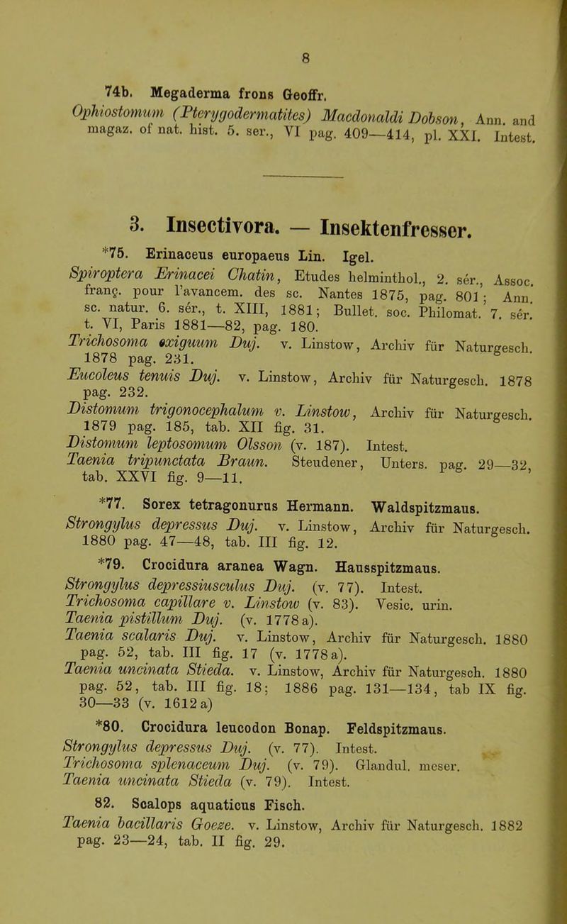 74b. Megaderma frons Geoflfr. Ophiostomtim (Pterygodermatües) Macdonaldi Dobson, Ann. and magaz. of nat. hist. 5. ser., VI pag. 409—414, pl. XXI. Intest. 3. Insectivora. — Insektenfresser. *75. Erinaceus europaeus Lin. Igel. Spiroptera Erinacei Chatin, Etudes helminthol, 2. ser., Assoc frang. pour ravancem. des sc. Nantes 1875, pag 80l’- Ann’ sc. natur. 6. ser., t. XIII, 1881; Bullet, soc. Philomat.’7. ser.' t. VI, Paris 1881—82, pag. 180. Trichosoma »xigumn Duj. v. Linstow, Archiv für Naturffesch 1878 pag. 251. ^ JEucolßUS tßfiuis Duj. V. Linstow, Archiv für Naturgesch. 1878 pag. 232. Distomum trigonocephalum v. Linstow, Archiv für Naturgesch 1879 pag. 185, tab. XII fig. 31. Distomum leptosomum Olss(m (v. 187). Intest. Taenia tripunctata Braun. Steudener, Unters, pag 29 32 tab. XXVI fig. 9—11. *77. Sorex tetragonurus Hermann. Waldspitzmaus. Strongylus depressus Duj. v. Linstow, Archiv für Naturgesch. 1880 pag. 47—48, tab. III fig. 12. *79. Crocidura aranea Wagn. Hausspitzmaus. Strongylus depressiusculus Duj. (v. 77). Intest. Trichosoma capillare v. Lnstow (v. 83). Vesic. urin. Taenia pistillum Duj. (v. 1778a). Taenia scalaris Duj. v. Linstow, Archiv für Naturgesch. 1880 pag. 52, tab. III fig. 17 (v. 1778 a). Taenia uncinata Stieda. v. Linstow, Archiv für Natui’gesch. 1880 pag. 52, tab. III fig. 18; 1886 pag. 131—134, tab IX fig. 30—33 (v. 1612 a) *80. Crocidura leucodon Bonap. Feldspitzmaus. Strongylus depressus Duj. (v. 77). Intest. Trichosoma splcnaceum Duj. (v. 79). Glandul. meser. Taenia uncinata Stieda (v. 79). Intest. 82. Soalops aquaticus Fisch. Taenia bacillaris Goeze. v. Linstow, Archiv für Naturgesch. 1882 pag. 23—24, tab. II fig. 29.