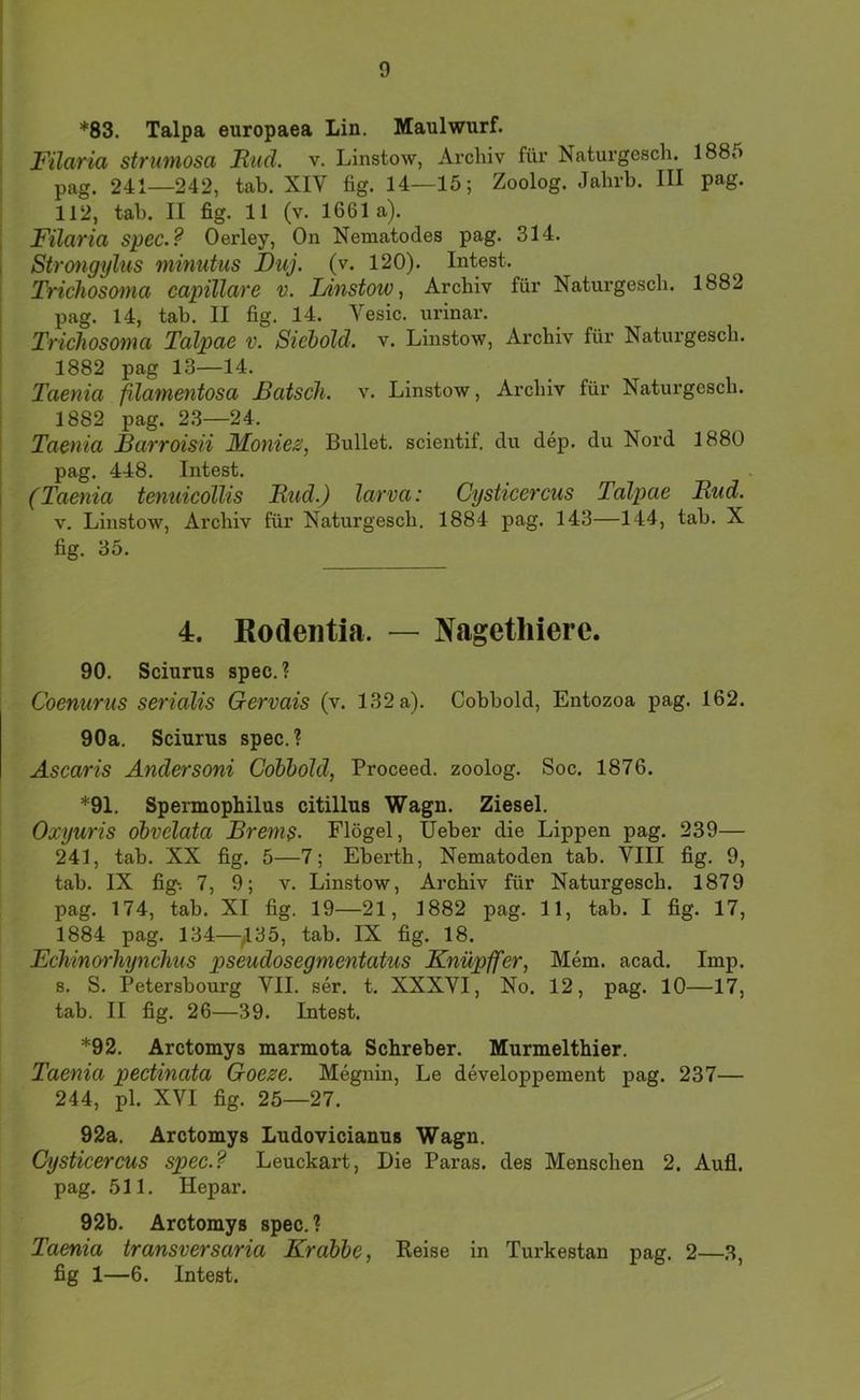 *83. Talpa europaea Lin. Maulwurf. Filaria strumosa Rud. v. Linstow, Archiv für Naturgesch. 1885 pag. 241—242, tab. XIV fig. 14—15; Zoolog. Jabrb. III pag. 112, tab. II fig. 11 (v. 1661a). Filaria spec.? Oerley, On Nematodes pag. 314. Strongylus minutus Duj. (v. 120). Intest. Trichosoiua> capillave v. Linstow, Archiv für Naturgesch. 1882 pag. 14, tab. II fig. 14. Vesic. urinar. Trichosoma Talpae v. Siehold. v. Linstow, Archiv für Naturgesch. 1882 pag 13—14. Taenia fdamentosa Bätsch, v. Linstow, Archiv für Naturgesch. 1882 pag. 23—24. Taenia Barroisii Moniesi, Bullet, scientif. du dep. du Nord 1880 pag. 448. Intest. (Taenia tenuicollis Rud.) larva: Cysticercus Talpae Rud. V. Linstow, Archiv für Naturgesch. 1884 pag. 143—144, tab. X fig. 35. 4. Kodeiitia. — Nagethiere. 90. Sciurus spec.? Coenurus serialis Gervais (v. 132 a). Cobbold, Entozoa pag. 162. 90a. Sciurus spec.? Ascaris Ändersoni Cohbold, Proceed. zoolog. Soc. 1876. *91. Spermophilus citillus Wagn. Ziesel. Oxyuris ohvelata Brems- Flögel, lieber die Lippen pag. 239— 241, tab. XX fig. 5—7; Eberth, Nematoden tab. VIII fig. 9, tab. IX fig; 7, 9; v. Linstow, Archiv für Naturgesch. 1879 pag. 174, tab. XI fig. 19—21, 1882 pag. 11, tab. I fig. 17, 1884 pag. 134—^^35, tab. IX fig. 18. Echinorhynchus pseudosegmentatus Knüpffer, Mem. acad. Imp. 8. S. Petersbourg VII. ser. t. XXXVI, No. 12, pag. 10—17, tab. II fig. 26—39. Intest. *92. Arctomys marmota Schreber. Murmelthier. Taenia pectinata Goeze. Megnin, Le developpement pag. 237— 244, pl. XVI fig. 25—27. 92a. Arctomys Ludovicianus Wagn. Cysticercus spec.? Leuckart, Die Paras. des Menschen 2. Aufl. pag. 511. Hepar. 92b. Arctomys spec. ? Taenia transversaria Krabbe, Keise in Turkestan pag. 2—3, fig 1—6. Intest.