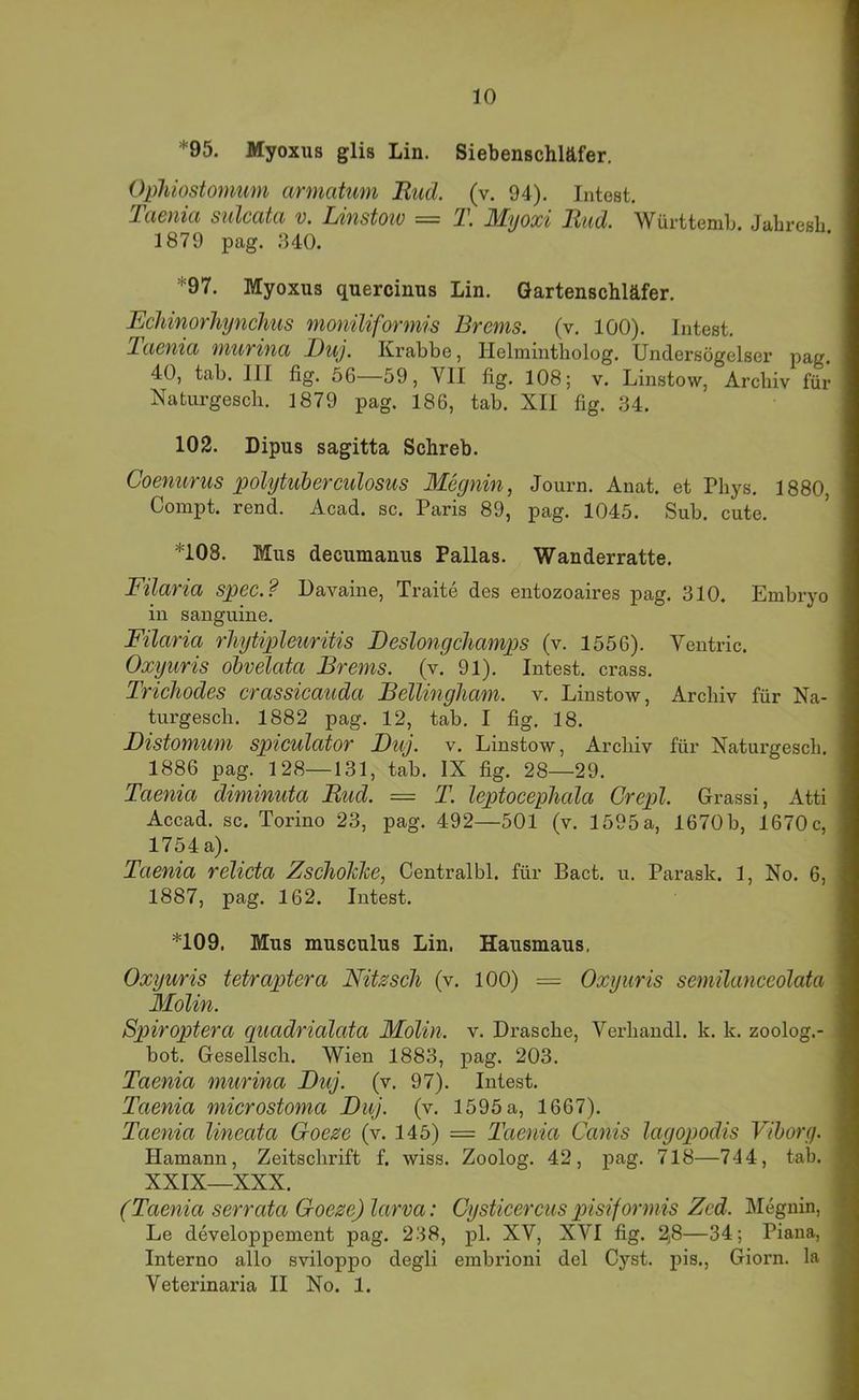 *95. Myoxus glis Lin. Siebenschläfer. Ophiostomum armatum Rud. (v. 94). Intest. Taenia sulcata v. Linstoiv = T. Myoxi Rud. Württemb. Jabresb 1879 pag. 340. *97. Myoxus quercinus Lin. Gartenschläfer. Ecldnorhynchus moniliformis Brems, (v. 100). Intest. laenia murina Ruj. Krabbe, Helmintholog. Undersögelser pag. 40, tab. III fig. 56 59, VII flg. 108; v. Linstow, Archiv für Naturgescb. 1879 pag. 186, tab. XII fig. 34. 102. Dipus sagitta Schreb. Coenurus polytuberculosus Megnin, Journ. Anat. et Pbys. 1880, Compt. rend. Acad. sc. Paris 89, pag. 1045. Sub. cute. *108. Mus decumanus Pallas. Wanderratte. Filaria spec.? Davaine, Traite des entozoaires pag. 310. Embryo in sanguine. Filaria rliytipleuritis Beslongchamps (v. 1556). Ventric. Oxyuris obvelata Brems, (v. 91). Intest, crass. Trichodes crassicauda BellingJiam. v. Linstow, Archiv für Na- turgesch. 1882 pag. 12, tab. I fig. 18. Distomum spiculator JDuj. v. Linstow, Archiv für Naturgescb. 1886 pag. 128—131, tab. IX fig. 28—29. Taenia diminuta Rud. = T. leptocephala Grepl. Grassi, Atti Accad. sc. Torino 23, pag. 492—501 (v. 1595 a, 1670 b, 1670 c, 1754 a). Taenia relicta ZschoMe, Centralbl. für Bact, u. Parask. 1, No. 6, 1887, pag. 162. Intest. *109. Mus musculus Lin. Hausmaus. Oxyuris tetraptera Nitzsch (v. 100) = Oxyuris semilanccolata Molin. Spiroptera quadrialata Molin. v. Dräsche, Verhandl. k. k. zoolog.- bot. Gesellsch. Wien 1883, pag. 203. Taenia murina Btij. (v, 97). Intest. Taenia microstoma Diij. (v. 1595 a, 1667). Taenia lineata Goeze (v. 145) = Taenia Canis lagopodis Vihorg. Hamann, Zeitschrift f. wiss. Zoolog. 42, pag. 718—744, tab. XXIX—XXX. (Taenia serrata Goeze) larva: Cysticercus qyisiformis Zed. Megnin, Le developpement pag. 238, pl. XV, XVI fig. 2j8—34; Piaua, Interno allo sviloppo degli embrioni del Cyst. pis., Giorn. la Veterinaria II No. 1.
