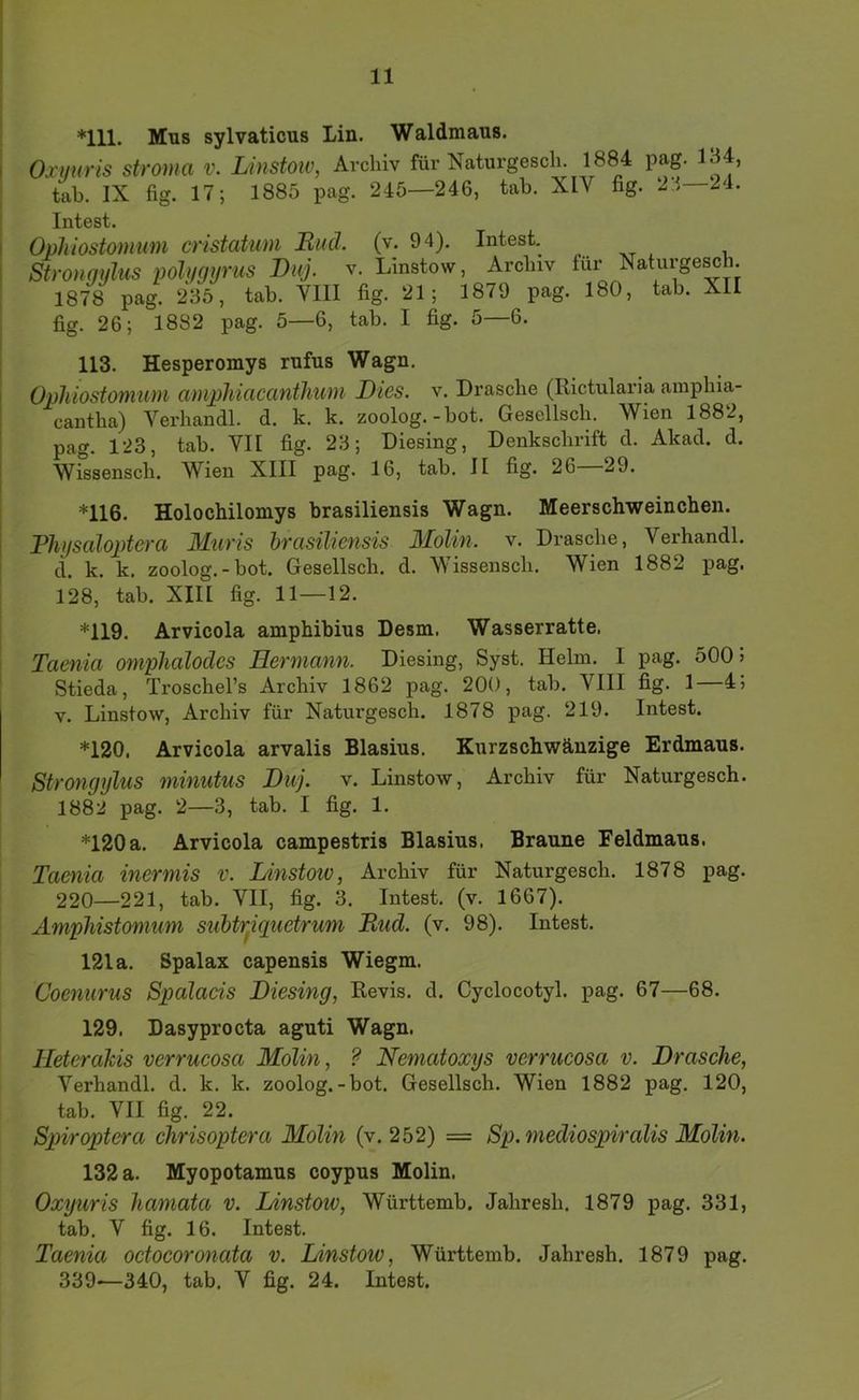 *111. Mus sylvaticus Lin. Waldmaus. Oxuuris Stroma v. Linstoiv, Archiv für Naturgesch. 1884 pag. 134, tah. IX fig. 17; 1885 pag. 245—246, tab. XIV fig. 23—24. Intest. Oühiostomum cristatim Buch (v. 94). Intest. Stronqylus polygyrus Duj. v. Linstow, Archiv für Naturge^h. 1878 pag. 235, tab. VIII fig. 21; 1879 pag. 180, tab. XII fig. 26; 1882 pag. 5—6, tab. I fig. 5—6. 1 113. Hesperomys rufus Wagn. Ophiostomum amphiacanthum Dies. v. Dräsche (Rictularia amphia- cantha) Verhandl. d. k. k. zoolog.-bot. Gesellsch. Wien 1882, I pag. 123, tab. VII fig. 23; Diesing, Denkschrift d. Akad. d. i Wissensch. Wien XIII pag. 16, tab. II fig. 26 29. I ' *116. Holochilomys brasiliensis Wagn. Meerschweinchen. j Bhysaloptera Muris hrasiliensis 3IoUn. v. Dräsche, Verhandl. d. k. k. zoolog.-bot. Gesellsch, d. Wissensch. Wien 1882 pag. 128, tab. XIII fig. 11—12. *119. Arvicola amphibius Desm. Wasserratte. Taenia omphalodes Hermann. Diesing, Syst. Helm. I pag. 500 5 I Stieda, Troschel’s Archiv 1862 pag. 200, tab. VIII fig. 1—4j V. Linstow, Archiv für Naturgesch. 1878 pag. 219. Intest. *120. Arvicola arvalis Blasius. Kurzschwänzige Erdmaus. Strongylus minutus Duj. v. Linstow, Archiv für Naturgesch. 1882 pag. 2—3, tab. I fig. 1. *120a. Arvicola campestris Blasius. Braune Feldmaus. Taenia inermis v. Linstoiv, Archiv für Naturgesch. 1878 pag. 220—221, tab. VII, fig. 3, Intest, (v. 1667). Amphistomum suhtr^iquetrum Rud. (v. 98). Intest. 121 a. Spalax capensis Wiegm. Coenurus Spalaeis Diesing, Revis, d. Cyclocotyl. pag. 67—68. 129. Dasyprocta aguti Wagn. Heterahis verrucosa Molin, ? Nematoxys verrucosa v. Dräsche, Verhandl. d. k. k. zoolog.-bot. Gesellsch. Wien 1882 pag. 120, tab. VII fig. 22. Spiroptera chrisoptera Molin (v. 252) = Sp. niediospiralis Molin. 132 a. Myopotamus coypus Molin. Oxyuris hamata v. Linstow, Württemb. Jahresh, 1879 pag. 331, tab. V fig. 16. Intest. Taenia oetocoronata v. Linstow, Württemb. Jahresh. 1879 pag.