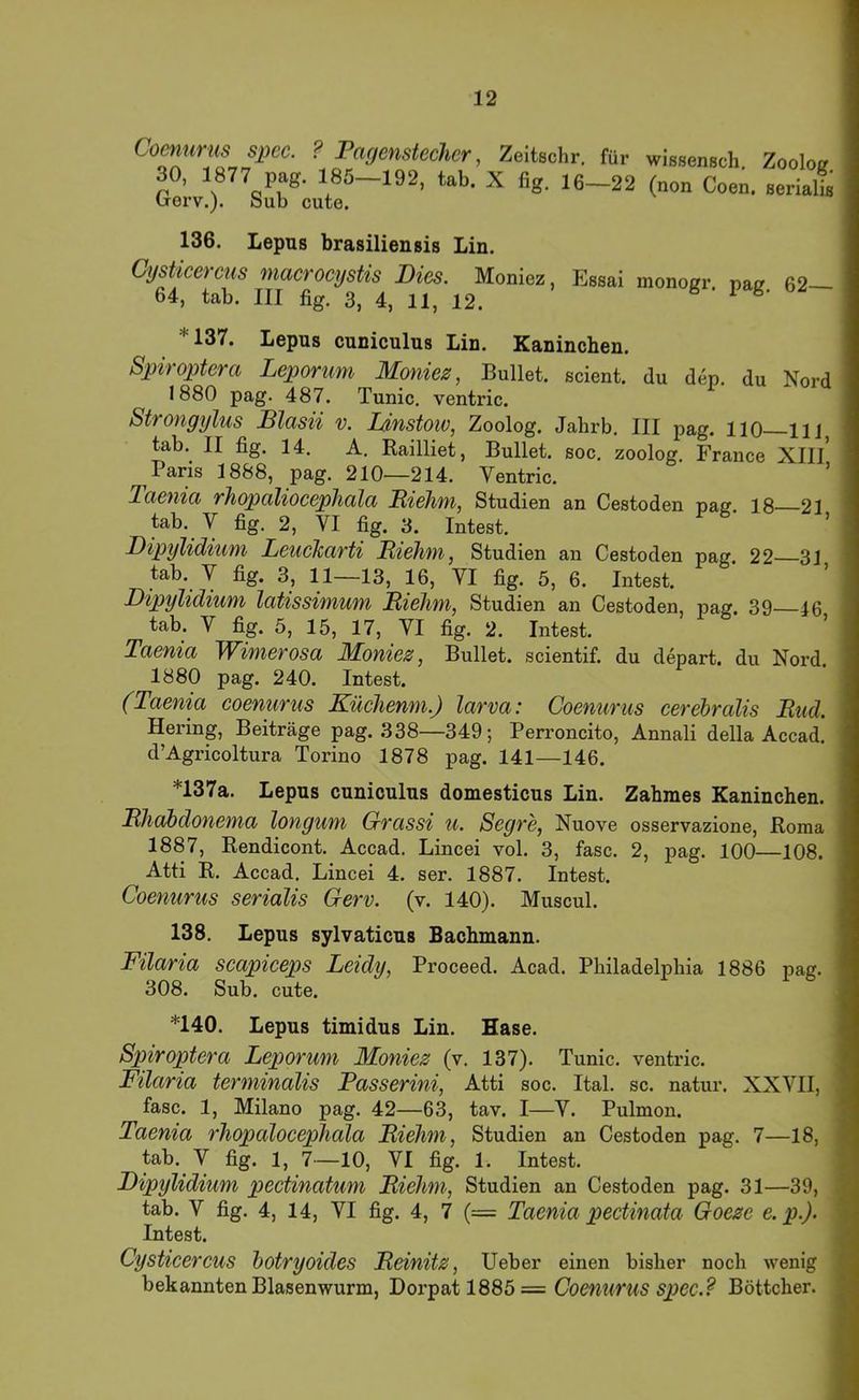 Coenurus spec. ? Pagenstecher, Zeitschr, für wissensch Zoolog 30, 1877 pag. 185—192, tab. X fig. 16—22 (non Coen. serialt brerv.). Sub cute. 136. Lepus brasiliensis Lin. Cysticercus macrocystis Dies. Moniez, Essai monogr. pai? 62— 64, tab. III fig. 3, 4, 11, 12. ^ * 137. Lepus cuniculus Lin. Kaninchen. Spiroptera Leporum Moniez, Bullet, scient. du den. du Nord 1880 pag. 487. Tunic. ventric. ^ Strongylus Blasii v. Idnstow, Zoolog. Jabrb. III pag. HO—llj tab. II fig. 14. A. Railliet, Bullet, soc. zoolog. France XIII* Paris 1888, pag. 210—214. Ventric. Taenia rhopaliocephala Piehm, Studien an Cestoden naff 18 21 tab. V fig. 2, VI fig. 3. Intest. Dipylidium Leucharti Piehm, Studien an Cestoden pag 22 31 tab. V fig. 3, 11—13, 16, VI fig. 5, 6. Intest. Dipylidium latissimum Piehm, Studien an Cestoden, pag. 39—46 tab. V fig. 5, 15, 17, VI fig. 2. Intest. Taenia Wimerosa Moniez, Bullet, scientif. du depart. du Nord. 1880 pag. 240. Intest. (Taenia coenurus Küchenm.) larva: Coenurus cerebralis Pud. Hering, Beiträge pag. 338—349; Perroncito, Annali della Accad. d’Agricoltura Torino 1878 pag. 141—146. *137a. Lepus cuniculus domesticus Lin. Zahmes Kaninchen. Phabdonema longum Grassi u. Segre, Nuove osservazione, Roma 1887, Rendicont. Accad. Lincei vol. 3, fase. 2, pag. 100—108. Atti R. Accad. Lincei 4. ser. 1887. Intest. Coenurus serialis Gerv. (v. 140). Muscul. 138. Lepus sylvaticus Bachmann. Filaria scapiceps Leidy, Proceed. Acad. Philadelphia 1886 pag. 308. Sub. cute. *140. Lepus timidus Lin. Hase. Spiroptera Leporum Moniez (v. 137). Tunic. ventric. Filaria terminalis Passerini, Atti soc. Ital. sc. natur. XXVII, fase. 1, Milano pag. 42—63, tav. I—V. Pulmon. Taenia rhopalocephala Piehm, Studien an Cestoden pag. 7—18, tab. V fig. 1, 7—10, VI fig. 1. Intest. Dipylidium pectinatum Piehm, Studien an Cestoden pag. 31—39, tab. V fig. 4, 14, VI fig. 4, 7 (= Taenia pectinata Goeze e.p.). Intest. Cysticercus botryoides Peinitz, Ueber einen bisher noch wenig bekannten Blasenwurm, Loipsd 1885 = Coenurus sjyec.? Böttcher.