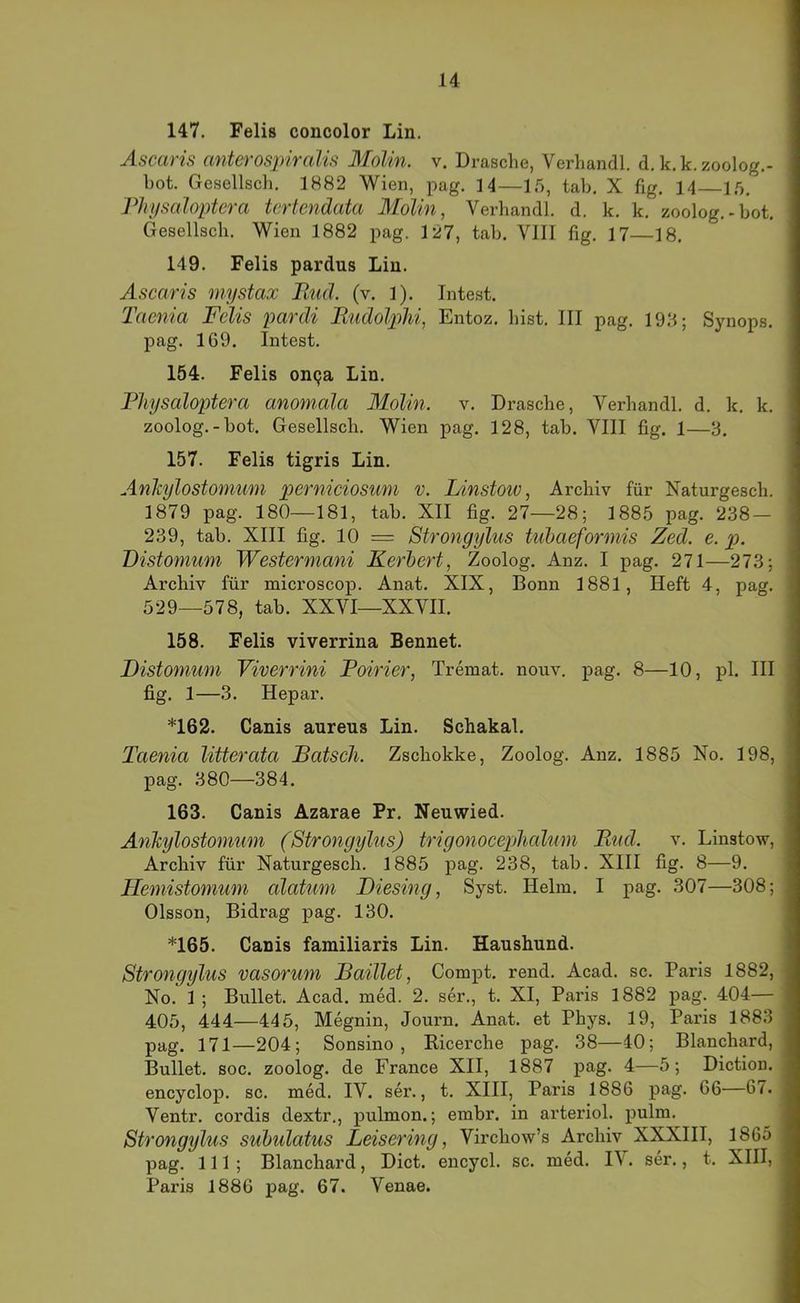 147. Felis concolor Lin. Ascaris cmterospircdis Molin. v. Dräsche, Verhandl. d. k.k.zoolog.- bot. Gesellsdi. 1882 Wien, pag. 14—15, tab. X fig. 14 15. PhysaJoptera tertendata Molin, Verhandl. d. k. k. zoolog.-bot. Gesellsdi. Wien 1882 pag. 127, tab. VIII fig. 17—18, 149. Felis pardus Lin. Ascaris mystax Rud. (v. 1). Intest. Taenia Felis pardi Rudolphi, Entoz. hist. III pag. 19‘1; Synops. pag. 169. Intest. 154. Felis on9a Lin. Pliysaloptera anomala Molin. v. Dräsche, Verhandl, d. k. k. zoolog.-bot. Gesellsch. Wien pag. 128, tab. VIII fig. 1—3. 157. Felis tigris Lin, Anhylostomum perniciosum v. lAnstoiv, Archiv für Naturgesch. 1879 pag. 180—181, tab. XII fig. 27—28; 1885 pag. 238 — 239, tab. XIII fig. 10 = Strongylus tubaeformis Zed. e. p. Distomum Westermani Kerbert, Zoolog. Anz, I pag. 271—273; Archiv für naicroscop. Anat. XIX, Bonn 1881, Heft 4, pag. 529—578, tab. XXVI—XXVII. 158. Felis viverrina Bennet. IDistonium Viverrini Poirier, Tremat. nouv. pag. 8—10, pl. III fig. 1—3. Hepar. *162. Canis aureus Lin. Schakal. Taenia litterata Ratsch. Zschokke, Zoolog. Anz. 1885 No. 198, pag, 380—384. 163. Canis Azarae Pr. Neuwied. AnJcylostomum (Strongylus) trigonocepjhcdum Rud. v. Linstow, Archiv für Naturgesch. 1885 pag. 238, tab. XIII fig. 8—9. Hemistomum alatum Diesing, Syst. Helm. I pag. 307—308; Olsson, Bidrag pag. 130. *165. Canis familiaris Lin. Haushund. Strongylus vasorum Raillet, Compt. rend. Acad. sc. Paris 1882, No. 1 ; Bullet. Acad. med. 2. ser., t. XI, Paris 1882 pag. 404— 405, 444—445, Megnin, Journ. Anat. et Phys. 19, Paris 1883 pag. 171—204; Sonsino , Kicerche pag. 38—-10; Blanchard, Bullet, soc. zoolog. de France XII, 1887 pag. 4—5; Diction. encyclop. sc, med. IV. sei’., t, XIII, Paris 1886 pag. 66—67. Ventr. cordis dextr., pulmon.; embr. in arteriol. pulm. Strongylus suhulatus Leisering, Virchow’s Archiv XXXIII, 1865 pag, 111; Blanchard, Dict. encycl. sc. med. IV. ser., t, XHI, Paris 1886 pag. 67. Venae.