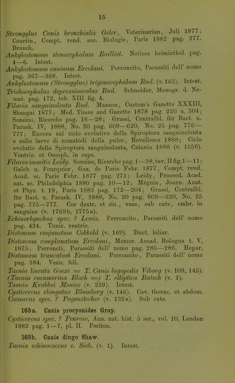 Strongylus Canis hroncliialis Osler, Veterinarian, Juli 1877; Courtin, Compt. rencl. soc. Biologie, Paris 1882 pag. 277. Bronch. Ankylostomum stenoccphalum Baüliet Notices helminthoL pag. 4—6. Intest. Ankylostomum caninum Ercolani. Perroncito, Parassiti delP uoino pag. 367—368. Intest. Ankylostomum (Strongylus) trigonoceplialum Bud. (v. 163). Intest, Triclioceplicdus depressiusculus Bud. Sclmeider, Monogr, d. Ne- mat. pag. 172, tab. XIII fig. 4. Filaria sanguinolenta Bud. Manson, Custom’s Gazette XXXIII, Shangai 1877; Med. Times and Gazette 1878 pag. 220 u. 304; Sonsino, Bicerclie pag. 16—28; Grassi, Centralbl. für Bact. u. Parask. IV, 1888, No. 20 pag. 609—620, No. 25 pag. 776— 777; Encora sul ciclo evolutivo della Spiroptera sanguinolenta e sulle larve di nematodi della pulce, Rovellesca 1888; Ciclo evolutio della Spiroptera sanguinolenta, Catania 1888 (v. 1556). Ventric. et Oesopb. in caps. Filaria immitis Leidy. Sonsino, Ricercbe pag. 1—38,tav. II fig. 1—11; Galeb u. Pourquier, Gaz. de Paris Febr, 1877, Compt. rend. Acad. sc. Paris Febr. 1877 pag. 271; Leidy, Proceed. Acad. nat. sc. Philadelphia 1880 pag, 10 —12; Megnin, Journ. Anat. et Phys. t. 19, Paris 1883 pag, 172—204; Grassi, Centralbl. für Bact. u. Parask, IV, 1888, No. 20 pag. 609—620, No. 25 pag. 775—777. Cor dextr. et sin., vasa, sub cute, embr. in sanguine (v. 1769b, 1775 a). Fchinoi'liynclius spec. ? Leuns. Perroncito, Parassiti delP uomo pag. 424. Tunic. ventric. Distomum conjunctmn Cohbold (v. 169). Duct, biliar. Distomum complanatum Frcolani, Memor. Accad. Bologna t. V, 1875; Perroncti, Parassiti delP uomo pag. 285—286. Hepar. Distomum truncatwA Frcolani. Perroncito, Parassiti delP uomo pag, 384. Vesic. feil. Taenia lineata Goeze = T. Canis lagopodis Vihorg (v. 109, 145). (Taenia cucumerina Bloch —) T. elliptica Bätsch (v. 1). Taenia Krahbd Moniez (v. 239). Intest. Cysticercus elongatus Blumberg (v. 146). Cav. thorac. et abdom. Coenurus spec. ? Bagenstccher (v. 132 a). Sub cute. 165 a. Canis procyonides Gray. Cysticercus spec. ? Benrose, Ann. nat. hist. 5 ser., vol. 10, London 1882 pag. 1—7, pl. II. Periton. 165b. Canis dingo Shaw. Taenia echinococcus v. Sieb. (v. 1). Intest.