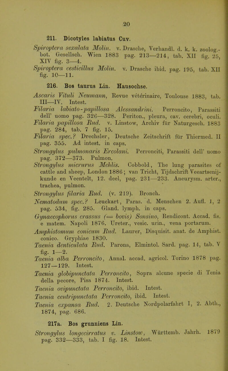 211. Dicotyles labiatus Cuv. Spiroptera sexalata Molin. v. Dräsche, Verhandl. d. k. k. zoolog.- bot. Gesellsch. Wien 1883 pag. 213—214, tab. XII lig. 26 XIV fig. 3—4. Spiroptera cestiällus Molin. v. Dräsche ibid. pag. 195, tab. XII fig. 10^—11. 216. Bos taurus Lin. Hausochse. Ascaris Vituli Neumann, Revue vet^rinaire, Toulouse 1883, tab. III—IV. Intest. Filaria Idbiato - pctpülosa Alessandrini. Perroncito, Parassiti delP uomo pag. 326—328. Periton., pleura, cav, cerebri, oculi. Filaria papillosa Iliid. v. Linstow, Archiv für Naturgesch. 1883 pag. 284, tab. 7 fig. 15. Filaria spec.? Drechsler, Deutsche Zeitschrift für Thiermed. II pag. 355. Ad intest, in caps. Strongylus pulmonaris Ercolani. Perronciti, Parassiti delP uomo pag. 372—373. Pulmon. Strongylus micrurus Mehlis. Cobbold, The lung parasites of cattle and sheep, London 1886; van Tricht, Tijdschrift Veeartsenij- kunde en Veentelt, 12. deel, pag. 231—233. Aneurysm. arter., trachea, pulmon. Strongylus filaria Rud. (v. 219). Bronch. Nematodum spec.? Leuckart, Paras. d. Menschen 2. Aufl. 1, 2 pag. 534, fig. 285. Gland. lymph. in caps. Gynaecophorus crassus (= hovis) Sonsino, Rendicont. Accad. fis. e matem. Napoli 1876. Ureter., vesic. urin., vena portarum. Amphistomum conicum Rud. Laurer, Disquisit. anat. de Amphist. conico. Gryphiae 1830. Taenia denticulata Rtid. Parona, Elmintol. Sard. pag. 14, tab. V fig. 1—2. Taenia alha Perroncito, Annal. accad. agricol. Torino 1878 pag. 127—129. Intest. Taenia glohipunctata Perroncito, Sopra alcune specie di Tenia della pecore, Pisa 1874. Intest. Taenia ovipunctata Perroncito, ibid. Intest. Taenia centripunctata Perroncito, ibid. Intest. Taenia expansa Rud. 2. Deutsche Nordpolarfahrt 1, 2. Abth., 1874, pag. 686. 217a. Bos grunniens Lin. Strongylus longecirratus v. Linstoiv, Württemb. Jahrh. 1879 pag. 332—333, tab. I fig. 18. Intest.
