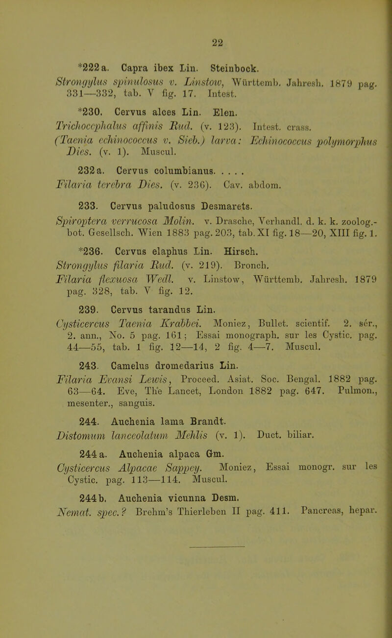 *222 a. Capra ibex Lin. Steinbock. Strongyliis spinulosus v. Linstoiv, Württemb, Jahresh. 1879 pag. 331—332, tab, V fig. 17. Intest. *230. Cervus alces Lin. Elen. Trichoccphalus affinis liud. (v. 123). Intest, crass. (Taema cchinococcus v. Steh.) larva: Echinococcus polymorphus Dies. (v. 1). Muscul. 232 a. Cervus columbianus Filaria terebra Dies. (v. 23G). Cav. abdom. 233. Cervus paludosus Desmarets. Spiroptera verrucosa Molin. v. Dräsche, Verhandl. d. k, k. zoolog.- bot. Gesellsch. Wien 1883 pag. 203, tab. XI fig. 18—20, XIII fig. 1, *236. Cervus elaphus Lin. Hirsch. Strongyliis filaria Rucl. (v. 219). Bronch. Filaria flexuosa Wecll. v. Linstow, Württemb. Jahresh. 1879 pag. 328, tab. V fig. 12. 239. Cervus tarandus Lin. Cysticercus Taenia Krdbhei. Moniez, Bullet, scientif. 2, ser., 2. ann., No. 5 pag. 161; Essai monograph. sur les Cystic. pag. 44—.55, tab. 1 fig. 12—14, 2 fig. 4—7. Muscul. 243. Camelus dromedarius Lin. Filaria Evansi Lewis, Proceed. Asiat. Soc. Bengal. 1882 pag. 63—64. Eve, The Lancet, London 1882 pag. 647. Pulmon., mesenter,, sanguis. 244. Auchenia lania Brandt. Distomum lanceolatum Mehlis (v. 1). Duct, biliar. 244 a. Auchenia alpaca Gm. Cysticercus Alpacae Sappey. Moniez, Essai monogr. sur les Cystic. j)ag. 113—114. Muscul. 244 b. Auchenia vicunna Desm. Neniat. spec.? Brehm’s Thierleben II pag. 411. Pancreas, hepar.