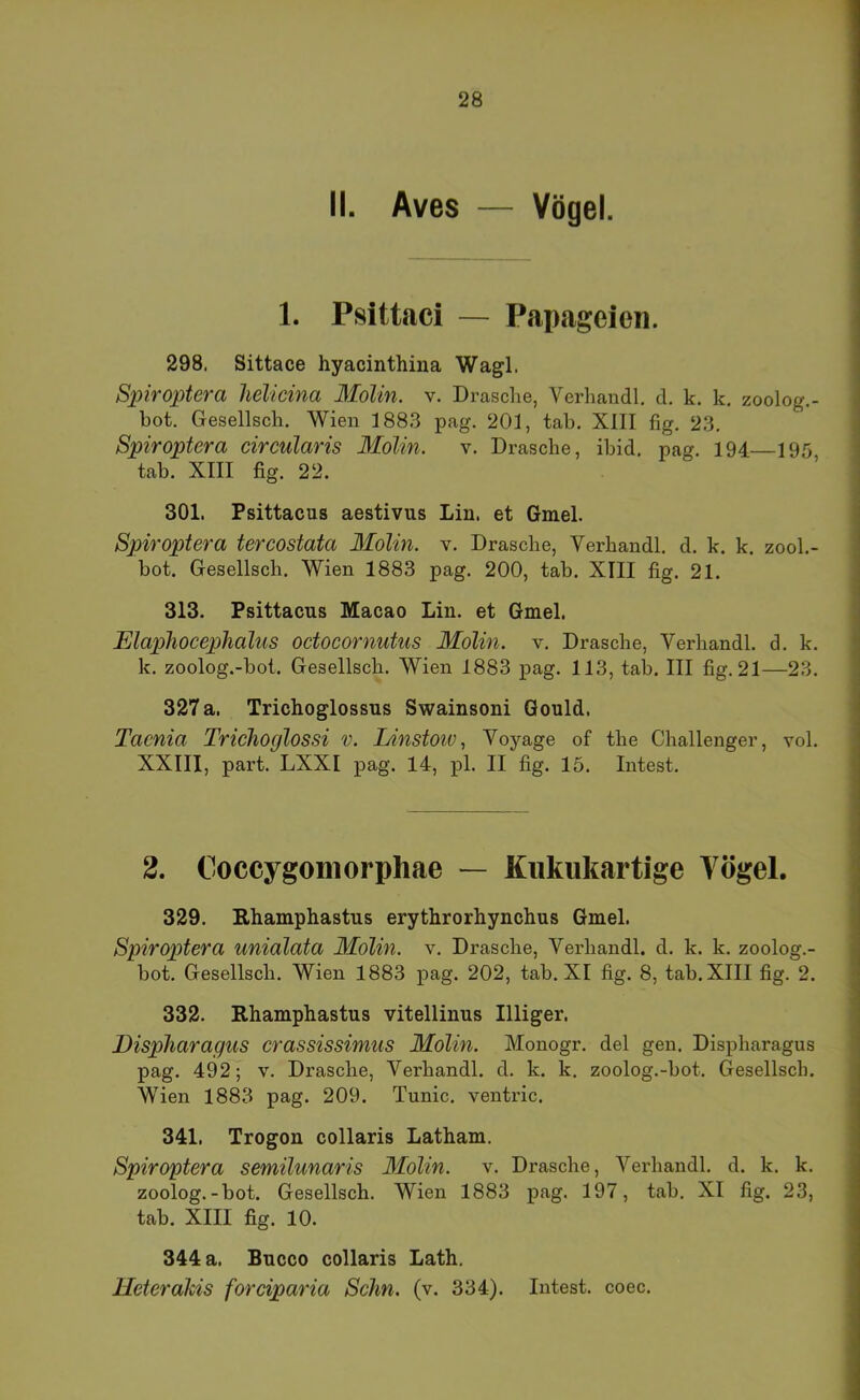 II. Aves — Vögel. 1. Psittaci — Papageien. 298. Sittace hyacinthina Wagl. Spiroptera lielicina Molin. v. Dräsche, Verhandl, d. k. k. zoolog.- hot. Gesellsch. Wien 188.3 pag. 201, tah. XIII fig. 23, Spiroptera circularis Molin. v. Dräsche, ihid, pag. 194—195, tah. XIII fig. 22. 301. Psittacus aestivus Lin. et Gmel. Spiroptera tercostata Molin. v. Dräsche, Verhandl. d. k. k. zool.- bot. Gesellsch. Wien 1883 pag. 200, tab. XIII fig. 21. 313. Psittacus Macao Lin. et Gmel. Elaphocephalus oetoeornutus Molin. v. Dräsche, Verhandl. d. k. k. zoolog.-bot. Gesellsch. Wien 1883 pag. 113, tab. III fig. 21—23. 327 a. Trichoglossus Swainsoni Gould. Taenia Trichoglossi v. Linstoiv, Voyage of the Challenger, vol. XXIII, pari. LXXI pag. 14, pl. II fig. 15. Intest. 2. Coccygomorphae — Kiikiikartige Vögel. 329. Rhamphastus erythrorhynchus Gmel. Spiroptera unialata Molin. v. Dräsche, Verhandl. d. k. k. zoolog.- bot. Gesellsch. Wien 1883 pag. 202, tab. XI fig. 8, tab. XIII fig. 2. 332. Rhamphastus vitellinus Illiger. Dispharagus erassissimus Molin. Monogr. del gen. Dispharagus pag. 492; v. Dräsche, Verhandl. d. k. k. zoolog.-bot. Gesellsch. Wien 1883 pag. 209. Tunic. ventric. 341. Trogon collaris Latham. Spiroptera semilunaris Molin. v. Dräsche, Verhandl. d. k. k. zoolog.-bot. Gesellsch. Wien 1883 pag. 197, tab. XI fig. 23, tab. XIII fig. 10. 344 a. Bucco collaris Lath. HeteraMs forciparia Schn. (v. 334). Intest, coec.