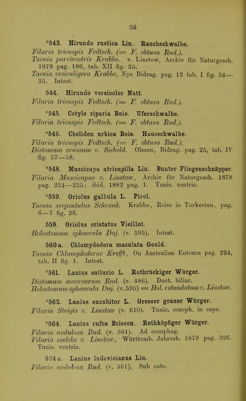 *543. Hirundo rustica Lin. Eauchschwalbe. FUaria tricuspis FccUsch. (= F. obtusa Bud.). Taenia parvirostris Krabbe, v. Linstow, Archiv für Naturgesch. 1879 pag. 186, tab. XII fig. 35. Taenia vesiculigera Krabbe, Nye Bidrag. pag. 12 tab. I fig. 34— 35. Intest. 544. Hirundo versicolor Natt. FUaria tricuspis Fedtseh. (= F. obtusa Bud.). *545. Cotyle riparia Boie. Uferschwalbe. FUaria tricuspis Fedtseh. (= F. obtusa Bud.). *546. Chelidon urbica Boie. Hausschwalbe. FUaria tricuspis Fedtseh. (— F. obtusa Bud.). Fistomuni crassum v. Siebold. Olsson, Bidrag. pag. 25, tab. IV fig. 57—58. *548. Muscicapa atricapilla Lin. Bunter Fliegenschnäpper. FUaria Muscicapae v. Linstoiv, Archiv für Naturgesch. 1878 pag. 234—235; ibid. 1882 pag. 1. Tunic. ventric. *559. Oriolus galbula L. Pirol. Taenia serpentulus Schranh. Krabbe, Keise in Turkestan, pag. 6 — 7 fig. 26. 559. Oriolus cristatus Vieillot. Holostomum sphaerula Dtij. (v. 595). Intest. 560 a. Chlamydodera maculata Gould. Taenia Chlamydoderae Krefft, On Australian Entozoa pag. 224, tab. II fig. 1. Intest. *561. Lanius collurio L. Rothrückiger Würger. Distomuni macrourum Bud. (v. 486). Duct. biliar. Holostomum sphaerula Duj. (v. 595) = Hol. rotundatumv. Linstoiv. *562. Lanius excubitor L. Grosser grauer Würger. FUaria Strigis v. Linstoiv (v. 610). Tunic. oesoph. in caps. *564. Lanius rufus Brisson. Rothköpfiger Würger. FUaria nodulosa Bud. (v. 561). Ad oesophag. FUaria coelebs v. Linstoiv, Württemb. Jahresh. 1879 pag. 326. Tunic. ventric. 534 a. Lanius ludovicianus Lin. FUaria nodulosa Bud. (v. 561). Sxib cutc.