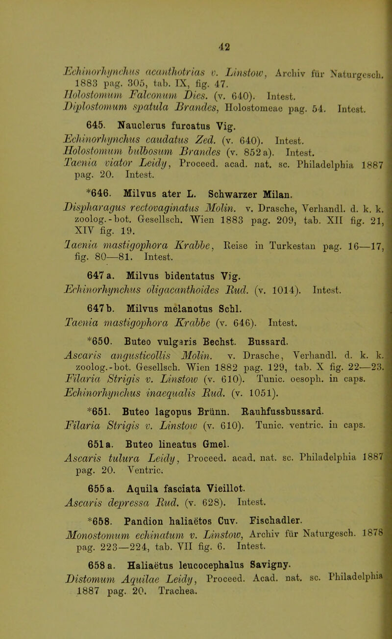 EcJutiOt'liyticJius nccüitJioti’icis v, Linstow, Archiv für Naturcresch 1883 pag. 305, tab. IX, fig. 47. llolostomum Falconum Dies. (v. 640). Intest. Diplostonmm spatula Brandes, Ilolostomeac pag. 54. Intest. 645. Nauclerus furoatus Vig. Behinorhynclms caudatus Zed. (v. 640). Intest. Holostomum hulhosimi Brandes (v. 852 a). Intest. Taenia viator Leidy, Proceed. acad. nat. sc. Philadelphia 1887 pag. 20. Intest. *646. Milvus ater L. Schwarzer Milan. Displiaragus reetovaginatus Molin. v. Dräsche, Verhandl. d. k. k. zoolog.-bot. Gesellsch. Wien 1883 pag. 209, tab. XII fig. 21, XIV fig. 19. laenia mastigopliora Krabbe, Reise in Turkestan pag. 16—17, fig. 80—81. Intest. 647 a. Milvus bidentatus Vig. Echinorhynclius oligacanthoides Bud. (v. 1014). Intest. 647 b. Milvus melanotus Schl. Taenia mastigophora Krabbe (v. 646). Intest. *650. Buteo vulgaris Bechst. Bussard. Ascaris angusticollis Molin. v. Dräsche, Verhandl. d. k. k. zoolog.-bot. Gesellsch. Wien 1882 pag. 129, tab. X fig. 22—23. Filaria Strigis v. Linstoiv (v. 610). Tunic. oesoph. in caps. Echinorhynclius inaeqiialis Bud. (v. 1051). *651. Buteo lagopus Brünn. Eauhfussbussard. Filaria Strigis v. Linstoiv (v. 610). Tunic. ventric. in caps. 651a. Buteo lineatus Gmel. Ascaris tulura Leidy, Proceed. acad. nat. sc. Philadelphia 1887 pag. 20. Ventric. 655 a. Aquila fasciata Vieillot. Ascaris depressa Bud. (v. 628). Intest. *658. Pandion haliaetos Cuv. Fischadler. Monostomum echinatum v. Linstow, Archiv für Naturgesch. 1878 pag. 223—224, tab. VII fig. 6. Intest. 658 a. Haliaetus leucocephalus Savigny. Distonium Aquilae Leidy, Proceed. Acad. nat. sc. Philadelphia 1887 pag. 20. Trachea.