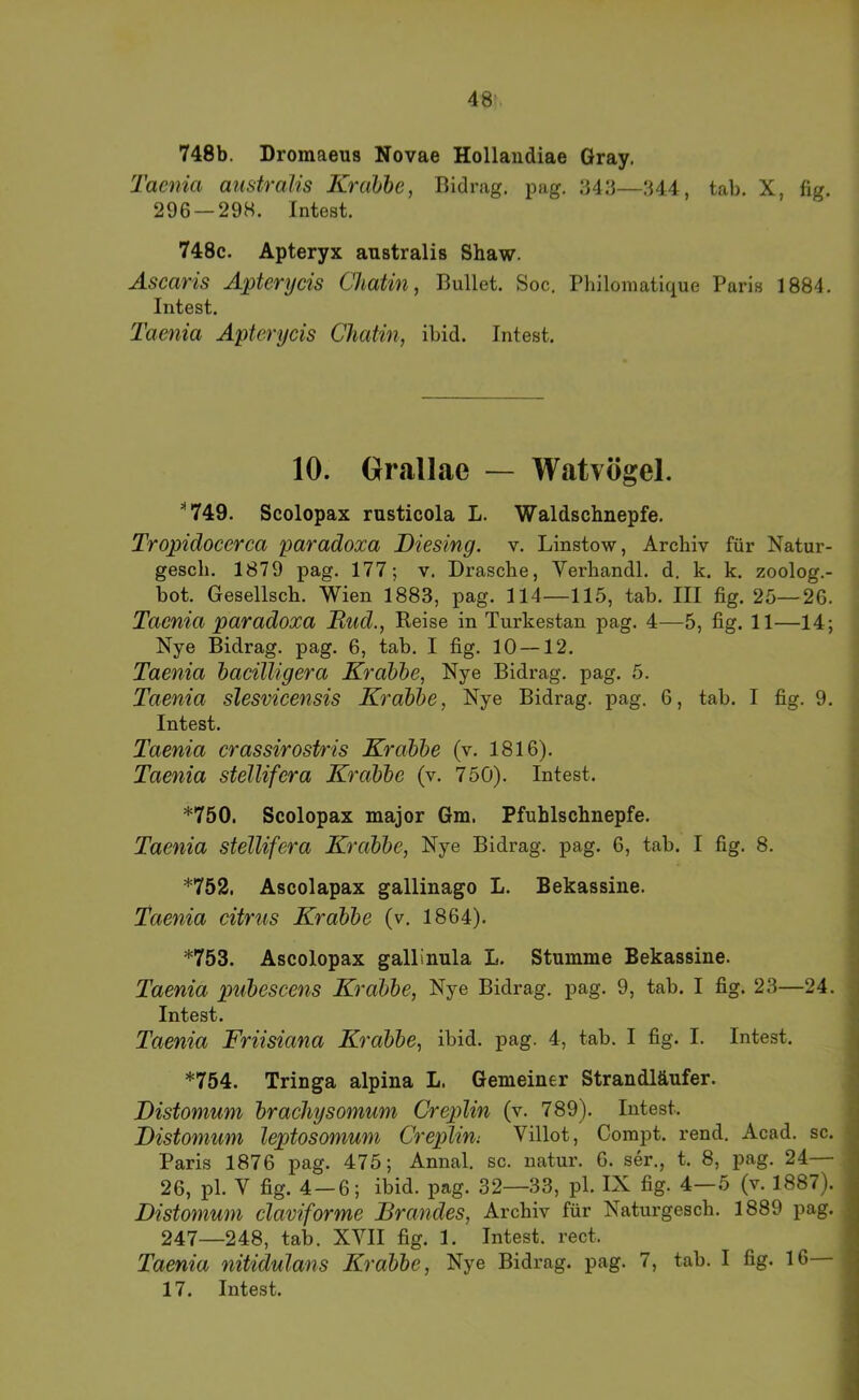 748b. Droraaeus Novae Hollaudiae Gray. Tacma anstralis Krahbe, Bidrag. pag, -My—344, tab. X, fig. 296 — 298. Intest. 748c. Apteryx anstralis Shaw. Ascaris Apterycis Chatin, Bullet. Soc. Philomatique Paris 1884. Intest. Taenia Apterycis Chatin, ibid. Intest. 10. Grallae — Watvögel. *749. Scolopax rusticola L. Waldschnepfe. Tropidocerca paradoxa Diesing. v. Linstow, Archiv für Natur- gesch. 1879 pag. 177; v. Dräsche, Verhandl. d. k. k. zoolog.- bot. Gesellsch. Wien 1883, pag. 114—115, tab. III fig. 25—26. Taenia paradoxa Mud., Reise in Turkestan pag. 4—5, fig. 11—14; Nye Bidrag. pag. 6, tab. I fig. 10 —12. Taenia hacilligera Krabbe, Nye Bidrag. pag. 5. Taenia slesvicensis Krabbe, Nye Bidrag. pag. 6, tab. I fig. 9. Intest. Taenia crassirostris Krabbe (v. 1816). Taenia stellifera Krabbe (v. 750). Intest. *750. Scolopax major Gm. Pfuhlschnepfe. Taenia stellifera Krabbe, Nye Bidrag. pag. 6, tab. I fig. 8. *752. Ascolapax gallinago L. Bekassine. Taenia citrus Krabbe (v. 1864). *753. Ascolopax gallinula L. Stumme Bekassine. Taenia puhescens Krabbe, Nye Bidrag. pag. 9, tab. I fig. 23—24. Intest. Taenia Friisiana Krabbe, ibid. pag. 4, tab. I fig. I. Intest. *754. Tringa alpina L. Gemeiner Strandläufer. Mistomum brachysomum Creplin (v. 789). Intest. Distomum leptosonium Crejüini Villot, Compt. rend. Acad. sc. Paris 1876 pag. 475; Annal. sc. natur. 6. ser., t. 8, pag. 24— 26, pl. V fig. 4 — 6; ibid. pag. 32—33, pl. IX fig. 4—5 (v. 1887). Distomum claviforme Brandes, Archiv für Naturgesch. 1889 pag. 247—248, tab. XVII fig. 1. Intest, rect. Taenia nitidulans Krabbe, Nye Bidrag. pag. 7, tab. I fig. 16 17. Intest.