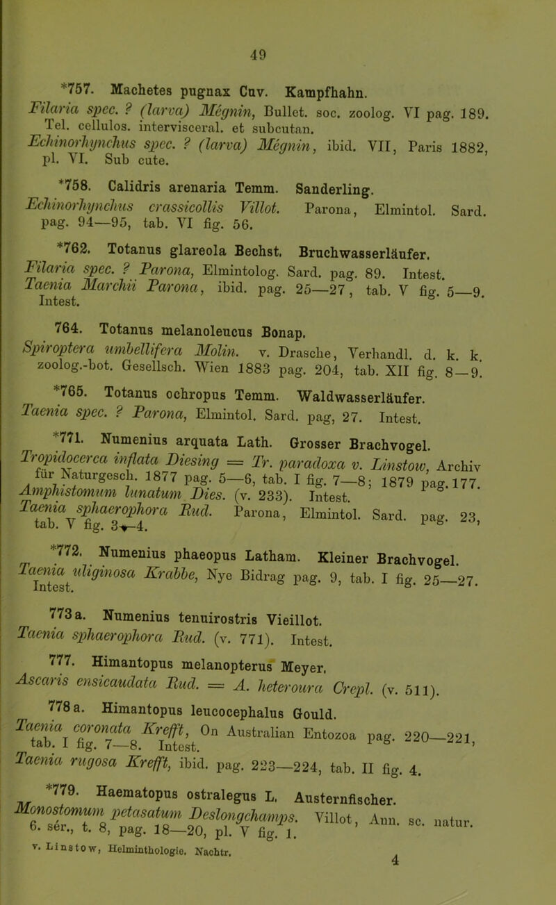 *757. Machetes pugnax Cav. Kampfbahn. Filcü la spcc. ? (Icivva,) ]\IegYiin, Bullet, soc, zoolog. VI pag. 189. Tel. cellulos. intervisceral, et subcutan. Echmorliynclms spcc. ? (larva) Megnin, ibid. VII, Paris 1882, pl. VI. Sub cute. *758. Calidris arenaria Temm. Sanderling. Echinorhynclms crassicollis Villot. Parona, Elmintol. Sard. pag. 94—95, tab. VI fig. 56. *762. Totanus glareola Bechst. Bruchwasserläufer. Filciiici spec. ? FciTonci, Elmintolog. Sard. pag. 89. Intest. Taenia Marchii Parona, ibid. pag. 25—27, tab. V fio-.*5 9 Intest. 764. Totanus melanoleucus Bonap. Spiroptera umhellifera Molin. v. Dräsche, Verbandl. d, k. k zoolog.-bot. Gesellsch. Wien 1883 pag. 204, tab. XII fig. 8 — 9! *765. Totanus ochropus Temm. Waldwasserläufer. Taenia spec. ? Parona, Elmintol. Sard. pag, 27. Intest. *771. Numenius arquata Lath. Grosser Brachvogel. Tropidocerca inflata Liesing = Tr. paracloxa v. Linstoiv, Archiv für Naturgesch. 1877 pag. 5-6. tab. I fig. 7-8; 1879 pag. 177. AmpTiistomum limatum Lies. (v. 233). Intest. ^ Tarona, Elmintol. Sard. pag. 23, *772. Numenius phaeopus Latham. Kleiner Brachvogel. InTest^^^*^*^^^^^ Nye Bidrag pag. 9, tab. I fig. 25—27. , 773 a. Numenius tenuirostris Vieillot. ! Taenia sphaerophora Pud. (v. 771). Intest. 777. Himantopus melanopterus' Meyer. Ascaris ensicaudata Pud. = A. heteroura Crepl. (v. 511). 778 a. Himantopus leucocephalus Gould Taenia rugosa Krefft, ibid. pag. 223—224, tab. II fig. 4. *779. Haematopus ostralegus L. Austernflscher. Monostonium petasatum Leslongchamps. Villot, Ann sc 6. ser., t. 8, pag. 18—20, pl. V fig. 1. ’ V. Linstow, Helminthologio. Nachtr. natur.