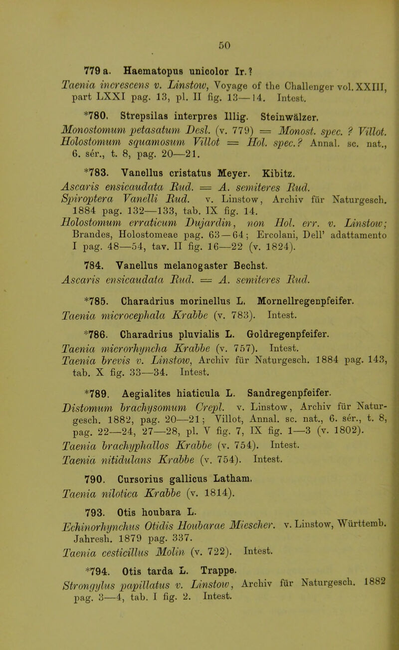 779 a. Haematopus unicolor Ir. ? Taenia increscens v. Linstoiv, Voyage of the Challenger vol. XXIII, part LXXI pag. 13, pl. II %. 13—14. Intest. *780. Strepsilas interpres lllig. Steinwälzer. Monostomum petasatum JDesl. (v. 779) = Monost. spec. ? Villot. Holostomum squamosmn Villot = Hol. spec.? Annal. sc. nat,, 6. sei’., t. 8, pag. 20—21. *783. Vanellus cristatus Meyer. Kibitz. Ascaris ensicaudata Rud. = A. semiteres liud. Spiroptera Vanclli Rud. v. Linstow, Archiv für Naturgesch. 1884 pag. 132—133, tab. IX fig. 14. Holostomum erraticum Dujardin, non Hol. err. v. Linstow; Brandes, Holostomeae pag. 63 — 64; Ercolani, Dell’ adattamento I pag. 48—54, tav. II fig. 16—22 (v. 1824). 784. Vanellus melanogaster Bechst. Ascaris ensicaudata Rud. — A. semiteres Rud. *785. Charadrius morinellus L. Mornellregenpfeifer. Taenia microcephala Krabbe (v. 783). Intest. *786. Charadrius pluvialis L. Goldregenpfeifer. Taenia mierorhyncha Krabbe (v. 757). Intest. Taenia brevis v. Linstow, Archiv für Naturgesch. 1884 pag. 143, tab. X fig. 33—34. Intest. *789. Aegialites hiaticula L. Sandregenpfeifer. , Listomum bracliysomum Crepl. v. Linstow, Archiv für Natur- _ gesch. 1882, pag. 20—21; Villot, Annal. sc. nat., 6. ser., t. 8, I pag. 22—24, 27—28, pl. V fig. 7, IX fig. 1—3 (v. 1802). i Taenia brachyphcdlos Krabbe (v. 754). Intest. ; Taenia nitidulans Krabbe (v. 754). Intest. \ 790. Cursorius gallicus Latham. | Taenia nilotica Krabbe (v. 1814). j ’n 793. Otis houbara L. Echinorhynchus Otidis Houbarae Miesclier. v. Linstow, Württemb. Jahresh. 1879 pag. 337. : Taenia cesticilliis Molin (v. 722). Intest. i *794. Otis tarda L. Trappe. 9 Stronyylus papillatus v. Linstoiv, Archiv für Naturgesch. 1882 3 pag. 3—4, tab. I fig. 2. Intest. ||