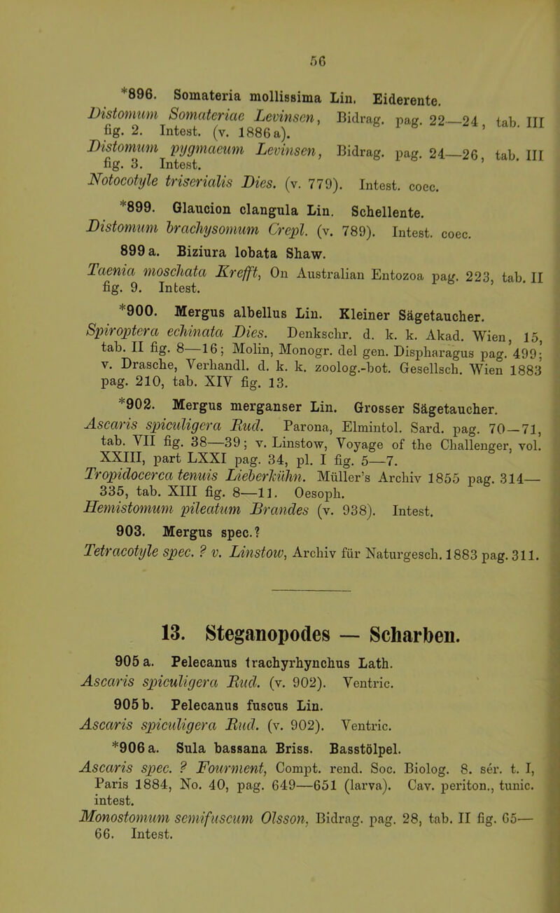 *896. Somateria mollissima Lin. Eiderente, Distomum Somateriae Levinscn, Bidrag. pag. 22—24 lab III fig. 2. Intest, (v. 1886 a). ’ DistoMum pygmaeum Levinsen, Bidrag. pag. 24 26 tab III fig. 3. Intest. ’ Notocotyle triserialis Dies. (v. 779). Intest, coec. *899. Glaucion clangula Lin. Schellente. Distomum hrachysomum Crepl. (v. 789). Intest, coec. 899 a. Biziura lobata Shaw. Taenia moschata Krefft, On Australian Entozoa pag. 223 tab II fig. 9. Intest. ’ 900. Mergus albellus Lin. Kleiner Sägetaucher. Spiroptera echinata Dies. Denkscbr. d. k. k. Akad, Wien, 15, tab. II fig. 8—16; Molin, Monogr. del gen. Dispharagus pag.*499;’ V. Dräsche, Verhandl. d. k. k. zoolog.-bot. Gesellsch. Wien 1883 pag. 210, tab. XIV fig. 13. *902. Mergus merganser Lin. Grosser Sägetaucher. Ascaris spiculigera Rud. Parona, Elmintol. Sard. pag. 70—71, tab. VII fig. 38 39; v. Linstow, Voyage of the Challenger, vol. XXIII, part LXXI pag. 34, pl. I fig. 5—7. Tropidocerca tenuis LieherJäihn. Müller’s Archiv 1855 pag. 314— 335, tab. XIII fig. 8—11. Oesoph. Hemistomum pileatum Brandes (v. 938). Intest. 903. Mergus spec.? Tetracotyle spec. ? v. Linstow, Archiv für Naturgesch. 1883 pag. 311. 13. Steganopodes —* Scharben. 905 a. Pelecanus trachyrhynchus Lath. Ascaris spiculigera Rud. (v. 902). Ventric. 905 b. Pelecanus fuscus Lin. Ascaris spiculigera Rud. (v. 902). Ventric. *906 a. Sula bassana Briss. Basstölpel. Ascaris spec. ? Fourmenf, Compt. rend. Soc. Biolog. 8. ser. t. I, Paris 1884, No. 40, pag. 649—651 (larva). Cav. periton., tunic. intest. Monostomum scmifiiscum Olsson, Bidrag. pag. 28, tab. II fig. 65— 66. Intest.