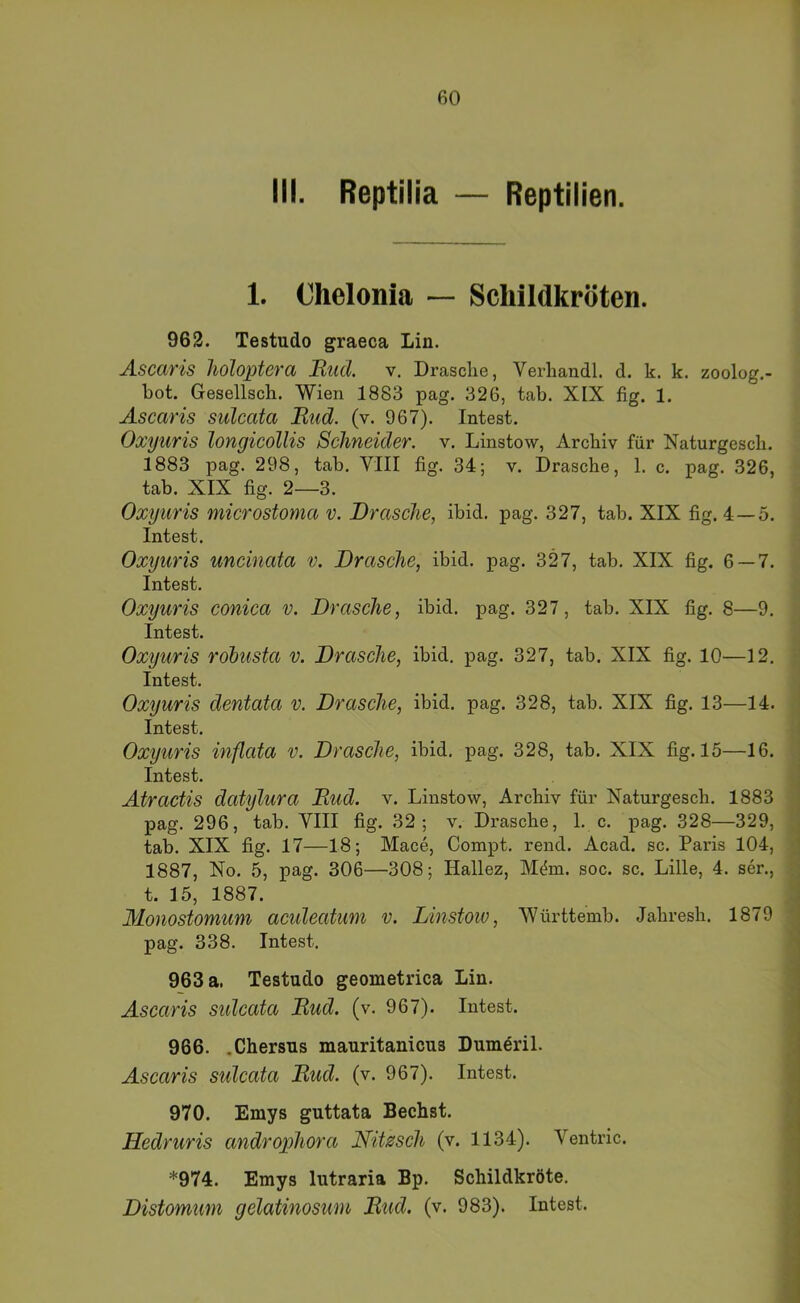 III. Reptilia — Reptilien. 1. Chelonia — Schildkröten. 962. Testudo graeca Lin. Ascaris lioloptera Bticl v. Drasclie, Verliandl. d. k. k. zoolog.- bot. Gesellsch. Wien 1883 pag. 326, tab. XIX fig. 1. Ascaris sulcata Riid. (v. 967). Intest. Oxyuris longicollis Schneider, v. Linstow, Archiv für Naturgesch. 1883 pag. 298, tab. VIII fig. 34; v. Dräsche, 1. c. pag. 326, tab. XIX fig. 2—3. Oxyuris microstoma v. Dräsche, ibid. pag. 327, tab. XIX fig. 4—5. Intest. Oxyuris uneinata v. Dräsche, ibid. pag. 327, tab. XIX fig. 6 — 7. Intest. Oxyuris conica v. Dräsche, ibid. pag. 327, tab. XIX fig. 8—9. Intest. Oxyuris röbusta v. Dräsche, ibid. pag. 327, tab. XIX fig. 10—12. Intest. Oxyuris dentata v. Dräsche, ibid. pag. 328, tab. XIX fig. 13—14. Intest. Oxyuris inflata v. Dräsche, ibid. pag. 328, tab. XIX fig. 15—16. Intest. Atractis datylura Bud. v. Linstow, Archiv für Naturgesch. 1883 pag. 296, tab. VIII fig. 32; v. Di’asche, 1. c. pag. 328—329, tab. XIX fig. 17—18; Mace, Compt. rend. Acad. sc. Paris 104, 1887, No. 5, pag. 306—308; Hallez, M^m. soc. sc. Lille, 4. ser., t. 15, 1887. Monostomum aculeatum v. Linstoiv, Württemb. Jahresh. 1879 pag. 338. Intest. 963 a. Testudo geometrica Lin. Ascaris sulcata Bud. (v. 967). Intest. 966. .Chersus mauritanicus Dum^ril. Ascaris sulcata Bud. (v. 967). Intest. 970. Emys guttata Bechst. Hedruris androphora Nit^sch (v. 1134). Ventric. *974. Emys lutraria Bp. Schildkröte. Distomum gelatinosum Bud. (v. 983). Intest.