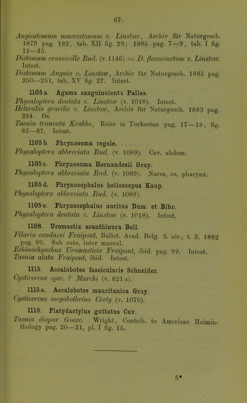 G7 Angiostomum macrostomum v. lAnstow, Archiv für Naturgescli, 1879 pag. 182, tab. XII fig. 29; 1885 pag. 7—9, tab. I fig. 11—15. Distomum crassicolle Muä. (v. 1146) = D. flavocinctum v. lAnstoiv. Intest. Distomum Anguis v. Linstow, Archiv für Naturgesch. 1885 pag. 250—251, tab. XV fig. 27. Intest. 1105 a. Agama sanguinolenta Pallas. Physaloptera dentata v. Linstoiv (v. 1018). Intest. Heterdkis gracilis v. Linstow, Archiv für Naturgesch. 1883 pag. 294. Os. Taenia truncata Krabbe, Reise in Turkestan pag. 17—18, fig. 82—87. Intest. 1105 b. Phrynosoma regale Dliysaloptera ohbreviata Bud. (v. 1089). Cav. abdom. 1105 c. Phrynosoma Hernandesii Gray. Physaloptera abbreviata Bud. (v. 1089). Nares, os, pharynx. 1105 d. Phrynocephalus helioscopus Kaup. Physaloptera abbreviata Bud. (v. 1089). 1105 e. Phrynocephalus auritus Dum. et Bibr. Physaloptera dentata v. Linstoiv (v. 1018). Intest. 1108. Uromastix acanthinura Bell. Filaria candazei Fraipont, Bullet. Acad. Belg. 3. ser., t. 3, 1882 pag. 99. Sub cute, inter muscul. Echinorhynchus Uromasticis Fraipont, ibid. pag. 99. Intest. Taenia alata Fraipont, ibid. lutest. 1115. Ascalobotes fascicularis Schneider. Cysticereus spiee. ? Marchi (v. 621a). 1115 a. Ascalobotes mauritanica Gray. Cysticercus megabothrius Crety (v. 1076). 1116. Platydactylus guttatus Cuv. Taenia dispar Goeze. Wright, Contrib. to American Helmiu- thology pag. 20 — 21, pl. I fig. 15. 5*