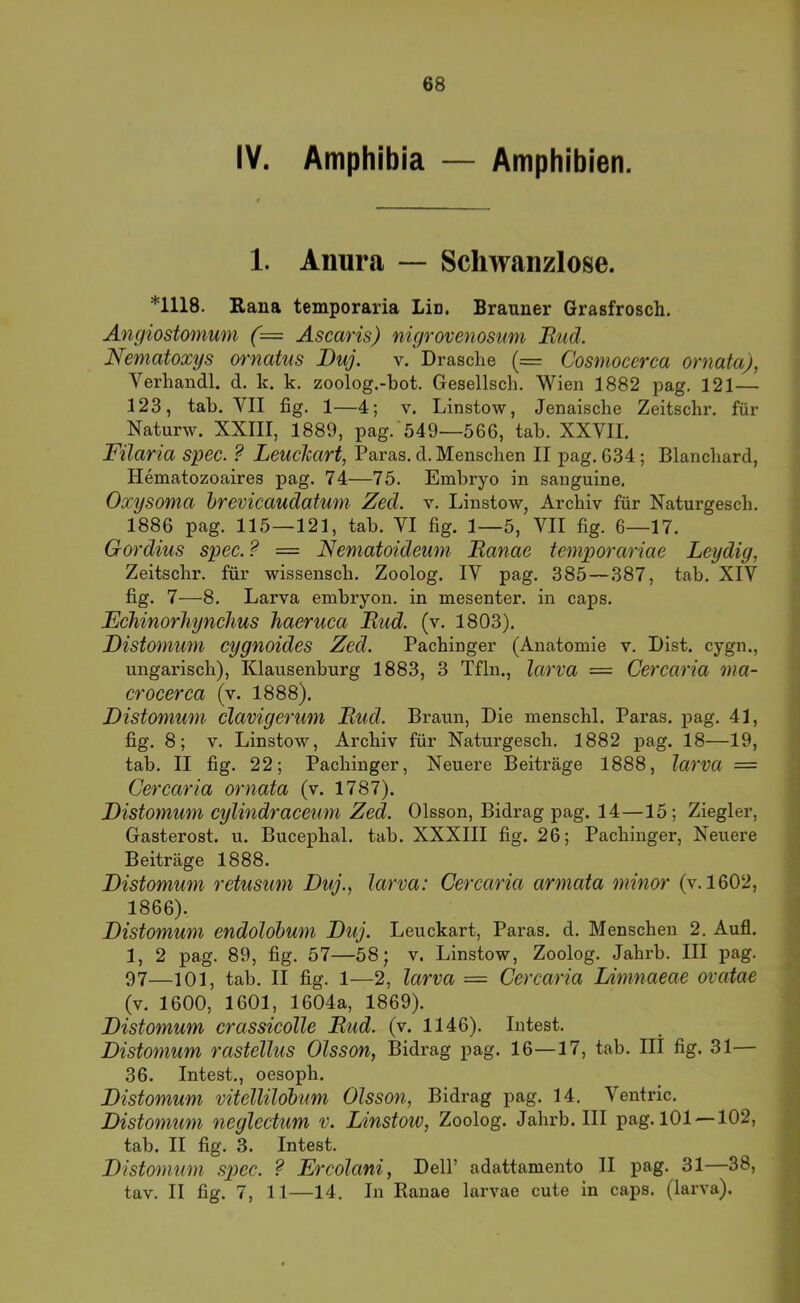 68 IV. Amphibia — Amphibien. 1. Anura — Schwanzlose. *1118. Baua temporaria Lin. Brauner Grasfrosch. Angiostomum (= Ascaris) nigrovenosmn Bud. Nematoxys ornatiis Duj. v. Dräsche (= Cosmocerca ornata), Verhandl. d. k. k. zoolog.-bot. Gesellsch. Wien 1882 pag. 121— 123, tab. VII fig. 1—4; v. Linstow, Jenaische Zeitschr. für Naturw. XXIII, 1889, pag.'549—566, tab. XXYII. Filaria spec. ? LeucJcart, Paras. d. Menschen II pag, 634; Blancbard, Hematozoaires pag. 74—75. Embryo in sanguine. Oxysotna hrevicaudatwn Zed. v. Linstow, Archiv für Naturgesch. 1886 pag. 115—121, tab. VI fig. 1—5, VII fig. 6—17. Gordius spec. ? — Nematoideum Ranae temporariae Leydig, Zeitschr. für wissensch. Zoolog. IV pag, 385—387, tab. XIV fig. 7—8. Larva embryon. in mesenter. in caps. Echinorhynclms haeruca Rud. (v. 1803). Ristomimi cygnoides Zed. Pachinger (Anatomie v. Dist. cygn., ungarisch), Klausenburg 1883, 3 Tfln., larva = Cercaria ma- crocerca (v. 1888). Distomum clavigerum Rud. Braun, Die menschl. Paras. pag. 41, fig. 8; V, Linstow, Archiv für Naturgesch. 1882 pag. 18—19, tab. II fig. 22; Pachinger, Neuere Beiträge 1888, larva — Cercaria ornata (v. 1787). Distomum cylindraceum Zed. Olsson, Bidrag pag. 14—15; Ziegler, Gasterost. u. Bucephal. tab. XXXIII fig. 26; Pachinger, Neuere Beiträge 1888. Distomum retusum Duj., larva: Cercaria armata minor (v. 1602, 1866). Distomum endolobum Duj. Leuckart, Paras. d. Menschen 2. Aufl. 1, 2 pag. 89, fig. 57—58; v. Linstow, Zoolog. Jahrb. III pag. 97—101, tab. II fig. 1—2, larva — Cercaria Limnaeae ovatae (v. 1600, 1601, 1604a, 1869). Distomum crassicolle Rud. (v. 1146). Intest. Distomum rastellus Olsson, Bidrag pag. 16—17, tab. III fig. 31— 36. Intest., oesoph. Distomum vitellilobum Olsson, Bidrag pag. 14. Ventric. Distomum neglectum v. Linstow, Zoolog. Jahrb. III pag. 101 —102, tab. II fig. 3. Intest. Distomum sp>ec. ? Ercolani, Dell’ adattamento II pag. 31—38,