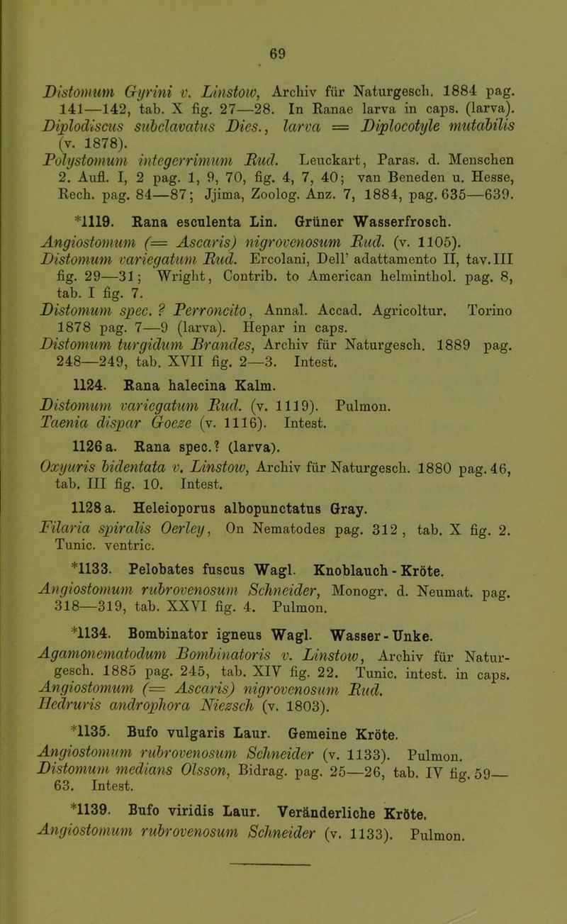 Distomum Gijrini v. Linstow, Archiv für Naturgesch. 1884 pag. 141—142, tab. X fig. 27—28. In Ranae larva in caps. (larva). Diplodiscus subclavatus Dies., larva — Diplocotyle mutahilis (v. 1878). Polystomum integerrimum Ruch Leuckart, Paras. d. Menschen 2. Aufl. I, 2 pag. 1, 9, 70, fig. 4, 7, 40; van Beneden u. Hesse, Rech. pag. 84—87; Jjima, Zoolog. Anz. 7, 1884, pag. 63Ö—639. *1119. Rana escnlenta Lin. Grüner Wasserfrosch. Ängiostomum (= Ascaris) nigrovenosum Rad. (v. 1105). Distomum variegatum Rud. Ercolani, Dell’ adattamento II, tav.III fig. 29—31; Wright, Contrib. to American helminthol. pag. 8, tab. I fig. 7. Distomum spec. ? Perroncito, Annal. Accad. Agricoltur. Torino 1878 pag. 7—9 (larva). Hepar in caps. Distomum turgiduni Rrandes, Archiv für Natui’gesch, 1889 pag. 248—249, tab. XVII fig. 2—3. Intest. 1124. Rana halecina Kalm. Distomum variegatum Rud. (v. 1119). Pulmon. Taenia dispar Goeze (v. 1116). Intest. 1126a. Rana spec.? (larva). Oxyuris hidentata v. Linstoiv, Archiv für Naturgesch. 1880 pag. 46, tab. III fig. 10. Intest. 1128 a. Heleioporus albopunctatus Gray. Filaria spiralis Oerley, On Nematodes pag. 312, tab. X fig. 2. Tunic. ventric. *1133. Pelobates fuscus Wagl. Knoblauch - Kröte. Ängiostomum ruhrovenosum Schneider, Monogr. d. Neumat. pag. 318—319, tab. XXVI fig. 4. Pulmon. *1134. Bombinator igneus Wagl. Wasser-Unke. Agamonematodum Bomhinatoris v. Linstoiv, Archiv für Natur- gesch. 1885 pag. 245, tab. XIV fig. 22. Tunic. intest. in caps. Ängiostomum (= Ascaris) nigrovenosum Rud. Hcdruris androphora Niezscli (v. 1803). *1135. Bufo vulgaris Laur. Gemeine Kröte. Ängiostomum ruhrovenosum Schneider (v. 1133). Pulmon. Distomum medians Olsson, Bidrag. pag. 25—26, tab. IV fig. 59 63. Intest. *1139. Bufo viridis Laur. Veränderliche Kröte. Ängiostomum ruhrovenosum Schneider (v. 1133). Pulmon.
