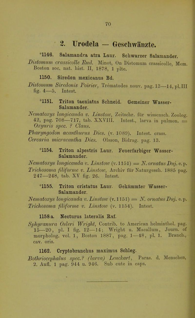 2. Urodela — Geschwänzte, *1146. Salamandra atra Laur. Schwarzer Salamander. Distomwyi CTCiSsicollc Rttd, Minot, On Distomum crassicolle, Mera. Boston SOG. nat. hist. II, 1878, 1 plte. * 1150. Siredon mexicanus Bd. Distomum Siredonis Poirier, Trematodes nouv. pag. 13—14, pl.III fig. 4—5. Intest. *1151. Triton taeniatus Schneid. Gemeiner Wasser- Salamander. Ncmatoxys longicaudct v. Jjinstow, Zeitschr. für wissensch. Zoolog. 42, pag. 708—717, tab. XXVIII. Intest., larva in pulmon. = Oxyuris spec. ? Claus. Pharyngodon acanthurus Dies. (v. 1089). Intest, crass. Cercaria micracantha Dies. Olsson, Bidrag. pag. 13. *1154. Triton alpestris Laur. Feuerfarbiger Wasser- Salamander. Neniatoxys longicauda v. Linstoiv (v. 1151) = N. ornatus Duj. e. p. Trichosoma fdiforme v. Dinstow, Archiv für Naturgesch. 1885 pag. 247—248, tab. XY fig. 26. Intest. *1155. Triton cristatus Laur. Gekämmter Wasser- Salamander. Neniatoxys longicauda v. Linstoiv (v. 1151) = N. ornatus Duj. e.p. Trichosoma filiforme v. Linstoiv (v. 1154). Intest. 1158 a, Necturus lateralis Raf. Sphyranura Osleri Wright, Contrib. to American helminthol. pag. 15—20, pl. I fig. 12—14; Wright u. Macallum, Journ. of morpholog. vol. 1, Boston 1887, pag. 1—48, pl. 1. Branch., cav. oris. 1162. Cryptobranchus maximus Schleg. Bothriocephalus spec.? (larva) Leuchart, Paras. d. Menschen, 2. Aufl. 1 pag. 944 u. 946. Sub cute in caps.