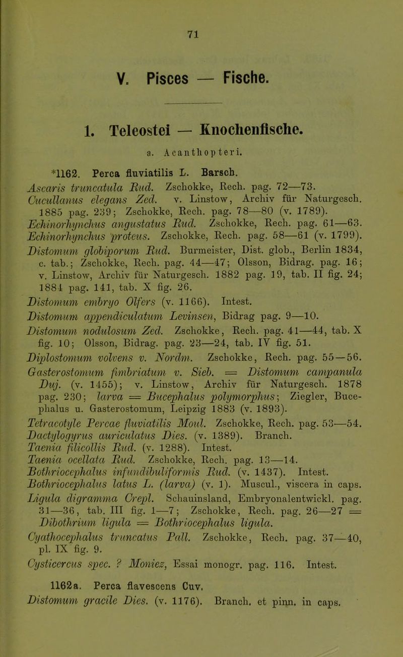 V. Pisces — Fische. 1. Teleostei — Knochenfische. a. Acantliop teri. *1162. Perca fluviatilis L. Barsch. Ascaris trimcatula Hiid. Zschokke, ßecli. pag. 72—73. Cucullanus elegans Zed. v. Linstow, Archiv für Naturgesch. 1885 pag. 239; Zschokke, Rech. pag. 78—80 (v. 1789). Echinorhynchus angustatus Bud. Zschokke, Rech. pag. 61—63. Echmorhynchus 'proteus. Zschokke, Rech. pag. 58—61 (v. 1799). Distomum globiporum Bud. Burmeister, Bist, glob., Berlin 1834, c. tab.; Zschokke, Rech. pag. 44—47; Olsson, Bidrag. pag. 16; V. Linstow, Archiv für Naturgesch. 1882 pag. 19, tab. II fig. 24; 1884 pag. 141, tab. X fig. 26. Distomum cmbryo Olfers (v. 1166). Intest. Distomum appendiculatum Levinsen, Bidrag pag. 9—10. Distomum nodulosum Zed. Zschokke, Rech. pag. 41—44, tab. X fig. 10; Olsson, Bidrag. pag. 23—24, tab. IV fig. 51. Diplostomum volvens v. Nordm. Zschokke, Rech. pag. 55—56. Gasterostomum ßmbnatum v. Sieb. = Distomum campanula Duj. (v. 1455); V. Linstow, Archiv für Naturgesch. 1878 pag. 230; larva = Bucephalus polymorphusZiegler, Buce- phalus u. Gasterostomum, Leipzig 1883 (v. 1893). Tetracotyle Percae fhmiatilis Motd. Zschokke, Rech. pag. 53—54. Dactylogyrus auricidatus Dies. (v. 1389). Brauch. Taenia filicollis Bud. (v. 1288). Intest. Taenia ocellata Bud. Zschokke, Rech. pag. 13—14. Bothriocephalus infundibuliformis Bud. (v. 1437). Intest. Bothriocephalus latus L. (larva) (v. 1). Muscul., viscera in caps. Digida digramma Orepl. Schauinsland, Embryonalentwickl. pag. 31—36, tab. III fig. 1—7; Zschokke, Rech. pag. 26—27 = Dibothrium ligula = Bothriocephalus ligula. Cyathocepihalus truncatus Pall. Zschokke, Rech. pag. 37—40, pl. IX fig. 9. Cysticercus spec. ? Moniez, Essai monogr. pag. 116. Intest. 1162a. Perca flavescens Cuv, Distomum gracile Dies. (v. 1176). Brauch, et pinn, in caps.