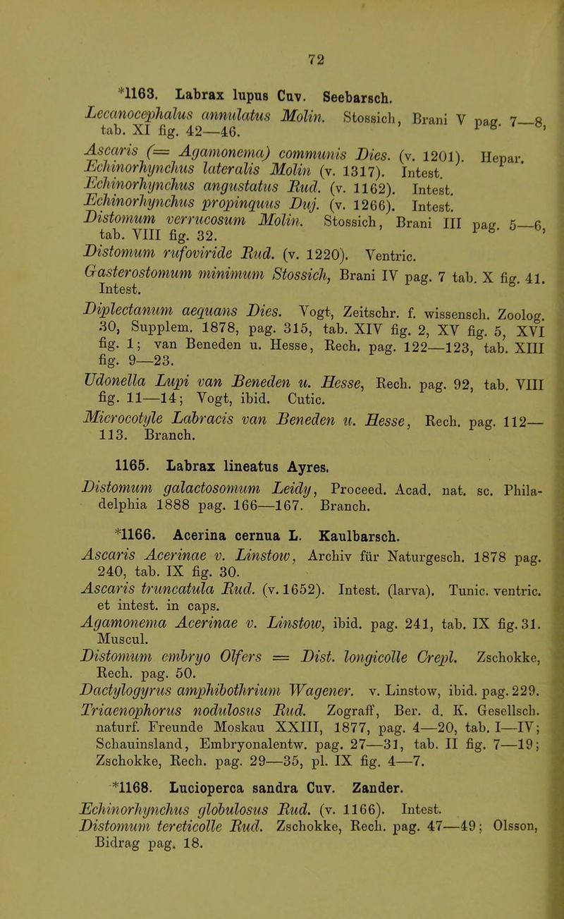 *1163. Labrax lupus Cuv. Seebarsch. Lccanoc&phalus annulatus Molin. Stossicli, Brani V nat? 7 s tab. XI fig. 42—46. ^ ’ Ascaris (= Agamonenia) communis Dies. (v. 1201) Hepar Dchinorhynclms lateralis Molin (v. 1317). Intest. Echinorliynchus angustatus Bucl. (v. 1162). Intest. Echinorliynchus proj)inquns Duj. (v. 1266). Intest. Distomum verrucosum Molin. Stossich, Brani III pa^ 5—fi tab. VIII fig. 32. l' b- Distomum riifoviride Eud. (v. 1220). Ventric. Gasterostomum minimum Stossicli, Brani IV pag. 7 tab. X fig. 41. Intest. Diplectanum aequans Dies. Vogt, Zeitschr. f. wissensch. Zoolog. 30, Supplem. 1878, pag. 315, tab. XIV fig. 2, XV fig. 5, Xvf fig. 1; van Beneden u. Hesse, Rech. pag. 122—123, tab. XIII fig. 9—23. Udonella Lupi van Beneden u. Hesse, Rech. pag. 92, tab. VIII fig. 11—14; Vogt, ibid. Cutic. Microcotyle Ldbracis van Beneden u. Hesse, Rech. pag. 112— 113. Brauch. 1165. Labrax lineatus Ayres. Distomum galactosomum Leidy, Proceed. Acad. nat. sc. Phila- delphia 1888 pag. 166—167. Brauch. *1166. Acerina cernua L. Kaulbarsch. Ascaris Acerinae v. Linstow, Archiv für Naturgesch. 1878 pag. 240, tab. IX fig. 30. Ascaris truncatula Eud. (v. 1652). Intest, (larva). Tunic. ventric. et intest, in caps. Agamonenia Acerinae v. Linstow, ibid. pag. 241, tab. IX fig. 31. Muscul. Distomum emlnjo Olfers = Dist. longicolle Crepl. Zschokke, Rech. pag. 50. Dactylogyrus ampliihotlirimn Wagener. v. Linstow, ibid. pag. 229. Triaenophorus nodulosus Eud. ZografF, Ber. d. K. Gesellsch. naturf. Freunde Moskau XXIII, 1877, pag. 4—20, tab. I—IV; Schauinsland, Embryonalentw. pag. 27—31, tab. II fig. 7—19; Zschokke, Rech. pag. 29—35, pl. IX fig. 4—7. *1168. Lucioperca sandra Cuv. Zander. Echinorliynchus globulosus Eud. (v. 1166). Intest. Distomum tereticolle Eud. Zschokke, Rech. pag. 47—49; Olsson, Bidrag pag. 18.