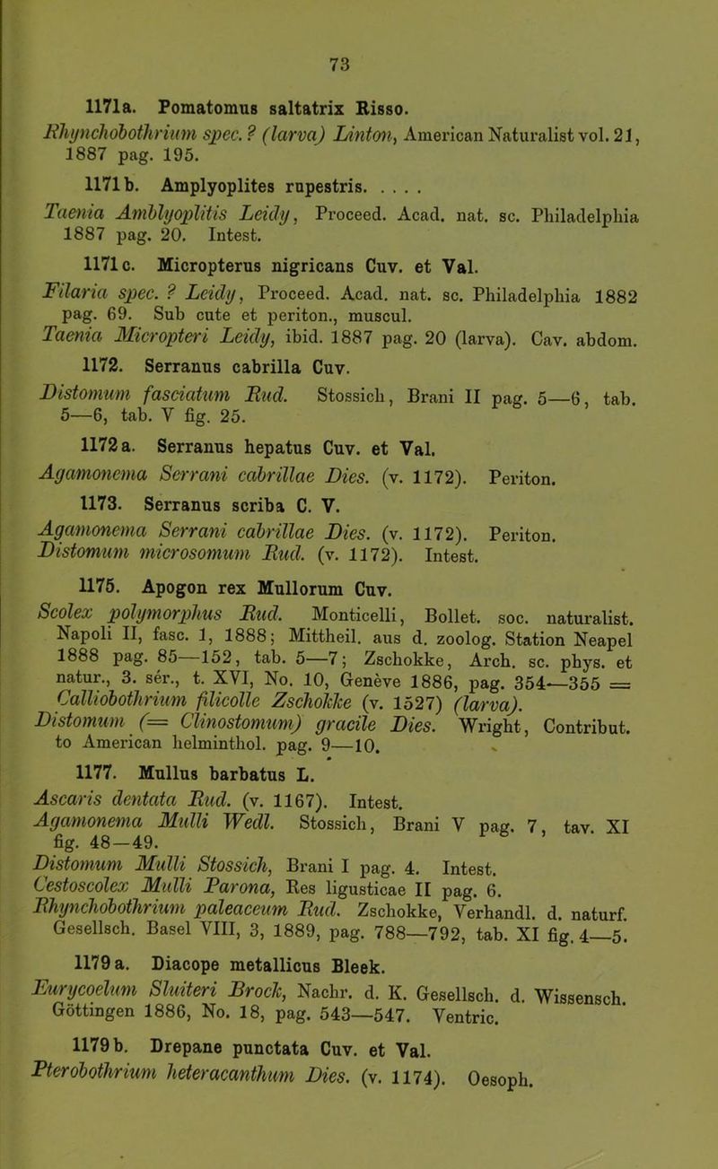 1171a. Fomatomus saltatrix Risso. Klujncliöbotlirium spec.? (larvaj Ldntmi^ American Naturalist vol. 21, 1887 pag. 195. 1171 b. Amplyoplites rupestris Taenia Amblyoplitis Leidy, Proceed. Acad. nat. sc. Pliiladelphia 1887 pag. 20. Intest. 1171c. Micropterus nigricans Cuv. et Val. Filaria spec. ? Leidy, Proceed. Acad, nat. sc. Philadelphia 1882 pag. 69. Sub cute et periton., muscul. Taenia Micropteri Leidy, ibid. 1887 pag. 20 (larva). Cav. abdom. 1172. Serranus cabrilla Cuv. Distomum faseiatum Eud. Stossich, Brani II pag. 5—6, tab 5—6, tab. V fig. 25. 1172 a. Serranus hepatus Cuv. et Val. Agamonema Serrani cahrillae Dies. (v. 1172). Periton. 1173. Serranus scriba C. V. Agamonema Serrani cahrillae Dies. (v. 1172). Periton. Distomum microsomum Eud. (v. 1172). Intest. 1175. Apogon rex Mullorum Cuv. Seölex polymorphus Eud. Monticelli, Bollet. soc. naturalist. Napoli II, fase. 1, 1888; Mittheil, aus d. zoolog. Station Neapel 1888 pag. 85 152, tab. 5—7; Zschokke, Arch. sc. phys. et natur., 3. ser., t. XVI, No. 10, Geneve 1886, pag. 354—355 = Calliohothrium ßicolle ZschoJeJee (v. 1527) (larva). Distomum (= Clinostomum) gracile Dies. Wright, Contribut. to American helminthol. pag. 9—10. 1177. Mullus barbatus L. Ascaris dentata Eud. (v. 1167). Intest. Agamonema Midli Wedl. Stossich, Brani V pag. 7 tav XI fig. 48—49. Distomum Midli Stossich, Brani I pag. 4. Intest. i^estoscolex JAidli Farona, Bes ligusticae II pag. 6. Ehynchdbothrium paleaceum Eud. Zschokke, Verhandl. d. naturf Gesellsch. Basel VIII, 3, 1889, pag. 788—792, tab. XI fig. 4—5. 1179 a. Diacope metallicus Bleek. Eurycoelum Sluiteri Broch, Nachr. d. K. Gesellsch. d. Wissensch Göttingen 1886, No. 18, pag. 543—547. Ventric. 1179 b. Drepane punctata Cuv. et Val. Pterohothrium heteracanthum Dies. (v. 1174). Oesoph.