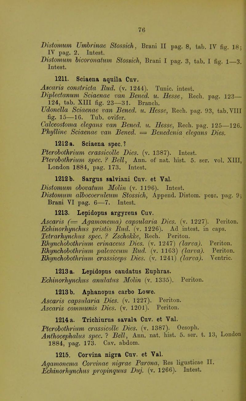 Diütomum Umhnnac Stossich, Brani H tmg. 8, tab, IV fig 18- IV pag. 2. Intest. Bistomum bicoronatum Stossich, Brani I pag. 3, tab. I fig. 1 3. Intest. 1211. Sciaena aquila Cuv. Ascaris constricta Rucl (v. 1244). Tunic. intest. Diplectanum Sciaenae van Bened. u. Hesse, Rech, pag. 123— 124, tab. XIII fig. 23—31. Branch. Udonella Sciaenae van Bened. u. Hesse, Rech. pag. 93, tab. VIII fig. 15—16. Tub. ovifer. Calceostonia elegans van Bened. u. Hesse, Rech. pag. 125—126. PhylUne Sciaenae van Bened. = Benedenia elegans Dies. 1212 a. Sciaena spec. ? Pterobothrium crassicolle Dies. (v. 1387). Intest. PterobotJirium spec. ? Bell, Ann. of nat. hist. 5. ser. vol. XIII, London 1884, pag. 173. Intest. 1212 b. Sargus salviani Cuv. et Val. Distomum obovatum Molin (v. 1196). Intest. Distoninm albocoeruleum Stossich, Append. Distom. pesc. pag. 9; Brani VI pag. 6—7. Intest. 1213. Lepidopus argyreus Cuv. Ascaris (= Agamonema) capsularia Dies. (v. 1227). Periton. Echinorhynchus pristis Rud. (v. 1226). Ad intest, in caps. Tetrarhynchus spec. ? ZschoMe, Rech. Periton. Rhynchobothrium erinaceus Dies. (v. 1247) (larva). Periton, Rhynchobothrium paleaceuni Rud. (v. 1163) (larva). Periton. Rhynchobothrium crassiceps Dies. (v. 1241) (larva). Ventric. 1213 a. Lepidopus caudatus Euphras. Echinorhynchus anulatus Molin (v. 1335). Periton. ; 1213 b. Aphanopus carbo Lowe. i Ascaris capsularia Dies. (v. 1227). Periton. Ascaris communis Dies, (v, 1201). Periton. ^ 1214 a. Trichiurus savala Cuv. et Val. | Pterobothrium crassicolle Dies. (v. 1387). Oesoph. \ Anthocephalus spec. ? Bell, Ann. nat. hist. 5. ser. t. 13, London 1 1884, pag. 173. Cav. abdom. 1215. Corvina nigra Cuv. et Val. Agamonema Corvinae nigrae Parona, Res ligusticae II. Echinorhynchus propinguus Duj. (v. 1266). Intest.