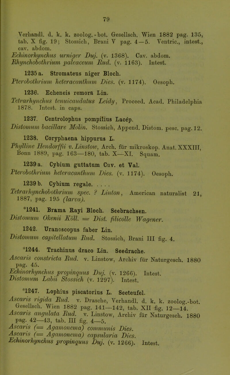 Verhandl. d. k. k. zoolog.-bot. Gesellsch. Wien 1882 pag. 135, tab. X fig. 19; Stossicb, Brani V pag. 4 — 5. Ventric., intest., cav. abdom. Echinorliynchus urniger Buj. (v. 1368). Cav. abdom. Rhijnchobothriu7n palcaceum End. (v. 1163). Intest. 1235 a. Stromatens niger Bloch. Ptcrdbothrium heteracantlmm Dies. (v. 1174). Oesoph. 1236. Echeneis remorä Lin. TetrarJiynchus temcicaudatus Leidy, Proceed. Acad. Philadelphia 1878. Intest, in caps. 1237. Centrolophus pompilius Lacep. Distomum haciJlare Mdlm. Stossich, Append. Distom. pesc. pag. 12. 1238. Coryphaena hippurus L. Pliyllme Heiidorfß v. Linstoiv, Arch. für mikroskop. Anat. XXXIIl, Bonn 1889, pag. 163—180, tab. X—XI. Squam. 1239 a. Cybium guttatum Cuv. et Val. Pterobotlinum heferacanthnm Dies. (v. 1174). Oesoph. 1239 b. Cybium regale Tetrarhynchobothrium spec. ? Union, American njituralist 21, 1887, pag. 195 (larva). *1241. Brama Rayi Bloch. Seebrachsen. Distomum Ohenii ILöll. =■ Bist, filieolle Wageiiei'. 1242. Uranoscopus faber Lin. Distoinum capitellatum End. Stossich, Brani III fig. 4. *1244. Trachinus draco Lin. Seedrache. A.sc(iTis co7ist7'iotd Eud. v. Linstow, Archiv für Naturgesch. 1880 pag. 45. Echinorhßiclms propincpms Dnj. (v. 1266). Intest. Distomum Labii Stossieh (v. 1297). Intest. *1247. Lophius piscatorius L. Seeteufel. Ascaris rigida Eud. v. Dräsche, Verhandl. d. k. k. zoolog.-bot. Gesellsch. Wien 1882 pag. 141—142, tab. XII fig. 12—14. Ascaris angtdata Eud. v. Linstow, Archiv für Naturgesch. 1880 pag. 42—43, tab. III fig. 4—5. Ascaris (= Aganmie^na) communis Dies. Asca,ris (= Agamone^na) capsidaria Dies. Echinorhynchus propinguus Duj. (v. 1266). Intest.