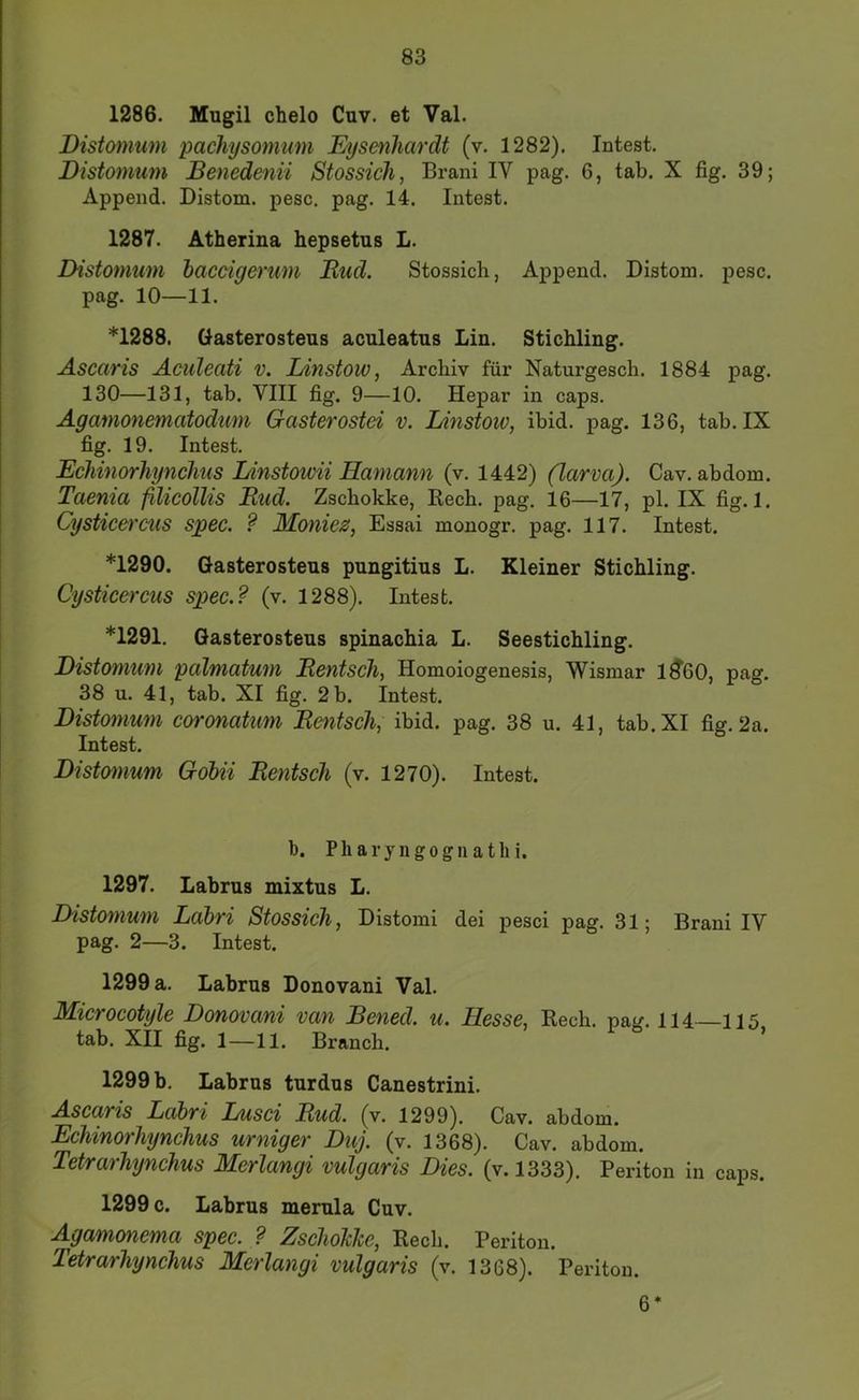 1286. Mugil chelo Cuv. et Val. Bistomum pachysommn Eysenhardt (v. 1282). Intest. Distomum Benedenii Stossich, Brani IV pag. 6, tab. X fig. 39; Append. Distom. pesc. pag. 14. Intest. 1287. Atherina hepsetus L. Distomum bacoigerum Rud. Stossich, Append. Distom. pesc. pag. 10—11. *1288. Gasterostens aculeatus Lin. Stichling. Ascaris Äculeati v. Idnstow, Archiv für Naturgesch. 1884 pag. 130—131, tab. VIII fig. 9—10. Hepar in caps. Agamonematodum Gasterostei v. Linstoiv, ibid. pag. 136, tab. IX fig. 19. Intest. Echinorhynclms Linstowii Hamann (v. 1442) (larva). Cav. abdom. Taenia filicollis Rud. Zschokke, Rech. pag. 16—17, pl. IX fig. 1. Cysticercus spec. ? JHoniez, Essai monogr. pag. 117. Intest. *1290. Gasterostens pungitius L. Kleiner Stichling. Cysticercus spec.? (v. 1288). Intest. *1291. Gasterostens spinachia L. Seestichling. Distomum palmatum Rentsch, Homoiogenesis, Wismar 1^60, pag. 38 u. 41, tab. XI fig. 2 b. Intest. Distomum coronatum Rentsch, ibid. pag. 38 u. 41, tab. XI fig. 2a. Intest. Distomum Gobii Rentsch (v. 1270). Intest. 1). Pharyngogiiathi. 1297. Labrns mixtns L. Distomum Labri Stossich, Distomi dei pesci pag. 31; Brani IV pag. 2—3. Intest. 1299 a. Labrns Donovani Val. Microcotyle Donovani van Bened. u. Hesse, Rech. paj/. 114 115 tab. XII fig. 1—11. Branch. 1299 b. Labrns tnrdns Canestrini. Ascaris Labri Lusci Rud. (v. 1299). Cav. abdom. Echinorhynchus urniger Duj. (v. 1368). Cav. abdom. Tetrarhynchus Merlangi vulgaris Dies. (v.l333). Periton in caps. 1299 c. Labrns memla Cnv. Agamcmema spec. ? ZschoJcJce, Rech. Periton. Tetrarhynchus Merlangi vulgaris (v. 1368). Periton. 6*