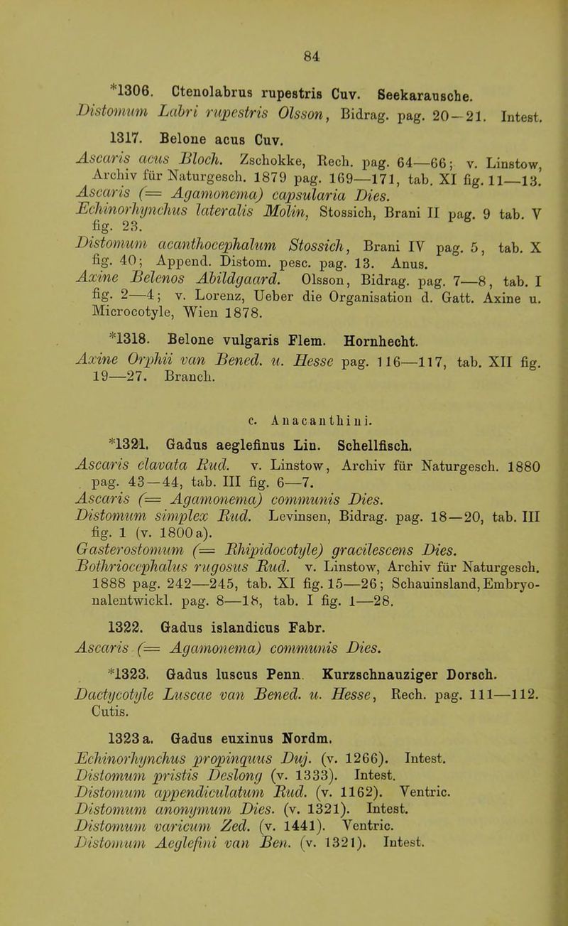 *1306. Ctenolabrus rupestris Cuv. Seekarausche. JMstomum Ltibri rupestris Olsson, Bidrag. pag. 20-21. Intest. 1317. Belone acus Cuv. A-SCCiris cicus JBloch. Zschokke, Bech. pag. 64—66; v. Linstow, Archiv für Naturgesch. 1879 pag. 169—171, tab. XI fig. H—ia’ Ascaris (= Agamonema) capsularia Dies. EcMnorhynchus lateralis Molin, Stossich, Brani II pag. 9 tab. V fig. 23. Distomum acantliocephalum Stossich, Brani IV pag. 5, tab. X fig. 40; Append. Distom. pesc. pag. 13. Anus. Axine Belenos AUldgaard. Olsson, Bidrag. pag. 7—8, tab. I fiS- 2—4; V. Lorenz, lieber die Organisation d. Gatt. Axine u. Microcotyle, Wien 1878. *1318. Belone vulgaris Flem. Hornhecht. Axine Orphii van Bened. u. Hesse pag. 116—117, tab. XII fig. 19—27. Brauch. c. A11 ac au tili ui. *1321, Gadus aeglefinus Lin. Schellfisch. Ascaris clavata Kud. v. Linstow, Archiv für Naturgesch. 1880 pag. 43 — 44, tab. III fig. 6—7. Ascaris (= Agamonema) communis Dies. Distomum simplex Bud. Levinsen, Bidrag. pag. 18—20, tab. III fig. 1 (v. 1800 a). Gasterostomiim (= Bhipidocotyle) gracilescens Dies. Bothrioccphalus rugosus Bud. v. Linstow, Archiv für Naturgesch. 1888 pag. 242—245, tab. XI fig. 15—26; Schauinsland, Embryo- nalentwickl. pag. 8—18, tab. I fig. 1—28. 1322. Gadus islandicus Fahr. Ascaris (= Agamonema) communis Dies. *1323. Gadus luscus Fenn. Kurzschnauziger Dorsch. Dactycotyle Luscae van Bened. u. Hesse, Rech. pag. 111—112. Cutis. 1323 a. Gadus euxinus Nordm. Echinorhynchus propinquus Duj. (v. 1266). Intest. Distomum pristis Deslong (v. 1333). Intest. Distomum apipendiculatum Bud. (v. 1162). Ventric. Distomum anonymum Dies. (v. 1321). Intest. Distomum varicum Zed. (v. 1441). Ventric. Distomum Aeglefini van Ben. (v. 1321). Intest.