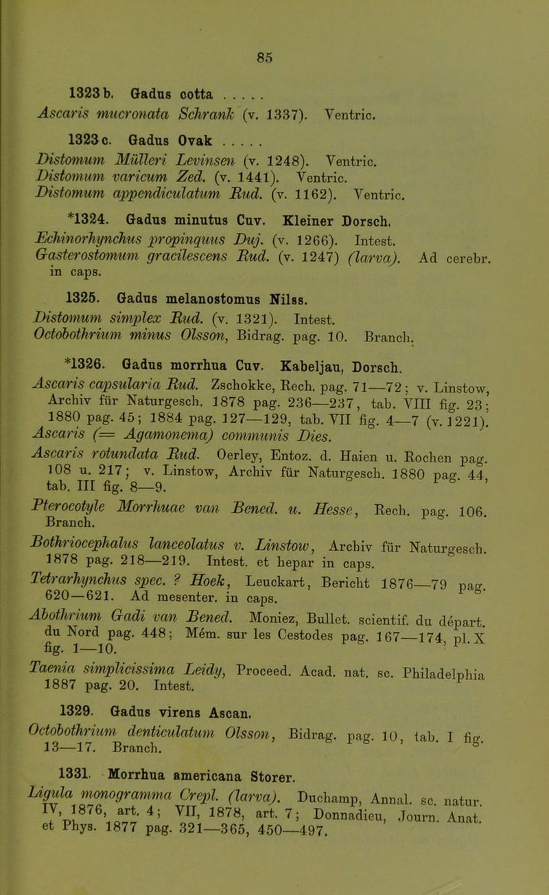 1323 b. Gadns cotta Ascaris mucronata Schrank (v. 1337). Ventric. 1323 c. Gadus Ovak Distomum Mülleri Levinsen (v. 1248). Ventric. Distomum varicum Zed. (v. 1441). Ventric. Distomum appenäiculatum Rud. (v. 1162). Ventric. *1324. Gadus minutus Cuv. Kleiner Dorsch. Echinorhynchus propinquus Duj. (v. 1266). Intest. Ga^terostomum gracilescens Rud. (v. 1247) (larva). Ad cerebr. in caps, 1325. Gadns melanostomns Nilss. Distomum Simplex Rud. (v. 1321). Intest. Octobothrium minus Olsson, Bidrag. pag. 10. Brancli. *1326. Gadns morrhna Cnv. Kabeljau, Dorsch. Ascaris capsularia Rud. Zschokke, Rech. pag. 71—72; v. Linstow Archiv für Naturgesch, 1878 pag. 236—237, tab. VIII flg. 23; 1880 pag. 45; 1884 pag. 127—129, tab. VII fig. 4—7 (v. 1221). Ascans (= Agamonema) communis Dies. Ascaris totundata Rud. Oerley, Entoz. d. Haien u. Rochen pag. 108 u. 217; V. Linstow, Archiv für Naturgesch. 1880 na<y 44 tab. III fig. 8—9. 1^ > Pterocotyle Morrhuae van Bened. u. Hesse, Rech. pag. 106. Branch. Bothriocephalus lanceolatus v. Linstoiv, Archiv für Naturgesch. 1878 pag. 218—219. Intest, et hepar in caps. Tetrarhynchus spec. ? Hoek, Leuckart, Bericht 1876—79 pa^^. 620—621. Ad raesenter, in caps. ^ Äbothrium Gadi van Bened. Moniez, Bullet, scientif. du depart. du Nord pag. 448; Mera. sur les Cestodes pag. 167—174, pl. X Taenia simplidssima Leidy, Proceed. Acad. nat. sc. Philadelphia 1887 pag. 20. Intest. 1329. Gadns virens Ascan. Octobothrium denticulatum Olsson, Bidrag. pag. 10 tab I fio- 13—17. Branch. & 1331. • Morrhna americana Störer. UguU monogramma Crepl (lärm). Duchamp, Annal. sc natur Jv!, “rt. 7; Donnadieu, Journ. Anai et Phys. 1877 pag. 321—365, 450—497.