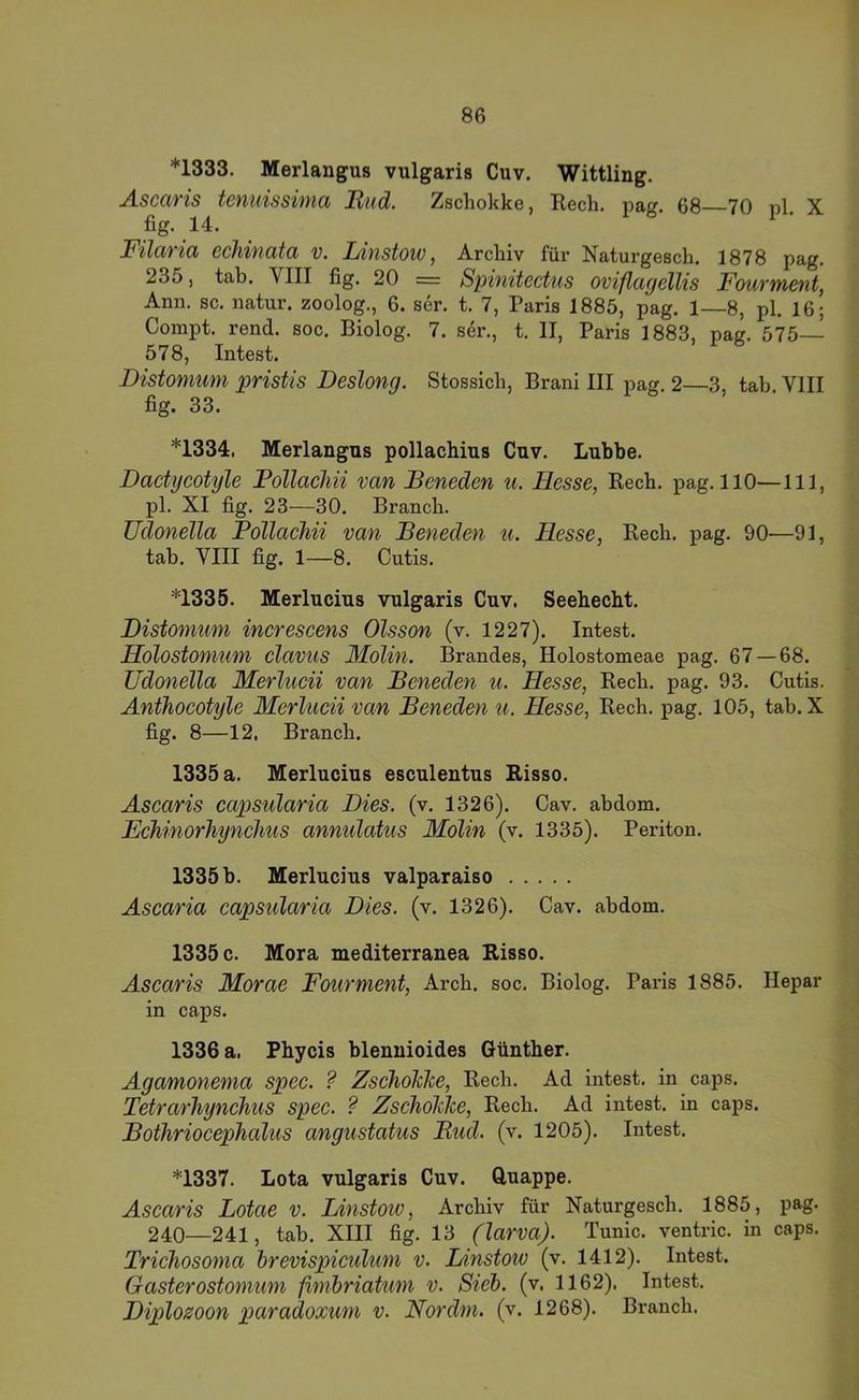 *1333. Merlangus vulgaris Cuv. Wittling. Ascaris tenuissima Miid. Zschokke, Rech. pag. 68 70 pl. X fig. 14. _ Filaria echinata v. Idnstow, Archiv für Naturgesch. 1878 pag. 235, tab. VIII fig. 20 == Spinitecüis oviflagellis Fourment, Ann. sc. natur. zoolog., 6. ser. t. 7, Paris 1885, pag. 1—8, pl. 16; Compt. rend. soc. Biolog. 7. ser., t. II, Paris 1883, pag. 575— 578, Intest. Distomum pristis Deslong. Stossich, Brani III pag. 2—3, tab. VIII fig. 33. *1334. Merlangus pollachius Cuv. Luhbe. Dactycotyle Pollacliii van JBeneden u. Hesse, Rech. pag. 110—111, pl. XI fig. 23—30. Brauch. üdonella PollacJiii van Peneden u. Hesse, Rech. pag. 90—91, tab. VIII fig. 1—8. Cutis. *1335. Merlucius vulgaris Cuv, Seehecht. Distomum inerescens Olsson (v. 1227). Intest. Holostomum clavus Molin. Brandes, Holostomeae pag. 67 — 68. üdonella Merlueii van Peneden u. Hesse, Rech. pag. 93. Cutis. Anthocotyle Merlueii van Peneden u. Hesse, Rech, pag, 105, tab. X fig. 8—12, Brauch. 1335 a. Merlucius esculentus Risso. Ascaris capsularia Dies. (v. 1326). Cav. abdom. EchinorJiynchus annulatus Molin (v. 1335). Periton. 1335 b. Merlucius Valparaiso Ascaria capsularia Dies. (v. 1326). Cav. abdom. 1335 c. Mora mediterranea Risso. Ascaris Morae Fourment, Arch. soc. Biolog. Paris 1885. Hepar in caps. 1336 a, Phycis blennioides Günther. Agamonema spec. ? ZscholcJce, Rech. Ad intest, in caps. Tetrarhynchus spec. ? ZscholcJce, Rech. Ad intest, in caps. Pothriocephalus angustatus Pud. (v. 1205). Intest. *1337. Lota vulgaris Cuv. Cluappe. Asearis Lotae v. Linstoiv, Archiv für Naturgesch. 1885, pag. 240—241, tab. XIII fig. 13 (larva). Tunic. ventric. in caps. Trichosoma hrevispiculum v. Idnstow (v. 1412). Intest. Gasterostomum ßmbriaüim v. Sieh, (v, 1162). Intest. Diplosoon paradoxum v. Nor dm. (v. 1268). Brauch.