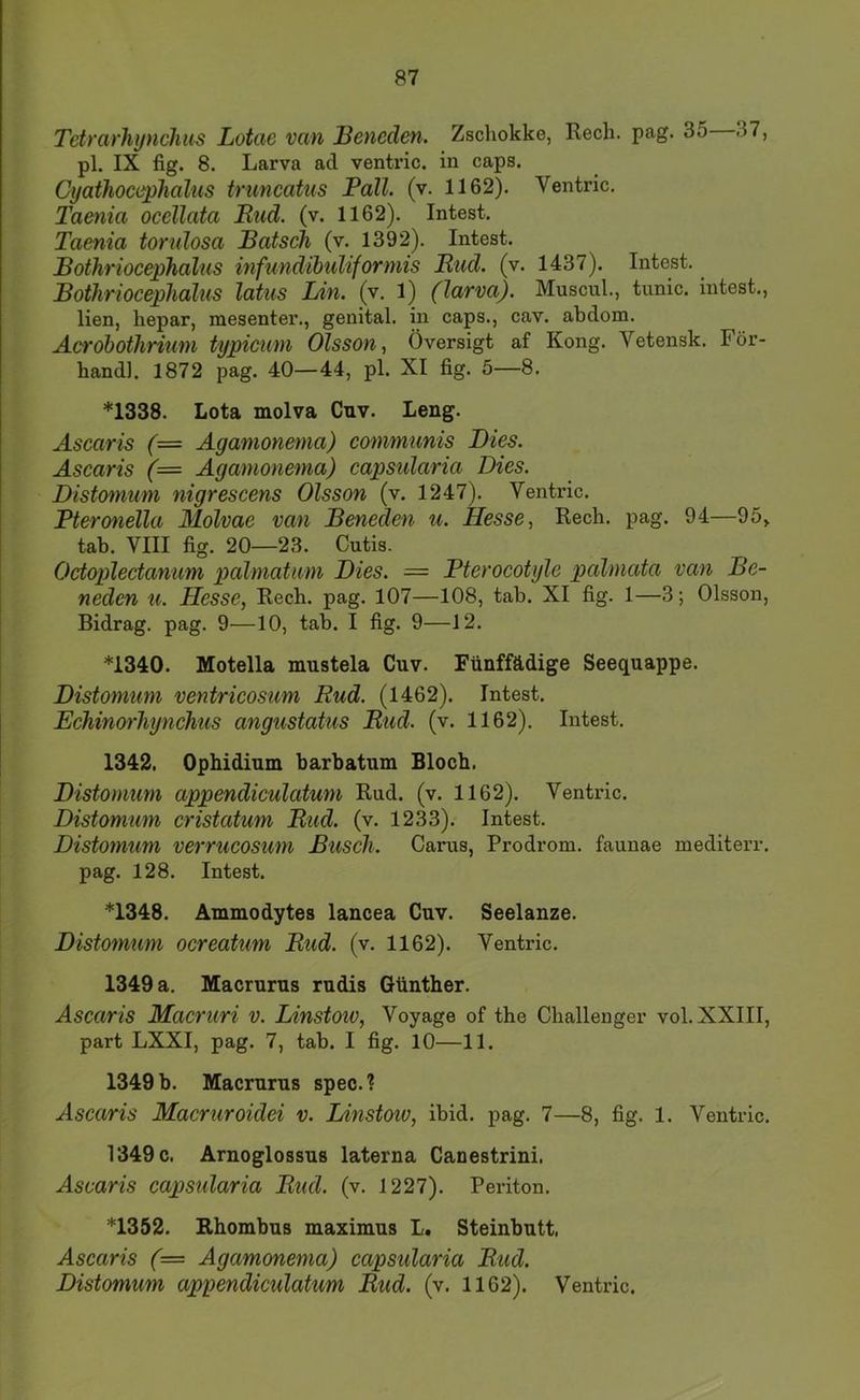 Tetrarhynchus Lotae van Beneden. Zscliokke, Rech. pag. 35 37, pl. IX fig. 8. Larva ad ventric. in caps. Cyathoccphalus truncatus Pall. (v. 1162). Ventric. Taenia occllata Rud. (v. 1162). Intest. Taenia torulosa Bätsch (v. 1392). Intest. Bothriocephalus hifundibuliformis Rud. (v. 1437). Intest. Bothriocephalus latus Lin. (v. 1) (larva). Muscul., tunic. intest., lien, hepar, mesenter., genital, in caps., cav. abdom. Acrobothrium typicwn Olsson^ Översigt af Kong. Vetensk. För- handl. 1872 pag. 40—44, pl. XI fig. 5—8. *1338. Lota molva Cnv. Leng. Ascaris (— Agamonema) communis Dies. Ascaris (= Agamonema) capsidaria Dies. Distomum nigrescens Olsson (v. 1247). Ventric. Pteronella Molvae van Beneden u. Hesse ^ Rech. pag. 94—95, tab. VIII fig. 20—23. Cutis. Octoplectanum palmatam Dies. = Pterocotylc palmata van Be- neden U. Hesse, Rech. pag. 107—108, tah. XI fig. 1—3; Olsson, Bidrag. pag. 9—10, tab. I fig. 9—12. *1340. Motella nmstela Cuv. Fünffädige Seequappe. Distomum ventrieosum Rud. (1462). Intest. Echinorhynchus angustatus Rud. (v. 1162). Intest. 1342, Ophidium barbatum Bloch. Distomum appendiculatum Rud. (v. 1162). Ventric. Distomum cristatum Rud. (v. 1233). Intest. Distomum verrucosum Busch. Carus, Prodrom, faunae mediterr. pag. 128. Intest. *1348. Ammodytes lancea Cuv. Seelanze. Distomum ocreatum Rud. (v. 1162). Ventric. 1349 a. Macrurus rudis Günther. Ascaris Macruri v. Linstoio, Voyage of the Challenger vol. XXIII, part LXXI, pag. 7, tab. I fig. 10—11. 1349 b. Macrurus spec. % Ascaris Macruroidei v. Linstoio, ibid. pag. 7—8, fig. 1. Ventric. 1349 c. Arnoglossus laterna Canestrini. Ascaris capsidaria Rud. (v. 1227). Periton. *1352. Rhombus maximus L. Steinbutt. Ascaris (= Agamonema) capsidaria Rud. Distomum appendiculatum Rud. (v. 1162). Ventric.