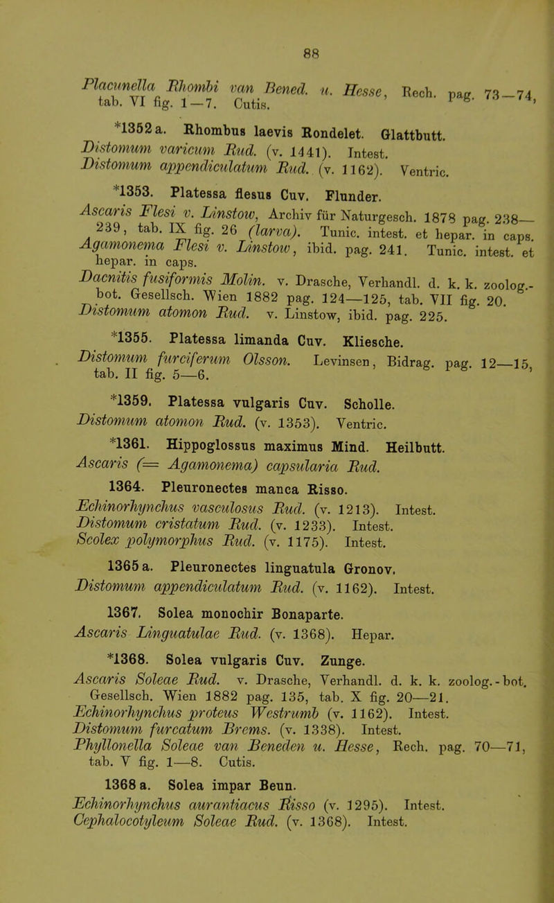 n. Hesse, Rech. pag. 73—74, *1352 a. Rhombug laevis Rondelet. Glattbutt. Distomum varicum Rud. (v. 1441). Intest. Distomum ajjpendiculatum Rud. (v. 116‘2). Ventric. *1353. Platessa flesus Cuv. Flunder. Ascaris Flesi v. I/instoiv, Archiv für Naturgesch. 1878 pag. 238 239, tab. IX fig. 26 (larva). Tunic. intest, et hepar, in caps Agamonema Flesi v. Lmstoiv, ibid. pag. 241. Tunic. intest, et hepar, in caps. Bacnitis fusiforniis Molin. v. Dräsche, Verhandl. d. k. k. zoolog.- bot. Gesellsch. Wien 1882 pag. 124—125, tab. VII fig. 20. Distomum atomon Rud. v. Linstow, ibid. pag. 225. *1355. Platessa limanda Cuv. Kliesche. Distomum furciferum Olsson. Levinsen, Bidrag. pag. 12 15 tab. II fig. 5—6. ’ *1359. Platessa vulgaris Cuv. Scholle. Distomum atomon Rud. (v. 1353). Ventric. *1361. Hippoglossus maximus Mind. Heilbutt. Ascaris (= Agamonema) capsularia Rud. 1364. Pleuronectes manca Risso. Fchinorhynchus vasculosus Rud. (v. 1213). Intest. Distomum cristatum Rud. (v. 1233). Intest. Scolex polymorphus Rud. (v. 1175). Intest. 1365 a. Pleuronectes linguatula Gronov. Distomum appendiculatum Rud. (v. 1162). Intest. 1367. Solea monochir Bonaparte. Ascaris Linguatulae Rud. (v. 1368). Hepar. *1368. Solea vulgaris Cuv. Zunge. Ascaris Soleae Rud. v. Dräsche, Verhandl. d. k. k. zoolog.-bot. Gesellsch. Wien 1882 pag. 135, tab. X fig. 20—21. Fchinorhynchus proteus Westrumh (v. 1162). Intest. Distomum furcatum Brems, (v. 1338). Intest. Phyllonella Soleae van Beneden u. Hesse, Rech. pag. 70—71, tab. V fig. 1—8. Cutis. 1368 a. Solea impar Beun. Fchinorhynchus aurantiacus Itisso (v. 1295). Intest. Cephalocotyleum Soleae Rud. (v. 1368). Intest.