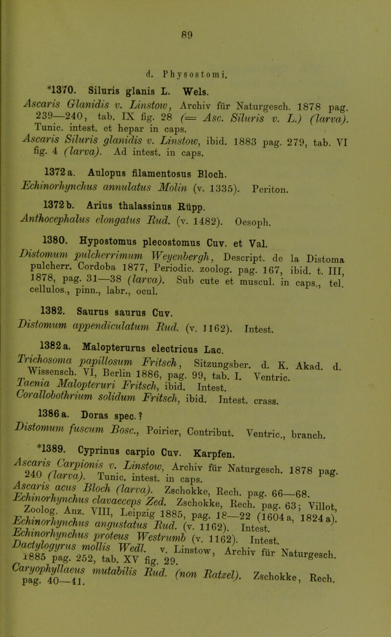 d. Physostomi. *1370. Siluris glanis L. Wels. Ascaris Glanidis v. Linstoiv, Archiv für Naturgesch. 1878 pag. 240, tab. IX fig. 28 (= Asc. Siluris v. L.) (larva). Tunic. intest, et hepar in caps. Ascaris Siluris glanidis v. Linstow, ibid. 1883 pag. 279, tab. VI fig» 4: (larva). Ad intest, in caps. 1372 a. Aulopus filamentosus Bloch. Echinm'hynchus anmdatus Molin (v. 1335). Periton. 1372 b. Arius thalassinus Rüpp. Anthocephalus elongatus Rud. (v. 1482). Oesoph. 1380. Hypostomus plecostomus Cuv. et Val. Distomum pulchcrrimim Wetjenhergh, Descript. de la Distoma pulcherr. Cordoba 1877, Periodic, zoolog. pag. 167, ibid. t. III, 1878, pag. 31—38 (larva). Sub cute et muscul. in caps., tel* cellulos., pinn., labr., ocul. 1382. Saurus saurus Cuv. Distomum appendiculatum Rud. (v. 1162). Intest. 1382 a. Malopterurus electricus Lac. Tr^osoma papillosum Fritsch, Sitzungsber. d. K. Akad d Wissen^h VI, Berlin 1886, pag. 99, tab. I. Ventric. l^ema Malopteruri Fritsch, ibid. Intest. Corallobothrium solidum Fritsch, ibid. Intest, crass. 1386 a. Doras spec. ? Distomum fuscum Rose., Poirier, Contribut. Ventric., branch. *1389. Cyprinus carpio Cuv. Karpfen. I^!^stow, Archiv für Naturgesch. 1878 pag. (larva). Tunic. intest, in caps. ^ ^ ac^<5 Bloch (larva). Zschokke, Rech. pag. 66—68 Fchin^hijnchus cl^ Zed. Zschokke, Rech. pag. 637villot Zoolog. Anz. VIII, Leipzig 1885, pag. 18—22 (1604 a 1824 aV Echinorhynchiis angustatus Rud. (v. 1162). Intest. ’ ’ .^hinwhynchus proteus Westrumh (v. 1162) Intest ^“pÄ-T/ Rech.