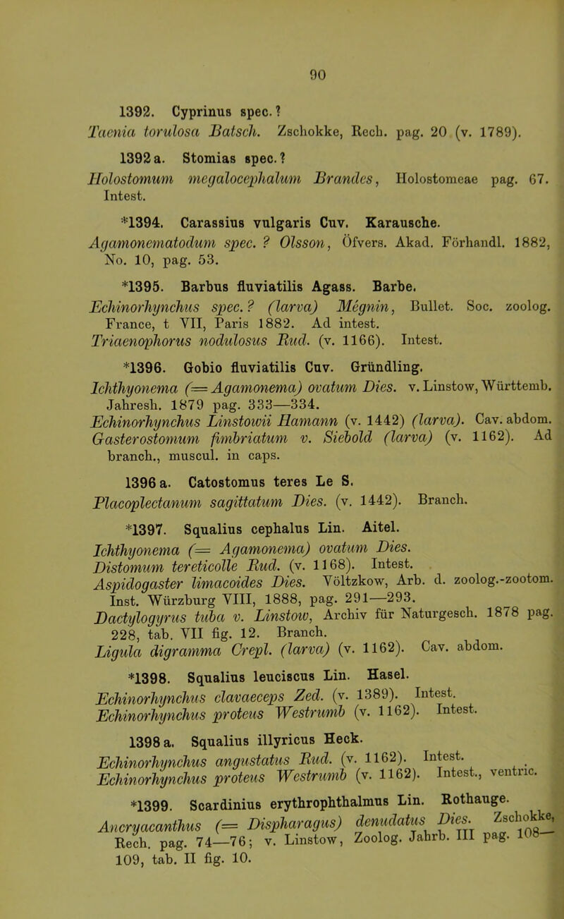 1392. Cyprinus spec. ? Taenia torulosa Bätsch. Zschokke, Rech. pag. 20 (v. 1789). 1392 a. Stomias spec. ? Holostomum megalocephalum Brandes, Holostomeae pag. 67. Intest. *1394. Carassius vulgaris Cuv. Karausche. Agamonematodum spec. ? Olsson, Öfvers. Akad. Förhandl. 1882, No. 10, pag. 53. *1395. Barbus fluviatilis Agass. Barbe. Echinorhynchus spec.? (larva) Mcgnin, Bullet. Soc. zoolog. France, t VII, Paris 1882. Ad intest. Triaenophorus nodulosus Bud. (v. 1166). Intest. *1396. Gobio fluviatilis Cuv. Gründling. Ichthyonema (= Agamonema) ovatum Dies. v.Linstow, Württemb. Jahresh. 1879 pag. 333—334. Echinorhynchus Linstowii Hamann (v. 1442) (larva). Cav. abdom. Gasterostomum fimhriatum v. Sieiold (larva) (v. 1162). Ad branch., muscul. in caps. 1396 a. Catostomus teres Le S. Placoplectanum sagittatum Dies. (v. 1442). Brauch. *1397. Squalius cephalus Lin. Aitel. Ichthyonema (= Agamonema) ovatum Dies. Distomum tereticolle Bud. (v. 1168). Intest. Aspidogaster limacoides Dies. Völtzkow, Arb. d. zoolog.-zootom. Inst. Würzburg VIII, 1888, pag. 291—293. Dactylogyrus tuba v. Linstoiv, Archiv für Naturgesch. 1878 pag. 228, tab. VII fig. 12. Branch. Ligula digramma Crepl. (larva) (v. 1162). Cav. abdom. *1398. Squalius leuciscus Lin. Hasel. Echinorhynchus clavaeceps Zed. (v. 1389). Intest, Echinorhynchus proteus Westrimh (v. 1162). Intest. 1398 a. Squalius illyricus Heck. Echinorhynchus angustatus Bud. (v. 1162). Intest. Echinorhynchus proteus Westrumh (v. 1162). Intest, ventric. *1399. Scardinius erythropbtbalmus Lin. Rothauge. Ancryacanthus r= Dispharagus) denudatus Dies. Z^chok^ Rech. pag. 74—76; v. Linstow, Zoolog. Jahrb. III pag. 1 109, tab. II fig. 10.